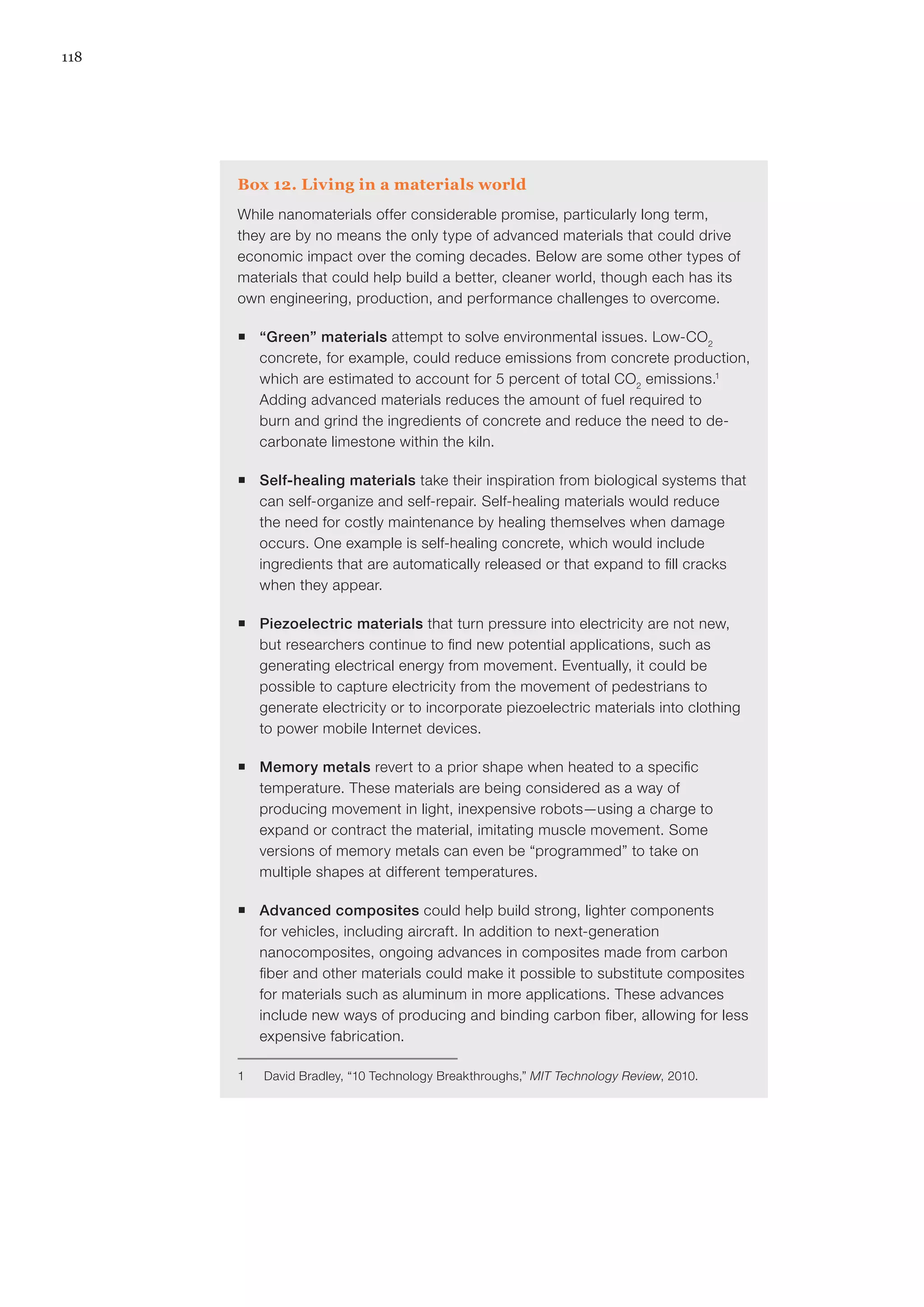 118
Box 12. Living in a materials world
While nanomaterials offer considerable promise, particularly long term,
they are by no means the only type of advanced materials that could drive
economic impact over the coming decades. Below are some other types of
materials that could help build a better, cleaner world, though each has its
own engineering, production, and performance challenges to overcome.
ƒƒ “Green” materials attempt to solve environmental issues. Low-CO2
concrete, for example, could reduce emissions from concrete production,
which are estimated to account for 5 percent of total CO2
emissions.1
Adding advanced materials reduces the amount of fuel required to
burn and grind the ingredients of concrete and reduce the need to de-
carbonate limestone within the kiln.
ƒƒ Self-healing materials take their inspiration from biological systems that
can self-organize and self-repair. Self-healing materials would reduce
the need for costly maintenance by healing themselves when damage
occurs. One example is self-healing concrete, which would include
ingredients that are automatically released or that expand to fill cracks
when they appear.
ƒƒ Piezoelectric materials that turn pressure into electricity are not new,
but researchers continue to find new potential applications, such as
generating electrical energy from movement. Eventually, it could be
possible to capture electricity from the movement of pedestrians to
generate electricity or to incorporate piezoelectric materials into clothing
to power mobile Internet devices.
ƒƒ Memory metals revert to a prior shape when heated to a specific
temperature. These materials are being considered as a way of
producing movement in light, inexpensive robots—using a charge to
expand or contract the material, imitating muscle movement. Some
versions of memory metals can even be “programmed” to take on
multiple shapes at different temperatures.
ƒƒ Advanced composites could help build strong, lighter components
for vehicles, including aircraft. In addition to next-generation
nanocomposites, ongoing advances in composites made from carbon
fiber and other materials could make it possible to substitute composites
for materials such as aluminum in more applications. These advances
include new ways of producing and binding carbon fiber, allowing for less
expensive fabrication.
1	 David Bradley, “10 Technology Breakthroughs,” MIT Technology Review, 2010.
 