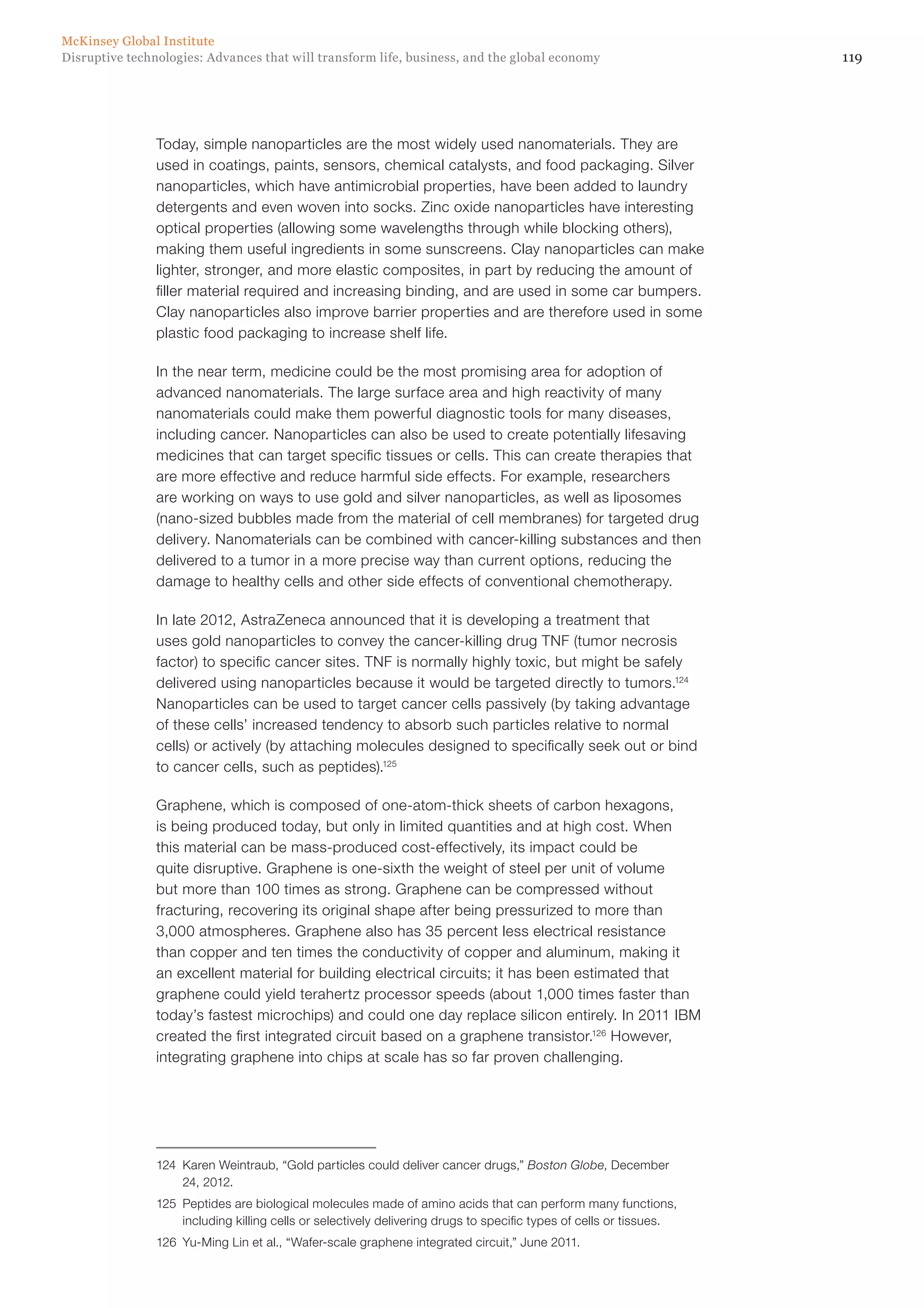 119Disruptive technologies: Advances that will transform life, business, and the global economy
McKinsey Global Institute
Today, simple nanoparticles are the most widely used nanomaterials. They are
used in coatings, paints, sensors, chemical catalysts, and food packaging. Silver
nanoparticles, which have antimicrobial properties, have been added to laundry
detergents and even woven into socks. Zinc oxide nanoparticles have interesting
optical properties (allowing some wavelengths through while blocking others),
making them useful ingredients in some sunscreens. Clay nanoparticles can make
lighter, stronger, and more elastic composites, in part by reducing the amount of
filler material required and increasing binding, and are used in some car bumpers.
Clay nanoparticles also improve barrier properties and are therefore used in some
plastic food packaging to increase shelf life.
In the near term, medicine could be the most promising area for adoption of
advanced nanomaterials. The large surface area and high reactivity of many
nanomaterials could make them powerful diagnostic tools for many diseases,
including cancer. Nanoparticles can also be used to create potentially lifesaving
medicines that can target specific tissues or cells. This can create therapies that
are more effective and reduce harmful side effects. For example, researchers
are working on ways to use gold and silver nanoparticles, as well as liposomes
(nano-sized bubbles made from the material of cell membranes) for targeted drug
delivery. Nanomaterials can be combined with cancer-killing substances and then
delivered to a tumor in a more precise way than current options, reducing the
damage to healthy cells and other side effects of conventional chemotherapy.
In late 2012, AstraZeneca announced that it is developing a treatment that
uses gold nanoparticles to convey the cancer-killing drug TNF (tumor necrosis
factor) to specific cancer sites. TNF is normally highly toxic, but might be safely
delivered using nanoparticles because it would be targeted directly to tumors.124
Nanoparticles can be used to target cancer cells passively (by taking advantage
of these cells’ increased tendency to absorb such particles relative to normal
cells) or actively (by attaching molecules designed to specifically seek out or bind
to cancer cells, such as peptides).125
Graphene, which is composed of one-atom-thick sheets of carbon hexagons,
is being produced today, but only in limited quantities and at high cost. When
this material can be mass-produced cost-effectively, its impact could be
quite disruptive. Graphene is one-sixth the weight of steel per unit of volume
but more than 100 times as strong. Graphene can be compressed without
fracturing, recovering its original shape after being pressurized to more than
3,000 atmospheres. Graphene also has 35 percent less electrical resistance
than copper and ten times the conductivity of copper and aluminum, making it
an excellent material for building electrical circuits; it has been estimated that
graphene could yield terahertz processor speeds (about 1,000 times faster than
today’s fastest microchips) and could one day replace silicon entirely. In 2011 IBM
created the first integrated circuit based on a graphene transistor.126
However,
integrating graphene into chips at scale has so far proven challenging.
124	 Karen Weintraub, “Gold particles could deliver cancer drugs,” Boston Globe, December
24, 2012.
125	 Peptides are biological molecules made of amino acids that can perform many functions,
including killing cells or selectively delivering drugs to specific types of cells or tissues.
126	 Yu-Ming Lin et al., “Wafer-scale graphene integrated circuit,” June 2011.
 