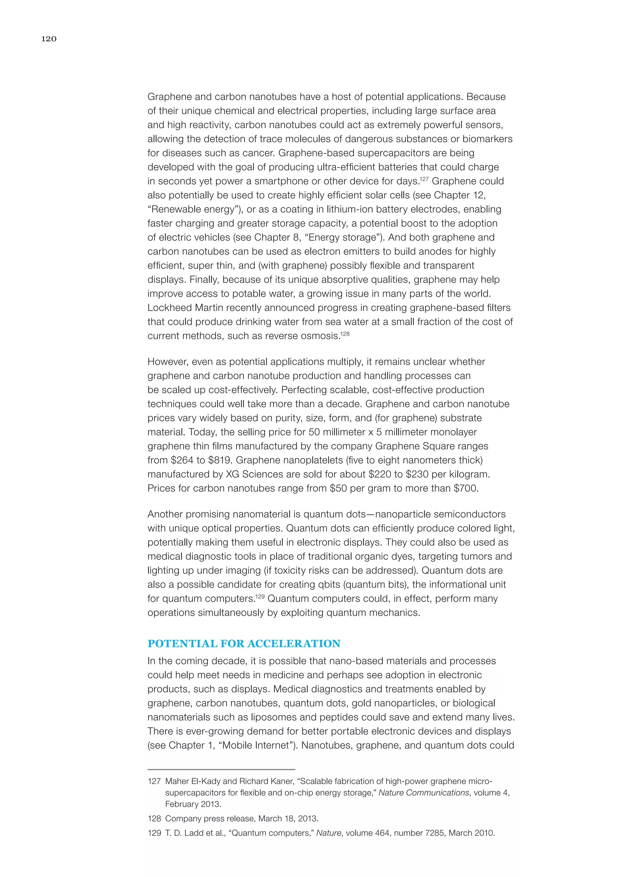 120
Graphene and carbon nanotubes have a host of potential applications. Because
of their unique chemical and electrical properties, including large surface area
and high reactivity, carbon nanotubes could act as extremely powerful sensors,
allowing the detection of trace molecules of dangerous substances or biomarkers
for diseases such as cancer. Graphene-based supercapacitors are being
developed with the goal of producing ultra-efficient batteries that could charge
in seconds yet power a smartphone or other device for days.127
Graphene could
also potentially be used to create highly efficient solar cells (see Chapter 12,
“Renewable energy”), or as a coating in lithium-ion battery electrodes, enabling
faster charging and greater storage capacity, a potential boost to the adoption
of electric vehicles (see Chapter 8, “Energy storage”). And both graphene and
carbon nanotubes can be used as electron emitters to build anodes for highly
efficient, super thin, and (with graphene) possibly flexible and transparent
displays. Finally, because of its unique absorptive qualities, graphene may help
improve access to potable water, a growing issue in many parts of the world.
Lockheed Martin recently announced progress in creating graphene-based filters
that could produce drinking water from sea water at a small fraction of the cost of
current methods, such as reverse osmosis.128
However, even as potential applications multiply, it remains unclear whether
graphene and carbon nanotube production and handling processes can
be scaled up cost-effectively. Perfecting scalable, cost-effective production
techniques could well take more than a decade. Graphene and carbon nanotube
prices vary widely based on purity, size, form, and (for graphene) substrate
material. Today, the selling price for 50 millimeter x 5 millimeter monolayer
graphene thin films manufactured by the company Graphene Square ranges
from $264 to $819. Graphene nanoplatelets (five to eight nanometers thick)
manufactured by XG Sciences are sold for about $220 to $230 per kilogram.
Prices for carbon nanotubes range from $50 per gram to more than $700.
Another promising nanomaterial is quantum dots—nanoparticle semiconductors
with unique optical properties. Quantum dots can efficiently produce colored light,
potentially making them useful in electronic displays. They could also be used as
medical diagnostic tools in place of traditional organic dyes, targeting tumors and
lighting up under imaging (if toxicity risks can be addressed). Quantum dots are
also a possible candidate for creating qbits (quantum bits), the informational unit
for quantum computers.129
Quantum computers could, in effect, perform many
operations simultaneously by exploiting quantum mechanics.
POTENTIAL FOR ACCELERATION
In the coming decade, it is possible that nano-based materials and processes
could help meet needs in medicine and perhaps see adoption in electronic
products, such as displays. Medical diagnostics and treatments enabled by
graphene, carbon nanotubes, quantum dots, gold nanoparticles, or biological
nanomaterials such as liposomes and peptides could save and extend many lives.
There is ever-growing demand for better portable electronic devices and displays
(see Chapter 1, “Mobile Internet”). Nanotubes, graphene, and quantum dots could
127	 Maher El-Kady and Richard Kaner, “Scalable fabrication of high-power graphene micro-
supercapacitors for flexible and on-chip energy storage,” Nature Communications, volume 4,
February 2013.
128	 Company press release, March 18, 2013.
129	 T. D. Ladd et al., “Quantum computers,” Nature, volume 464, number 7285, March 2010.
 