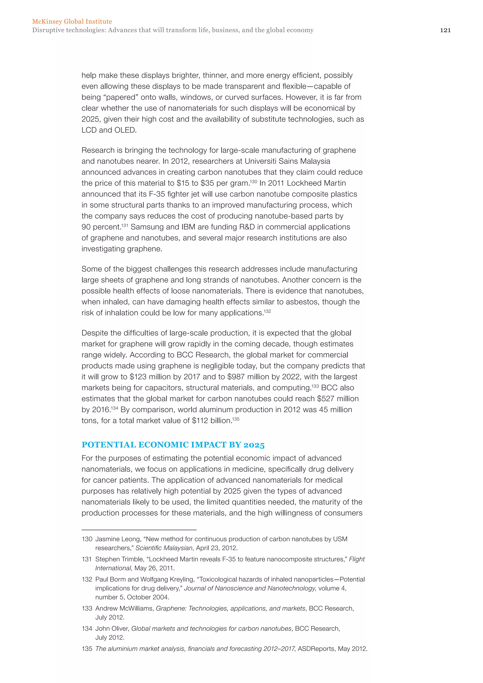 121Disruptive technologies: Advances that will transform life, business, and the global economy
McKinsey Global Institute
help make these displays brighter, thinner, and more energy efficient, possibly
even allowing these displays to be made transparent and flexible—capable of
being “papered” onto walls, windows, or curved surfaces. However, it is far from
clear whether the use of nanomaterials for such displays will be economical by
2025, given their high cost and the availability of substitute technologies, such as
LCD and OLED.
Research is bringing the technology for large-scale manufacturing of graphene
and nanotubes nearer. In 2012, researchers at Universiti Sains Malaysia
announced advances in creating carbon nanotubes that they claim could reduce
the price of this material to $15 to $35 per gram.130
In 2011 Lockheed Martin
announced that its F-35 fighter jet will use carbon nanotube composite plastics
in some structural parts thanks to an improved manufacturing process, which
the company says reduces the cost of producing nanotube-based parts by
90 percent.131
Samsung and IBM are funding R&D in commercial applications
of graphene and nanotubes, and several major research institutions are also
investigating graphene.
Some of the biggest challenges this research addresses include manufacturing
large sheets of graphene and long strands of nanotubes. Another concern is the
possible health effects of loose nanomaterials. There is evidence that nanotubes,
when inhaled, can have damaging health effects similar to asbestos, though the
risk of inhalation could be low for many applications.132
Despite the difficulties of large-scale production, it is expected that the global
market for graphene will grow rapidly in the coming decade, though estimates
range widely. According to BCC Research, the global market for commercial
products made using graphene is negligible today, but the company predicts that
it will grow to $123 million by 2017 and to $987 million by 2022, with the largest
markets being for capacitors, structural materials, and computing.133
BCC also
estimates that the global market for carbon nanotubes could reach $527 million
by 2016.134
By comparison, world aluminum production in 2012 was 45 million
tons, for a total market value of $112 billion.135
POTENTIAL ECONOMIC IMPACT BY 2025
For the purposes of estimating the potential economic impact of advanced
nanomaterials, we focus on applications in medicine, specifically drug delivery
for cancer patients. The application of advanced nanomaterials for medical
purposes has relatively high potential by 2025 given the types of advanced
nanomaterials likely to be used, the limited quantities needed, the maturity of the
production processes for these materials, and the high willingness of consumers
130	 Jasmine Leong, “New method for continuous production of carbon nanotubes by USM
researchers,” Scientific Malaysian, April 23, 2012.
131	 Stephen Trimble, “Lockheed Martin reveals F-35 to feature nanocomposite structures,” Flight
International, May 26, 2011.
132	 Paul Borm and Wolfgang Kreyling, “Toxicological hazards of inhaled nanoparticles—Potential
implications for drug delivery,” Journal of Nanoscience and Nanotechnology, volume 4,
number 5, October 2004.
133	 Andrew McWilliams, Graphene: Technologies, applications, and markets, BCC Research,
July 2012.
134	 John Oliver, Global markets and technologies for carbon nanotubes, BCC Research,
July 2012.
135	 The aluminium market analysis, financials and forecasting 2012–2017, ASDReports, May 2012.
 