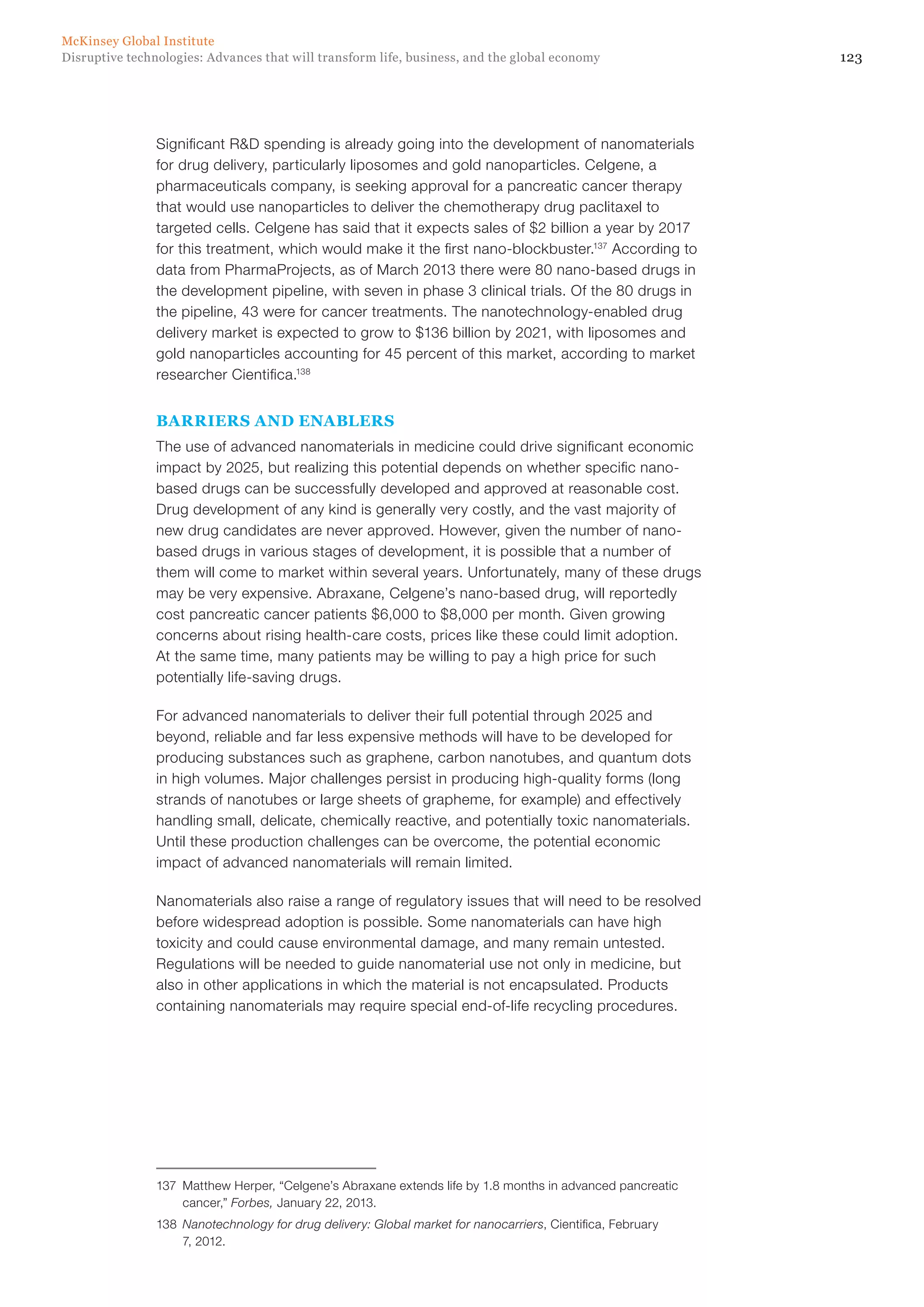 123Disruptive technologies: Advances that will transform life, business, and the global economy
McKinsey Global Institute
Significant R&D spending is already going into the development of nanomaterials
for drug delivery, particularly liposomes and gold nanoparticles. Celgene, a
pharmaceuticals company, is seeking approval for a pancreatic cancer therapy
that would use nanoparticles to deliver the chemotherapy drug paclitaxel to
targeted cells. Celgene has said that it expects sales of $2 billion a year by 2017
for this treatment, which would make it the first nano-blockbuster.137
According to
data from PharmaProjects, as of March 2013 there were 80 nano-based drugs in
the development pipeline, with seven in phase 3 clinical trials. Of the 80 drugs in
the pipeline, 43 were for cancer treatments. The nanotechnology-enabled drug
delivery market is expected to grow to $136 billion by 2021, with liposomes and
gold nanoparticles accounting for 45 percent of this market, according to market
researcher Cientifica.138
BARRIERS AND ENABLERS
The use of advanced nanomaterials in medicine could drive significant economic
impact by 2025, but realizing this potential depends on whether specific nano-
based drugs can be successfully developed and approved at reasonable cost.
Drug development of any kind is generally very costly, and the vast majority of
new drug candidates are never approved. However, given the number of nano-
based drugs in various stages of development, it is possible that a number of
them will come to market within several years. Unfortunately, many of these drugs
may be very expensive. Abraxane, Celgene’s nano-based drug, will reportedly
cost pancreatic cancer patients $6,000 to $8,000 per month. Given growing
concerns about rising health-care costs, prices like these could limit adoption.
At the same time, many patients may be willing to pay a high price for such
potentially life-saving drugs.
For advanced nanomaterials to deliver their full potential through 2025 and
beyond, reliable and far less expensive methods will have to be developed for
producing substances such as graphene, carbon nanotubes, and quantum dots
in high volumes. Major challenges persist in producing high-quality forms (long
strands of nanotubes or large sheets of grapheme, for example) and effectively
handling small, delicate, chemically reactive, and potentially toxic nanomaterials.
Until these production challenges can be overcome, the potential economic
impact of advanced nanomaterials will remain limited.
Nanomaterials also raise a range of regulatory issues that will need to be resolved
before widespread adoption is possible. Some nanomaterials can have high
toxicity and could cause environmental damage, and many remain untested.
Regulations will be needed to guide nanomaterial use not only in medicine, but
also in other applications in which the material is not encapsulated. Products
containing nanomaterials may require special end-of-life recycling procedures.
137	 Matthew Herper, “Celgene’s Abraxane extends life by 1.8 months in advanced pancreatic
cancer,” Forbes, January 22, 2013.
138	 Nanotechnology for drug delivery: Global market for nanocarriers, Cientifica, February
7, 2012.
 