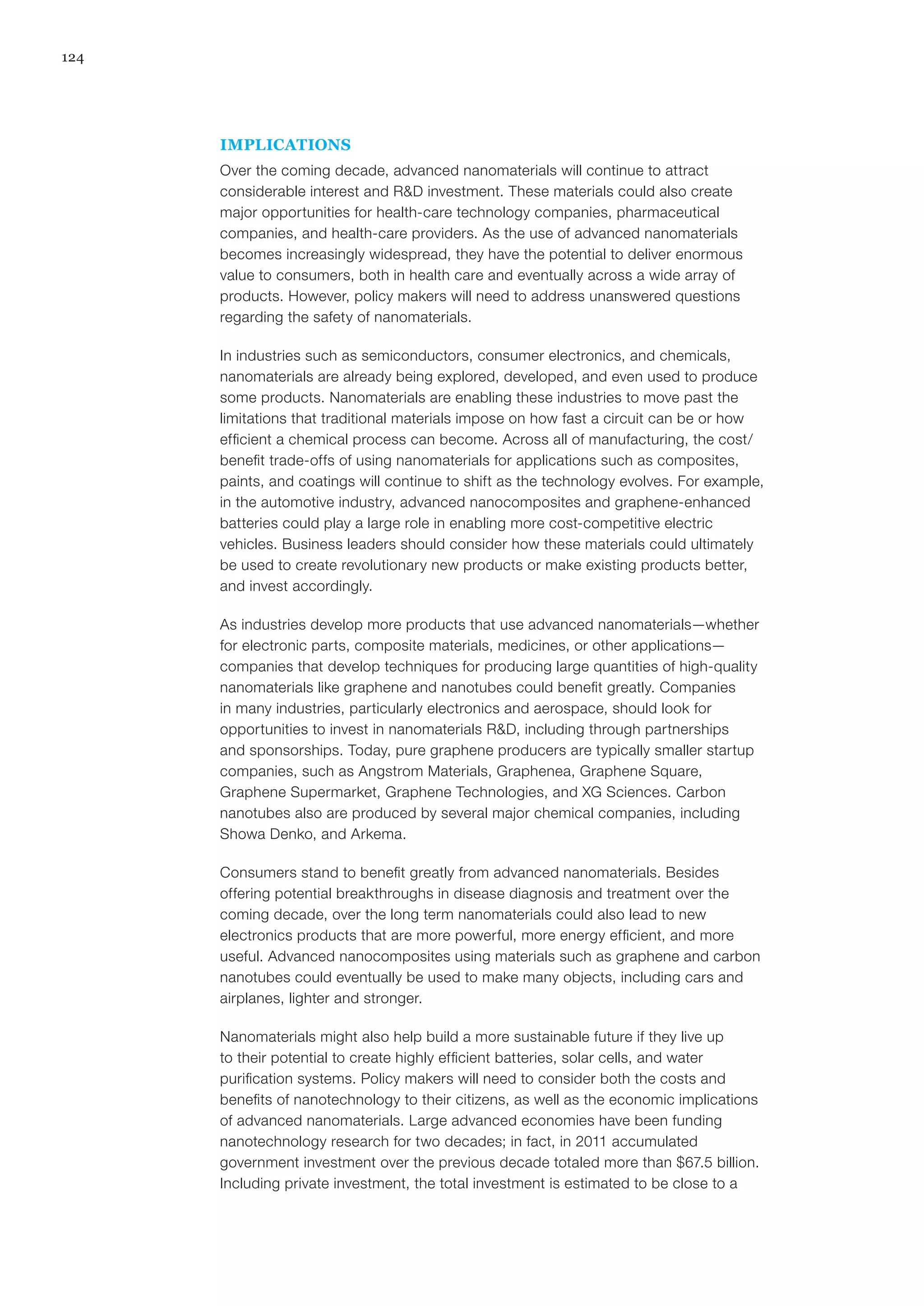 124
IMPLICATIONS
Over the coming decade, advanced nanomaterials will continue to attract
considerable interest and R&D investment. These materials could also create
major opportunities for health-care technology companies, pharmaceutical
companies, and health-care providers. As the use of advanced nanomaterials
becomes increasingly widespread, they have the potential to deliver enormous
value to consumers, both in health care and eventually across a wide array of
products. However, policy makers will need to address unanswered questions
regarding the safety of nanomaterials.
In industries such as semiconductors, consumer electronics, and chemicals,
nanomaterials are already being explored, developed, and even used to produce
some products. Nanomaterials are enabling these industries to move past the
limitations that traditional materials impose on how fast a circuit can be or how
efficient a chemical process can become. Across all of manufacturing, the cost/
benefit trade-offs of using nanomaterials for applications such as composites,
paints, and coatings will continue to shift as the technology evolves. For example,
in the automotive industry, advanced nanocomposites and graphene-enhanced
batteries could play a large role in enabling more cost-competitive electric
vehicles. Business leaders should consider how these materials could ultimately
be used to create revolutionary new products or make existing products better,
and invest accordingly. 
As industries develop more products that use advanced nanomaterials—whether
for electronic parts, composite materials, medicines, or other applications—
companies that develop techniques for producing large quantities of high-quality
nanomaterials like graphene and nanotubes could benefit greatly. Companies
in many industries, particularly electronics and aerospace, should look for
opportunities to invest in nanomaterials R&D, including through partnerships
and sponsorships. Today, pure graphene producers are typically smaller startup
companies, such as Angstrom Materials, Graphenea, Graphene Square,
Graphene Supermarket, Graphene Technologies, and XG Sciences. Carbon
nanotubes also are produced by several major chemical companies, including
Showa Denko, and Arkema.
Consumers stand to benefit greatly from advanced nanomaterials. Besides
offering potential breakthroughs in disease diagnosis and treatment over the
coming decade, over the long term nanomaterials could also lead to new
electronics products that are more powerful, more energy efficient, and more
useful. Advanced nanocomposites using materials such as graphene and carbon
nanotubes could eventually be used to make many objects, including cars and
airplanes, lighter and stronger.
Nanomaterials might also help build a more sustainable future if they live up
to their potential to create highly efficient batteries, solar cells, and water
purification systems. Policy makers will need to consider both the costs and
benefits of nanotechnology to their citizens, as well as the economic implications
of advanced nanomaterials. Large advanced economies have been funding
nanotechnology research for two decades; in fact, in 2011 accumulated
government investment over the previous decade totaled more than $67.5 billion.
Including private investment, the total investment is estimated to be close to a
 