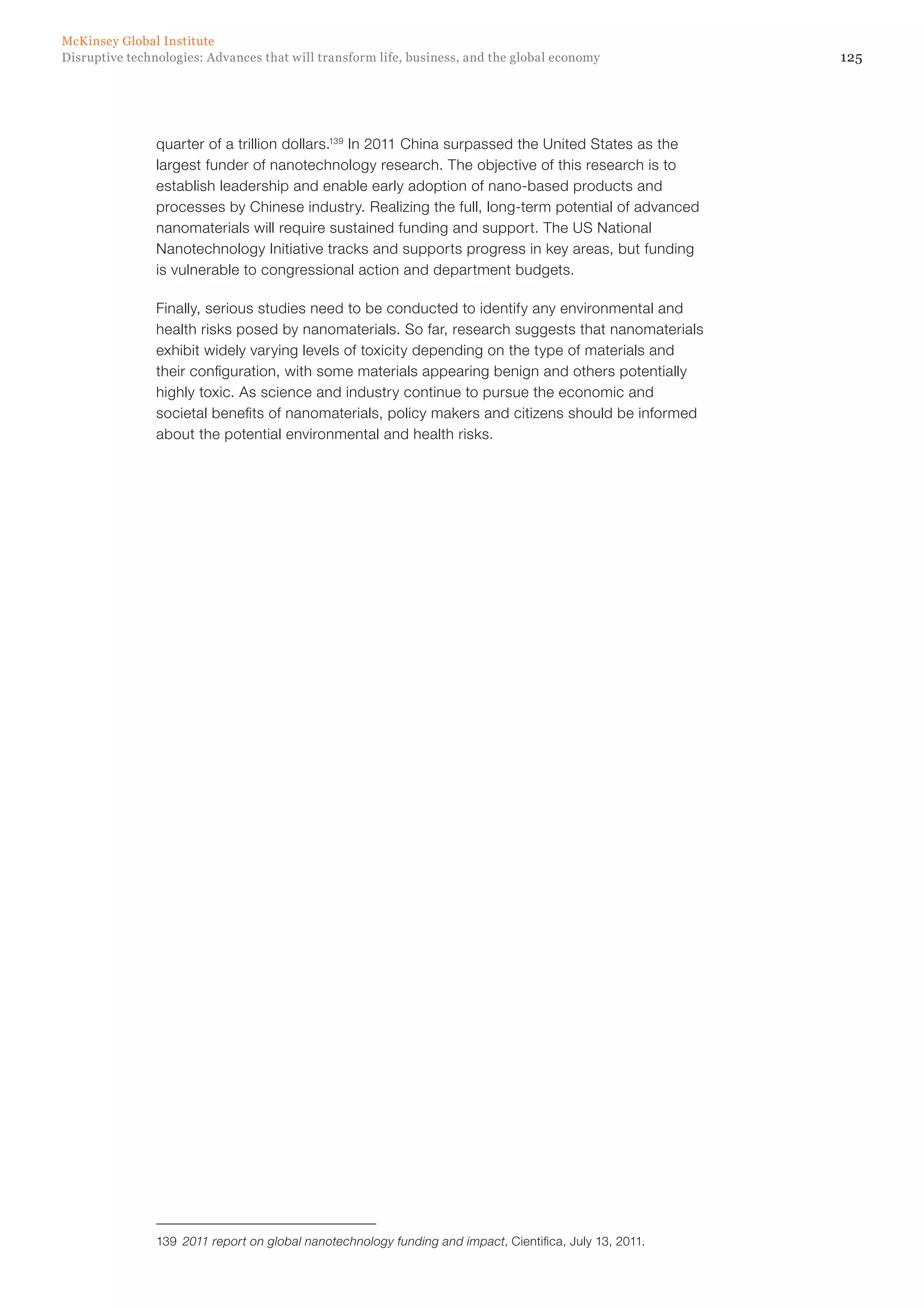 125Disruptive technologies: Advances that will transform life, business, and the global economy
McKinsey Global Institute
quarter of a trillion dollars.139
In 2011 China surpassed the United States as the
largest funder of nanotechnology research. The objective of this research is to
establish leadership and enable early adoption of nano-based products and
processes by Chinese industry. Realizing the full, long-term potential of advanced
nanomaterials will require sustained funding and support. The US National
Nanotechnology Initiative tracks and supports progress in key areas, but funding
is vulnerable to congressional action and department budgets.
Finally, serious studies need to be conducted to identify any environmental and
health risks posed by nanomaterials. So far, research suggests that nanomaterials
exhibit widely varying levels of toxicity depending on the type of materials and
their configuration, with some materials appearing benign and others potentially
highly toxic. As science and industry continue to pursue the economic and
societal benefits of nanomaterials, policy makers and citizens should be informed
about the potential environmental and health risks.
139	 2011 report on global nanotechnology funding and impact, Cientifica, July 13, 2011.
 