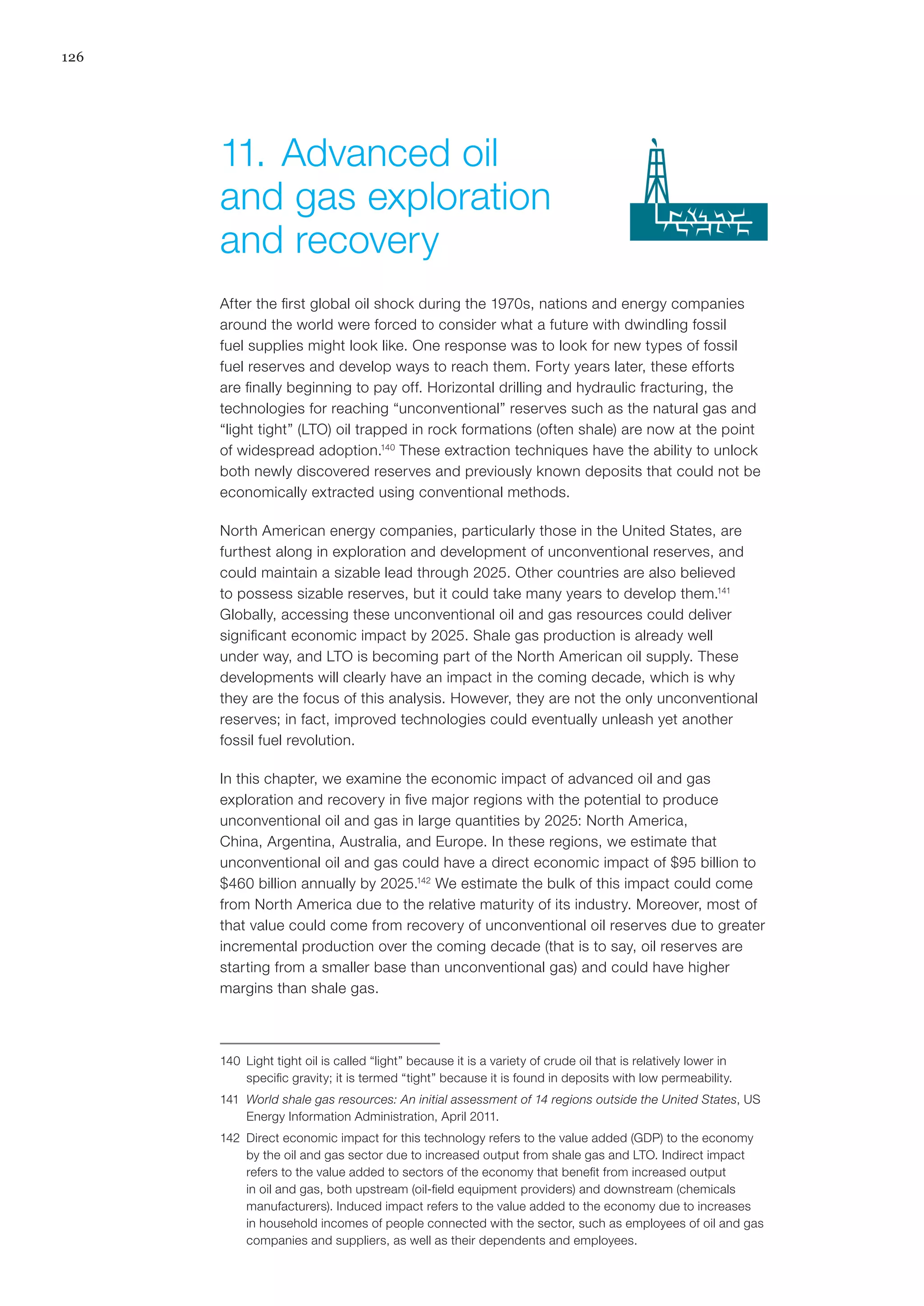 126
After the first global oil shock during the 1970s, nations and energy companies
around the world were forced to consider what a future with dwindling fossil
fuel supplies might look like. One response was to look for new types of fossil
fuel reserves and develop ways to reach them. Forty years later, these efforts
are finally beginning to pay off. Horizontal drilling and hydraulic fracturing, the
technologies for reaching “unconventional” reserves such as the natural gas and
“light tight” (LTO) oil trapped in rock formations (often shale) are now at the point
of widespread adoption.140
These extraction techniques have the ability to unlock
both newly discovered reserves and previously known deposits that could not be
economically extracted using conventional methods.
North American energy companies, particularly those in the United States, are
furthest along in exploration and development of unconventional reserves, and
could maintain a sizable lead through 2025. Other countries are also believed
to possess sizable reserves, but it could take many years to develop them.141
Globally, accessing these unconventional oil and gas resources could deliver
significant economic impact by 2025. Shale gas production is already well
under way, and LTO is becoming part of the North American oil supply. These
developments will clearly have an impact in the coming decade, which is why
they are the focus of this analysis. However, they are not the only unconventional
reserves; in fact, improved technologies could eventually unleash yet another
fossil fuel revolution.
In this chapter, we examine the economic impact of advanced oil and gas
exploration and recovery in five major regions with the potential to produce
unconventional oil and gas in large quantities by 2025: North America,
China, Argentina, Australia, and Europe. In these regions, we estimate that
unconventional oil and gas could have a direct economic impact of $95 billion to
$460 billion annually by 2025.142
We estimate the bulk of this impact could come
from North America due to the relative maturity of its industry. Moreover, most of
that value could come from recovery of unconventional oil reserves due to greater
incremental production over the coming decade (that is to say, oil reserves are
starting from a smaller base than unconventional gas) and could have higher
margins than shale gas.
140	 Light tight oil is called “light” because it is a variety of crude oil that is relatively lower in
specific gravity; it is termed “tight” because it is found in deposits with low permeability.
141	 World shale gas resources: An initial assessment of 14 regions outside the United States, US
Energy Information Administration, April 2011.
142	 Direct economic impact for this technology refers to the value added (GDP) to the economy
by the oil and gas sector due to increased output from shale gas and LTO. Indirect impact
refers to the value added to sectors of the economy that benefit from increased output
in oil and gas, both upstream (oil-field equipment providers) and downstream (chemicals
manufacturers). Induced impact refers to the value added to the economy due to increases
in household incomes of people connected with the sector, such as employees of oil and gas
companies and suppliers, as well as their dependents and employees.
11.	Advanced oil
and gas exploration
and recovery
 