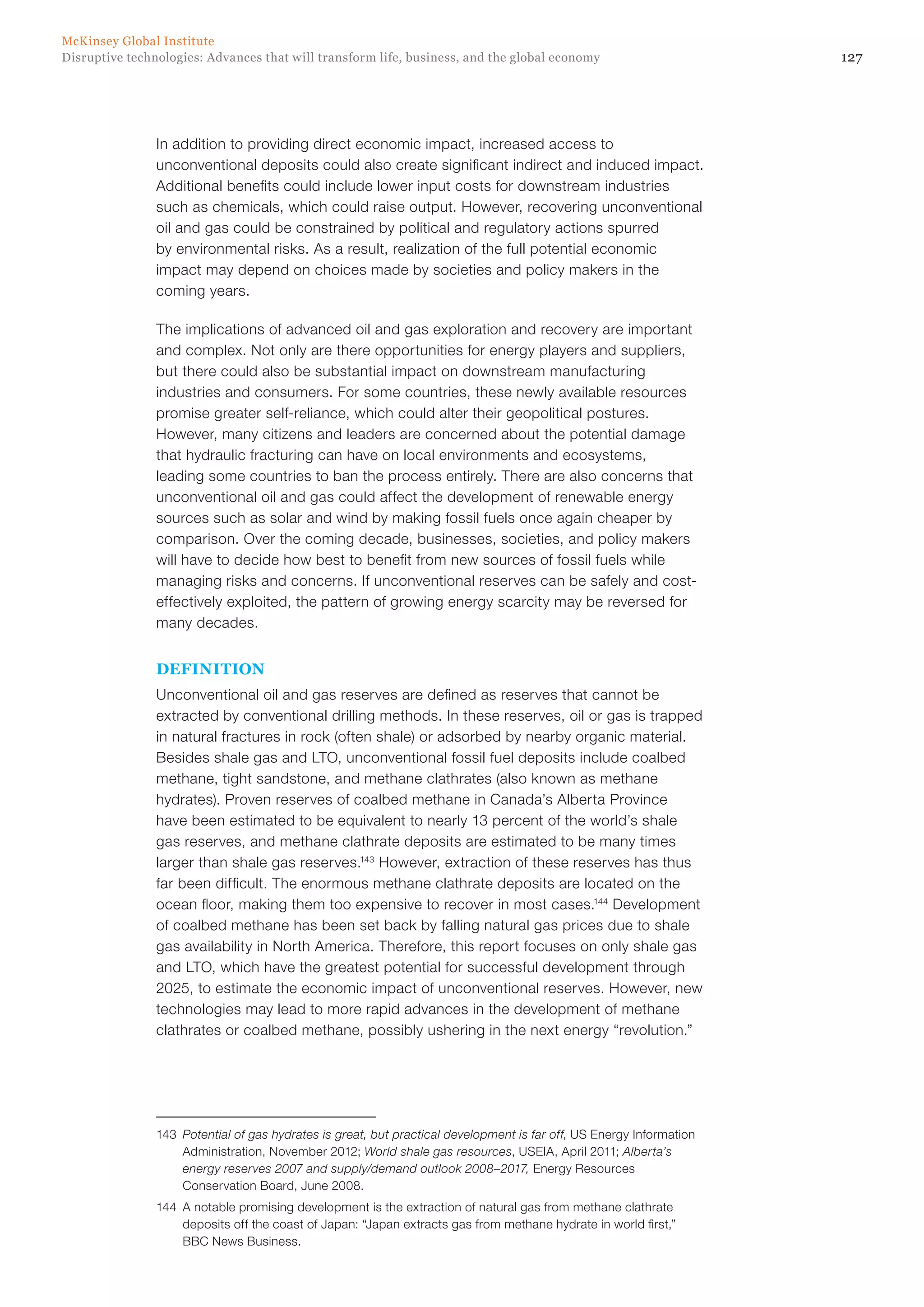 127Disruptive technologies: Advances that will transform life, business, and the global economy
McKinsey Global Institute
In addition to providing direct economic impact, increased access to
unconventional deposits could also create significant indirect and induced impact.
Additional benefits could include lower input costs for downstream industries
such as chemicals, which could raise output. However, recovering unconventional
oil and gas could be constrained by political and regulatory actions spurred
by environmental risks. As a result, realization of the full potential economic
impact may depend on choices made by societies and policy makers in the
coming years.
The implications of advanced oil and gas exploration and recovery are important
and complex. Not only are there opportunities for energy players and suppliers,
but there could also be substantial impact on downstream manufacturing
industries and consumers. For some countries, these newly available resources
promise greater self-reliance, which could alter their geopolitical postures.
However, many citizens and leaders are concerned about the potential damage
that hydraulic fracturing can have on local environments and ecosystems,
leading some countries to ban the process entirely. There are also concerns that
unconventional oil and gas could affect the development of renewable energy
sources such as solar and wind by making fossil fuels once again cheaper by
comparison. Over the coming decade, businesses, societies, and policy makers
will have to decide how best to benefit from new sources of fossil fuels while
managing risks and concerns. If unconventional reserves can be safely and cost-
effectively exploited, the pattern of growing energy scarcity may be reversed for
many decades.
DEFINITION
Unconventional oil and gas reserves are defined as reserves that cannot be
extracted by conventional drilling methods. In these reserves, oil or gas is trapped
in natural fractures in rock (often shale) or adsorbed by nearby organic material.
Besides shale gas and LTO, unconventional fossil fuel deposits include coalbed
methane, tight sandstone, and methane clathrates (also known as methane
hydrates). Proven reserves of coalbed methane in Canada’s Alberta Province
have been estimated to be equivalent to nearly 13 percent of the world’s shale
gas reserves, and methane clathrate deposits are estimated to be many times
larger than shale gas reserves.143
However, extraction of these reserves has thus
far been difficult. The enormous methane clathrate deposits are located on the
ocean floor, making them too expensive to recover in most cases.144
Development
of coalbed methane has been set back by falling natural gas prices due to shale
gas availability in North America. Therefore, this report focuses on only shale gas
and LTO, which have the greatest potential for successful development through
2025, to estimate the economic impact of unconventional reserves. However, new
technologies may lead to more rapid advances in the development of methane
clathrates or coalbed methane, possibly ushering in the next energy “revolution.”
143	 Potential of gas hydrates is great, but practical development is far off, US Energy Information
Administration, November 2012; World shale gas resources, USEIA, April 2011; Alberta’s
energy reserves 2007 and supply/demand outlook 2008–2017, Energy Resources
Conservation Board, June 2008.
144	 A notable promising development is the extraction of natural gas from methane clathrate
deposits off the coast of Japan: “Japan extracts gas from methane hydrate in world first,”
BBC News Business.
 