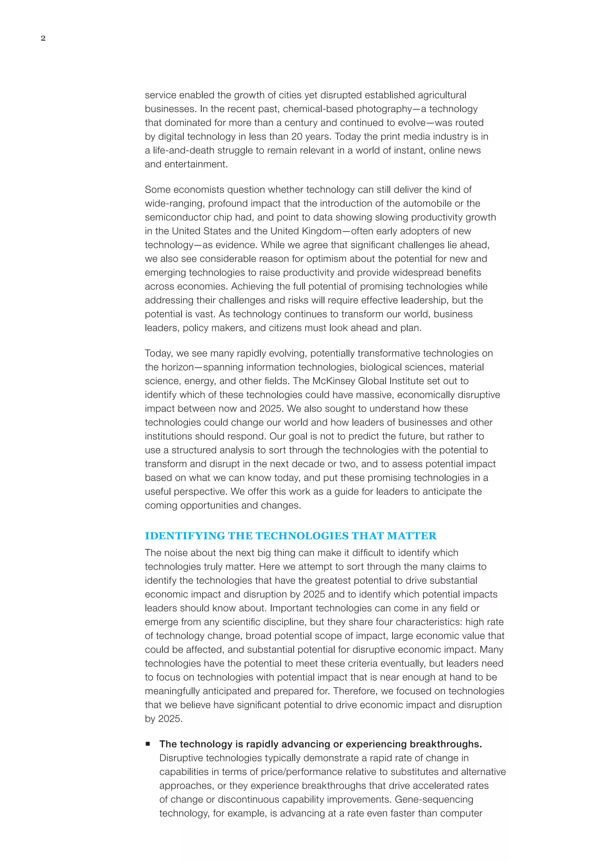 2
service enabled the growth of cities yet disrupted established agricultural
businesses. In the recent past, chemical-based photography—a technology
that dominated for more than a century and continued to evolve—was routed
by digital technology in less than 20 years. Today the print media industry is in
a life-and-death struggle to remain relevant in a world of instant, online news
and entertainment.
Some economists question whether technology can still deliver the kind of
wide-ranging, profound impact that the introduction of the automobile or the
semiconductor chip had, and point to data showing slowing productivity growth
in the United States and the United Kingdom—often early adopters of new
technology—as evidence. While we agree that significant challenges lie ahead,
we also see considerable reason for optimism about the potential for new and
emerging technologies to raise productivity and provide widespread benefits
across economies. Achieving the full potential of promising technologies while
addressing their challenges and risks will require effective leadership, but the
potential is vast. As technology continues to transform our world, business
leaders, policy makers, and citizens must look ahead and plan.
Today, we see many rapidly evolving, potentially transformative technologies on
the horizon—spanning information technologies, biological sciences, material
science, energy, and other fields. The McKinsey Global Institute set out to
identify which of these technologies could have massive, economically disruptive
impact between now and 2025. We also sought to understand how these
technologies could change our world and how leaders of businesses and other
institutions should respond. Our goal is not to predict the future, but rather to
use a structured analysis to sort through the technologies with the potential to
transform and disrupt in the next decade or two, and to assess potential impact
based on what we can know today, and put these promising technologies in a
useful perspective. We offer this work as a guide for leaders to anticipate the
coming opportunities and changes.
IDENTIFYING THE TECHNOLOGIES THAT MATTER
The noise about the next big thing can make it difficult to identify which
technologies truly matter. Here we attempt to sort through the many claims to
identify the technologies that have the greatest potential to drive substantial
economic impact and disruption by 2025 and to identify which potential impacts
leaders should know about. Important technologies can come in any field or
emerge from any scientific discipline, but they share four characteristics: high rate
of technology change, broad potential scope of impact, large economic value that
could be affected, and substantial potential for disruptive economic impact. Many
technologies have the potential to meet these criteria eventually, but leaders need
to focus on technologies with potential impact that is near enough at hand to be
meaningfully anticipated and prepared for. Therefore, we focused on technologies
that we believe have significant potential to drive economic impact and disruption
by 2025.
ƒƒ The technology is rapidly advancing or experiencing breakthroughs.
Disruptive technologies typically demonstrate a rapid rate of change in
capabilities in terms of price/performance relative to substitutes and alternative
approaches, or they experience breakthroughs that drive accelerated rates
of change or discontinuous capability improvements. Gene-sequencing
technology, for example, is advancing at a rate even faster than computer
 