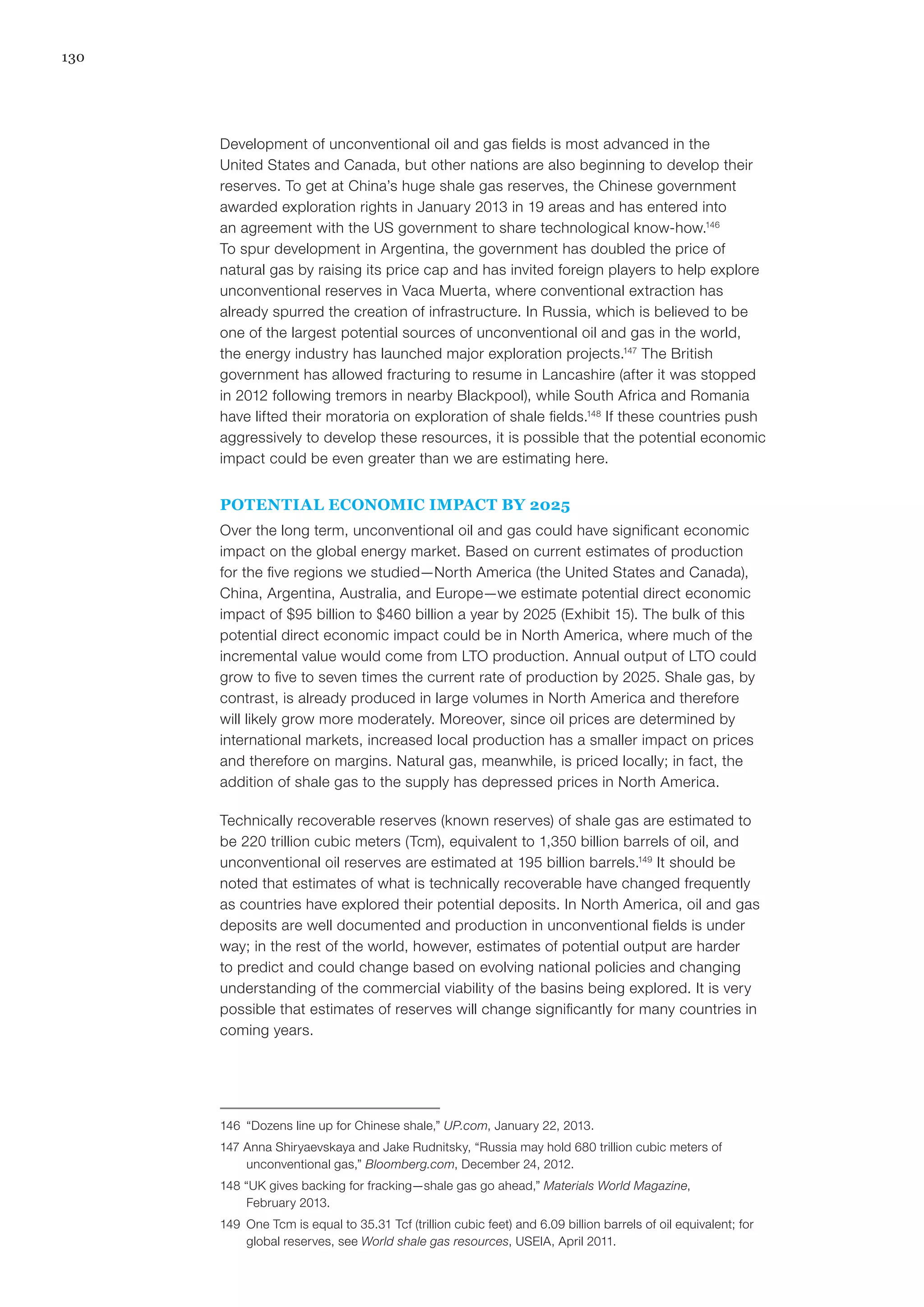 130
Development of unconventional oil and gas fields is most advanced in the
United States and Canada, but other nations are also beginning to develop their
reserves. To get at China’s huge shale gas reserves, the Chinese government
awarded exploration rights in January 2013 in 19 areas and has entered into
an agreement with the US government to share technological know-how.146
To spur development in Argentina, the government has doubled the price of
natural gas by raising its price cap and has invited foreign players to help explore
unconventional reserves in Vaca Muerta, where conventional extraction has
already spurred the creation of infrastructure. In Russia, which is believed to be
one of the largest potential sources of unconventional oil and gas in the world,
the energy industry has launched major exploration projects.147
The British
government has allowed fracturing to resume in Lancashire (after it was stopped
in 2012 following tremors in nearby Blackpool), while South Africa and Romania
have lifted their moratoria on exploration of shale fields.148
If these countries push
aggressively to develop these resources, it is possible that the potential economic
impact could be even greater than we are estimating here.
POTENTIAL ECONOMIC IMPACT BY 2025
Over the long term, unconventional oil and gas could have significant economic
impact on the global energy market. Based on current estimates of production
for the five regions we studied—North America (the United States and Canada),
China, Argentina, Australia, and Europe—we estimate potential direct economic
impact of $95 billion to $460 billion a year by 2025 (Exhibit 15). The bulk of this
potential direct economic impact could be in North America, where much of the
incremental value would come from LTO production. Annual output of LTO could
grow to five to seven times the current rate of production by 2025. Shale gas, by
contrast, is already produced in large volumes in North America and therefore
will likely grow more moderately. Moreover, since oil prices are determined by
international markets, increased local production has a smaller impact on prices
and therefore on margins. Natural gas, meanwhile, is priced locally; in fact, the
addition of shale gas to the supply has depressed prices in North America.
Technically recoverable reserves (known reserves) of shale gas are estimated to
be 220 trillion cubic meters (Tcm), equivalent to 1,350 billion barrels of oil, and
unconventional oil reserves are estimated at 195 billion barrels.149
It should be
noted that estimates of what is technically recoverable have changed frequently
as countries have explored their potential deposits. In North America, oil and gas
deposits are well documented and production in unconventional fields is under
way; in the rest of the world, however, estimates of potential output are harder
to predict and could change based on evolving national policies and changing
understanding of the commercial viability of the basins being explored. It is very
possible that estimates of reserves will change significantly for many countries in
coming years.
146	 “Dozens line up for Chinese shale,” UP.com, January 22, 2013.
147 Anna Shiryaevskaya and Jake Rudnitsky, “Russia may hold 680 trillion cubic meters of
unconventional gas,” Bloomberg.com, December 24, 2012.
148 “UK gives backing for fracking—shale gas go ahead,” Materials World Magazine,
February 2013.
149	 One Tcm is equal to 35.31 Tcf (trillion cubic feet) and 6.09 billion barrels of oil equivalent; for
global reserves, see World shale gas resources, USEIA, April 2011.
 