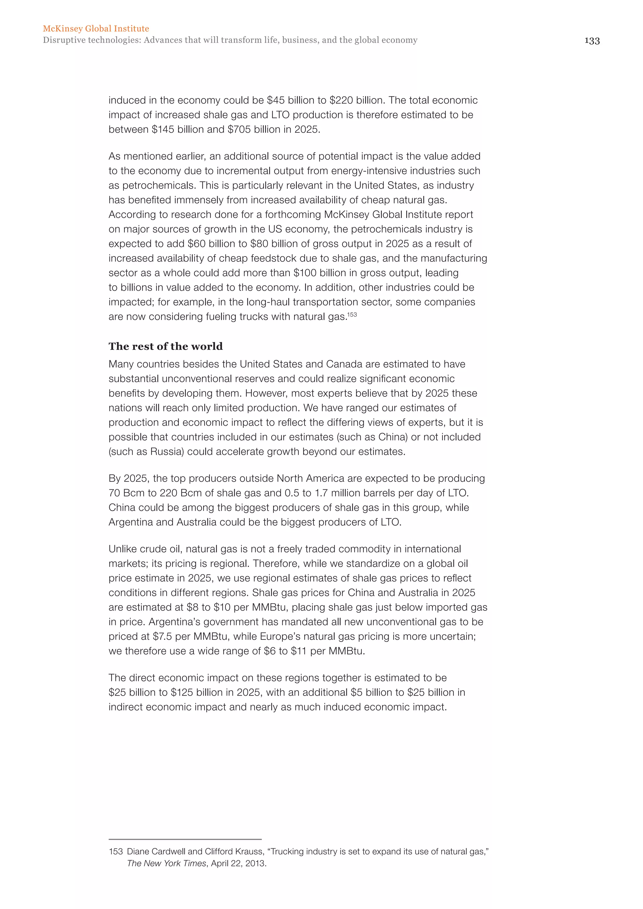 133Disruptive technologies: Advances that will transform life, business, and the global economy
McKinsey Global Institute
induced in the economy could be $45 billion to $220 billion. The total economic
impact of increased shale gas and LTO production is therefore estimated to be
between $145 billion and $705 billion in 2025.
As mentioned earlier, an additional source of potential impact is the value added
to the economy due to incremental output from energy-intensive industries such
as petrochemicals. This is particularly relevant in the United States, as industry
has benefited immensely from increased availability of cheap natural gas.
According to research done for a forthcoming McKinsey Global Institute report
on major sources of growth in the US economy, the petrochemicals industry is
expected to add $60 billion to $80 billion of gross output in 2025 as a result of
increased availability of cheap feedstock due to shale gas, and the manufacturing
sector as a whole could add more than $100 billion in gross output, leading
to billions in value added to the economy. In addition, other industries could be
impacted; for example, in the long-haul transportation sector, some companies
are now considering fueling trucks with natural gas.153
The rest of the world
Many countries besides the United States and Canada are estimated to have
substantial unconventional reserves and could realize significant economic
benefits by developing them. However, most experts believe that by 2025 these
nations will reach only limited production. We have ranged our estimates of
production and economic impact to reflect the differing views of experts, but it is
possible that countries included in our estimates (such as China) or not included
(such as Russia) could accelerate growth beyond our estimates.
By 2025, the top producers outside North America are expected to be producing
70 Bcm to 220 Bcm of shale gas and 0.5 to 1.7 million barrels per day of LTO.
China could be among the biggest producers of shale gas in this group, while
Argentina and Australia could be the biggest producers of LTO.
Unlike crude oil, natural gas is not a freely traded commodity in international
markets; its pricing is regional. Therefore, while we standardize on a global oil
price estimate in 2025, we use regional estimates of shale gas prices to reflect
conditions in different regions. Shale gas prices for China and Australia in 2025
are estimated at $8 to $10 per MMBtu, placing shale gas just below imported gas
in price. Argentina’s government has mandated all new unconventional gas to be
priced at $7.5 per MMBtu, while Europe’s natural gas pricing is more uncertain;
we therefore use a wide range of $6 to $11 per MMBtu.
The direct economic impact on these regions together is estimated to be
$25 billion to $125 billion in 2025, with an additional $5 billion to $25 billion in
indirect economic impact and nearly as much induced economic impact.
153	 Diane Cardwell and Clifford Krauss, “Trucking industry is set to expand its use of natural gas,”
The New York Times, April 22, 2013.
 