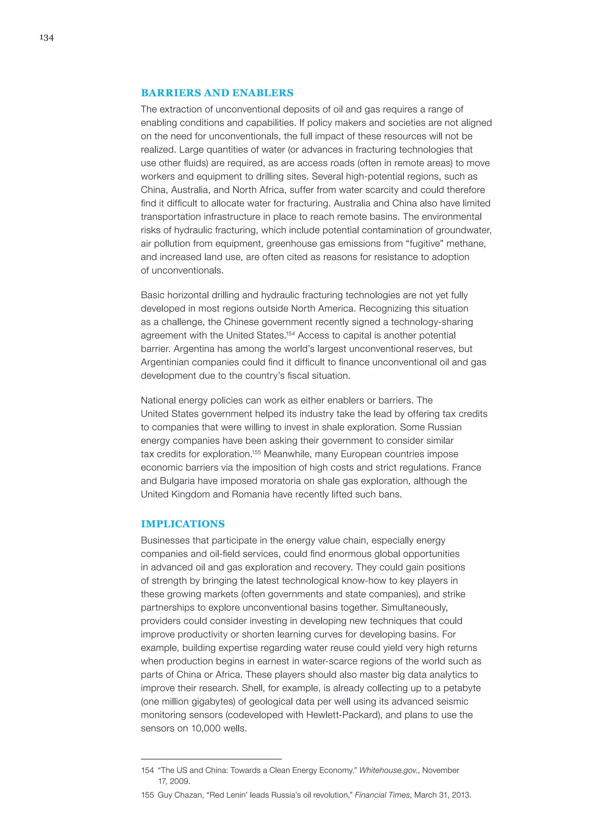 134
BARRIERS AND ENABLERS
The extraction of unconventional deposits of oil and gas requires a range of
enabling conditions and capabilities. If policy makers and societies are not aligned
on the need for unconventionals, the full impact of these resources will not be
realized. Large quantities of water (or advances in fracturing technologies that
use other fluids) are required, as are access roads (often in remote areas) to move
workers and equipment to drilling sites. Several high-potential regions, such as
China, Australia, and North Africa, suffer from water scarcity and could therefore
find it difficult to allocate water for fracturing. Australia and China also have limited
transportation infrastructure in place to reach remote basins. The environmental
risks of hydraulic fracturing, which include potential contamination of groundwater,
air pollution from equipment, greenhouse gas emissions from “fugitive” methane,
and increased land use, are often cited as reasons for resistance to adoption
of unconventionals.
Basic horizontal drilling and hydraulic fracturing technologies are not yet fully
developed in most regions outside North America. Recognizing this situation
as a challenge, the Chinese government recently signed a technology-sharing
agreement with the United States.154
Access to capital is another potential
barrier. Argentina has among the world’s largest unconventional reserves, but
Argentinian companies could find it difficult to finance unconventional oil and gas
development due to the country’s fiscal situation.
National energy policies can work as either enablers or barriers. The
United States government helped its industry take the lead by offering tax credits
to companies that were willing to invest in shale exploration. Some Russian
energy companies have been asking their government to consider similar
tax credits for exploration.155
Meanwhile, many European countries impose
economic barriers via the imposition of high costs and strict regulations. France
and Bulgaria have imposed moratoria on shale gas exploration, although the
United Kingdom and Romania have recently lifted such bans.
IMPLICATIONS
Businesses that participate in the energy value chain, especially energy
companies and oil-field services, could find enormous global opportunities
in advanced oil and gas exploration and recovery. They could gain positions
of strength by bringing the latest technological know-how to key players in
these growing markets (often governments and state companies), and strike
partnerships to explore unconventional basins together. Simultaneously,
providers could consider investing in developing new techniques that could
improve productivity or shorten learning curves for developing basins. For
example, building expertise regarding water reuse could yield very high returns
when production begins in earnest in water-scarce regions of the world such as
parts of China or Africa. These players should also master big data analytics to
improve their research. Shell, for example, is already collecting up to a petabyte
(one million gigabytes) of geological data per well using its advanced seismic
monitoring sensors (codeveloped with Hewlett-Packard), and plans to use the
sensors on 10,000 wells.
154	 “The US and China: Towards a Clean Energy Economy.” Whitehouse.gov., November
17, 2009.
155	 Guy Chazan, “Red Lenin’ leads Russia’s oil revolution,” Financial Times, March 31, 2013.
 