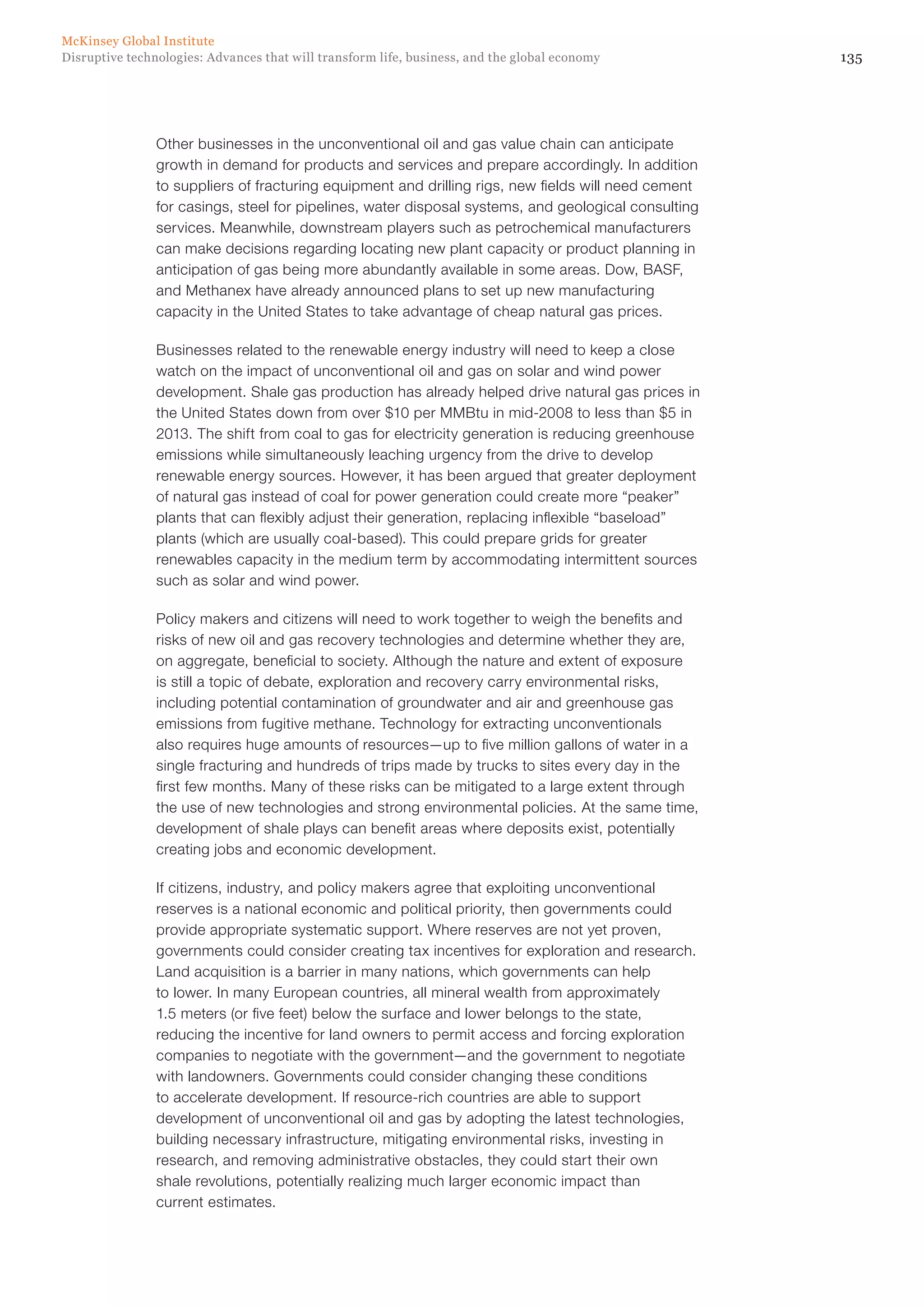 135Disruptive technologies: Advances that will transform life, business, and the global economy
McKinsey Global Institute
Other businesses in the unconventional oil and gas value chain can anticipate
growth in demand for products and services and prepare accordingly. In addition
to suppliers of fracturing equipment and drilling rigs, new fields will need cement
for casings, steel for pipelines, water disposal systems, and geological consulting
services. Meanwhile, downstream players such as petrochemical manufacturers
can make decisions regarding locating new plant capacity or product planning in
anticipation of gas being more abundantly available in some areas. Dow, BASF,
and Methanex have already announced plans to set up new manufacturing
capacity in the United States to take advantage of cheap natural gas prices.
Businesses related to the renewable energy industry will need to keep a close
watch on the impact of unconventional oil and gas on solar and wind power
development. Shale gas production has already helped drive natural gas prices in
the United States down from over $10 per MMBtu in mid-2008 to less than $5 in
2013. The shift from coal to gas for electricity generation is reducing greenhouse
emissions while simultaneously leaching urgency from the drive to develop
renewable energy sources. However, it has been argued that greater deployment
of natural gas instead of coal for power generation could create more “peaker”
plants that can flexibly adjust their generation, replacing inflexible “baseload”
plants (which are usually coal-based). This could prepare grids for greater
renewables capacity in the medium term by accommodating intermittent sources
such as solar and wind power.
Policy makers and citizens will need to work together to weigh the benefits and
risks of new oil and gas recovery technologies and determine whether they are,
on aggregate, beneficial to society. Although the nature and extent of exposure
is still a topic of debate, exploration and recovery carry environmental risks,
including potential contamination of groundwater and air and greenhouse gas
emissions from fugitive methane. Technology for extracting unconventionals
also requires huge amounts of resources—up to five million gallons of water in a
single fracturing and hundreds of trips made by trucks to sites every day in the
first few months. Many of these risks can be mitigated to a large extent through
the use of new technologies and strong environmental policies. At the same time,
development of shale plays can benefit areas where deposits exist, potentially
creating jobs and economic development.
If citizens, industry, and policy makers agree that exploiting unconventional
reserves is a national economic and political priority, then governments could
provide appropriate systematic support. Where reserves are not yet proven,
governments could consider creating tax incentives for exploration and research.
Land acquisition is a barrier in many nations, which governments can help
to lower. In many European countries, all mineral wealth from approximately
1.5 meters (or five feet) below the surface and lower belongs to the state,
reducing the incentive for land owners to permit access and forcing exploration
companies to negotiate with the government—and the government to negotiate
with landowners. Governments could consider changing these conditions
to accelerate development. If resource-rich countries are able to support
development of unconventional oil and gas by adopting the latest technologies,
building necessary infrastructure, mitigating environmental risks, investing in
research, and removing administrative obstacles, they could start their own
shale revolutions, potentially realizing much larger economic impact than
current estimates.
 