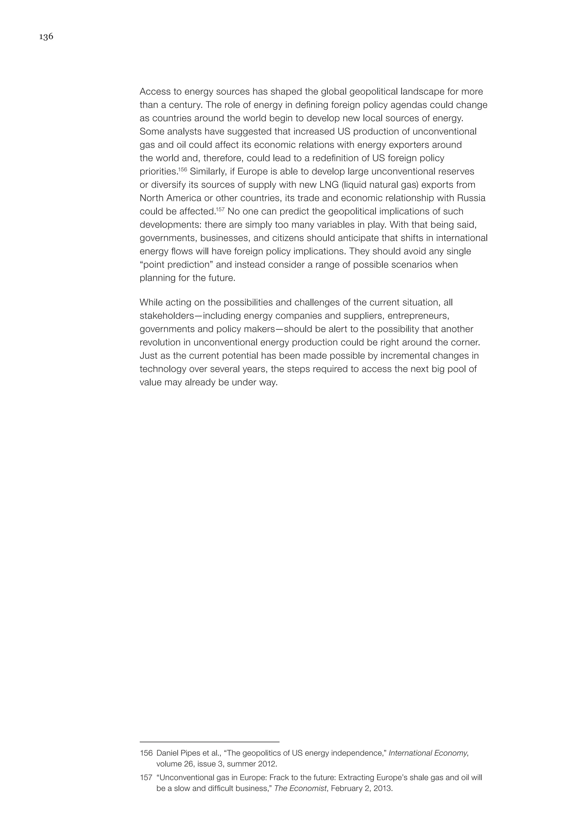 136
Access to energy sources has shaped the global geopolitical landscape for more
than a century. The role of energy in defining foreign policy agendas could change
as countries around the world begin to develop new local sources of energy.
Some analysts have suggested that increased US production of unconventional
gas and oil could affect its economic relations with energy exporters around
the world and, therefore, could lead to a redefinition of US foreign policy
priorities.156
Similarly, if Europe is able to develop large unconventional reserves
or diversify its sources of supply with new LNG (liquid natural gas) exports from
North America or other countries, its trade and economic relationship with Russia
could be affected.157
No one can predict the geopolitical implications of such
developments: there are simply too many variables in play. With that being said,
governments, businesses, and citizens should anticipate that shifts in international
energy flows will have foreign policy implications. They should avoid any single
“point prediction” and instead consider a range of possible scenarios when
planning for the future.
While acting on the possibilities and challenges of the current situation, all
stakeholders—including energy companies and suppliers, entrepreneurs,
governments and policy makers—should be alert to the possibility that another
revolution in unconventional energy production could be right around the corner.
Just as the current potential has been made possible by incremental changes in
technology over several years, the steps required to access the next big pool of
value may already be under way.
156	 Daniel Pipes et al., “The geopolitics of US energy independence,” International Economy,
volume 26, issue 3, summer 2012.
157	 “Unconventional gas in Europe: Frack to the future: Extracting Europe’s shale gas and oil will
be a slow and difficult business,” The Economist, February 2, 2013.
 