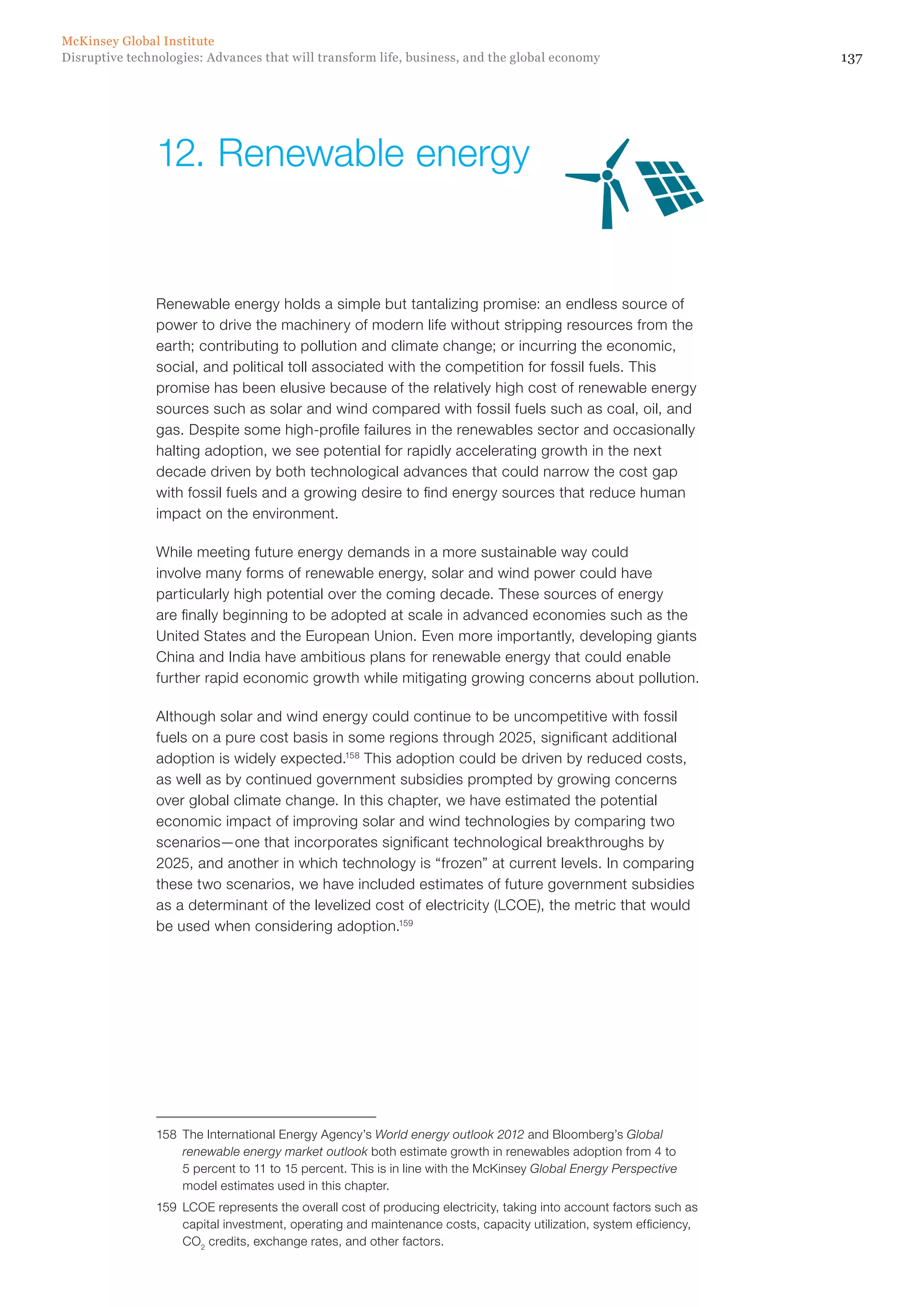 137Disruptive technologies: Advances that will transform life, business, and the global economy
McKinsey Global Institute
Renewable energy holds a simple but tantalizing promise: an endless source of
power to drive the machinery of modern life without stripping resources from the
earth; contributing to pollution and climate change; or incurring the economic,
social, and political toll associated with the competition for fossil fuels. This
promise has been elusive because of the relatively high cost of renewable energy
sources such as solar and wind compared with fossil fuels such as coal, oil, and
gas. Despite some high-profile failures in the renewables sector and occasionally
halting adoption, we see potential for rapidly accelerating growth in the next
decade driven by both technological advances that could narrow the cost gap
with fossil fuels and a growing desire to find energy sources that reduce human
impact on the environment.
While meeting future energy demands in a more sustainable way could
involve many forms of renewable energy, solar and wind power could have
particularly high potential over the coming decade. These sources of energy
are finally beginning to be adopted at scale in advanced economies such as the
United States and the European Union. Even more importantly, developing giants
China and India have ambitious plans for renewable energy that could enable
further rapid economic growth while mitigating growing concerns about pollution.
Although solar and wind energy could continue to be uncompetitive with fossil
fuels on a pure cost basis in some regions through 2025, significant additional
adoption is widely expected.158
This adoption could be driven by reduced costs,
as well as by continued government subsidies prompted by growing concerns
over global climate change. In this chapter, we have estimated the potential
economic impact of improving solar and wind technologies by comparing two
scenarios—one that incorporates significant technological breakthroughs by
2025, and another in which technology is “frozen” at current levels. In comparing
these two scenarios, we have included estimates of future government subsidies
as a determinant of the levelized cost of electricity (LCOE), the metric that would
be used when considering adoption.159
158	 The International Energy Agency’s World energy outlook 2012 and Bloomberg’s Global
renewable energy market outlook both estimate growth in renewables adoption from 4 to
5 percent to 11 to 15 percent. This is in line with the McKinsey Global Energy Perspective
model estimates used in this chapter.
159	 LCOE represents the overall cost of producing electricity, taking into account factors such as
capital investment, operating and maintenance costs, capacity utilization, system efficiency,
CO2
credits, exchange rates, and other factors.
12.	Renewable energy
 