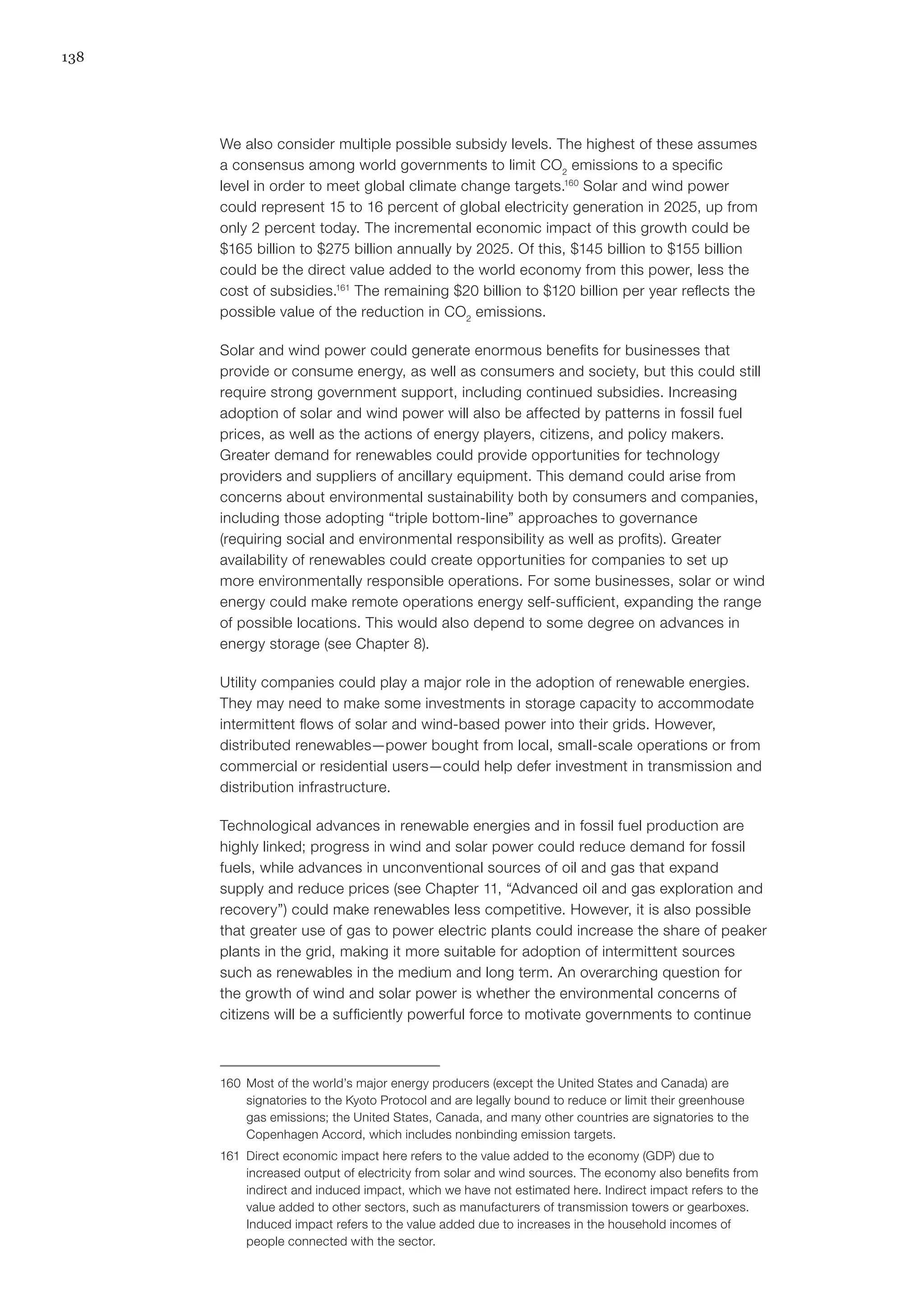 138
We also consider multiple possible subsidy levels. The highest of these assumes
a consensus among world governments to limit CO2
emissions to a specific
level in order to meet global climate change targets.160
Solar and wind power
could represent 15 to 16 percent of global electricity generation in 2025, up from
only 2 percent today. The incremental economic impact of this growth could be
$165 billion to $275 billion annually by 2025. Of this, $145 billion to $155 billion
could be the direct value added to the world economy from this power, less the
cost of subsidies.161
The remaining $20 billion to $120 billion per year reflects the
possible value of the reduction in CO2
emissions.
Solar and wind power could generate enormous benefits for businesses that
provide or consume energy, as well as consumers and society, but this could still
require strong government support, including continued subsidies. Increasing
adoption of solar and wind power will also be affected by patterns in fossil fuel
prices, as well as the actions of energy players, citizens, and policy makers.
Greater demand for renewables could provide opportunities for technology
providers and suppliers of ancillary equipment. This demand could arise from
concerns about environmental sustainability both by consumers and companies,
including those adopting “triple bottom-line” approaches to governance
(requiring social and environmental responsibility as well as profits). Greater
availability of renewables could create opportunities for companies to set up
more environmentally responsible operations. For some businesses, solar or wind
energy could make remote operations energy self-sufficient, expanding the range
of possible locations. This would also depend to some degree on advances in
energy storage (see Chapter 8).
Utility companies could play a major role in the adoption of renewable energies.
They may need to make some investments in storage capacity to accommodate
intermittent flows of solar and wind-based power into their grids. However,
distributed renewables—power bought from local, small-scale operations or from
commercial or residential users—could help defer investment in transmission and
distribution infrastructure.
Technological advances in renewable energies and in fossil fuel production are
highly linked; progress in wind and solar power could reduce demand for fossil
fuels, while advances in unconventional sources of oil and gas that expand
supply and reduce prices (see Chapter 11, “Advanced oil and gas exploration and
recovery”) could make renewables less competitive. However, it is also possible
that greater use of gas to power electric plants could increase the share of peaker
plants in the grid, making it more suitable for adoption of intermittent sources
such as renewables in the medium and long term. An overarching question for
the growth of wind and solar power is whether the environmental concerns of
citizens will be a sufficiently powerful force to motivate governments to continue
160	 Most of the world’s major energy producers (except the United States and Canada) are
signatories to the Kyoto Protocol and are legally bound to reduce or limit their greenhouse
gas emissions; the United States, Canada, and many other countries are signatories to the
Copenhagen Accord, which includes nonbinding emission targets.
161	 Direct economic impact here refers to the value added to the economy (GDP) due to
increased output of electricity from solar and wind sources. The economy also benefits from
indirect and induced impact, which we have not estimated here. Indirect impact refers to the
value added to other sectors, such as manufacturers of transmission towers or gearboxes.
Induced impact refers to the value added due to increases in the household incomes of
people connected with the sector.
 