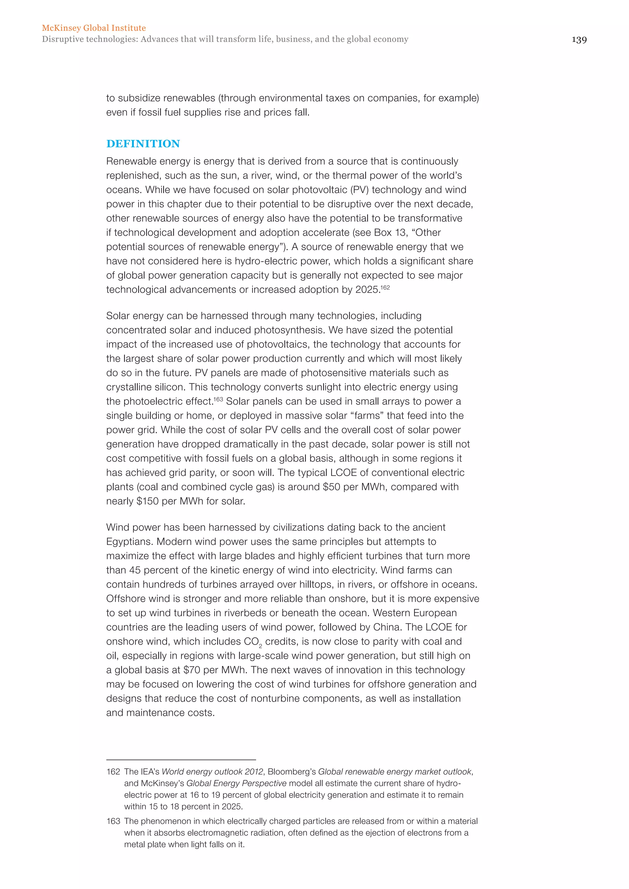 139Disruptive technologies: Advances that will transform life, business, and the global economy
McKinsey Global Institute
to subsidize renewables (through environmental taxes on companies, for example)
even if fossil fuel supplies rise and prices fall.
DEFINITION
Renewable energy is energy that is derived from a source that is continuously
replenished, such as the sun, a river, wind, or the thermal power of the world’s
oceans. While we have focused on solar photovoltaic (PV) technology and wind
power in this chapter due to their potential to be disruptive over the next decade,
other renewable sources of energy also have the potential to be transformative
if technological development and adoption accelerate (see Box 13, “Other
potential sources of renewable energy”). A source of renewable energy that we
have not considered here is hydro-electric power, which holds a significant share
of global power generation capacity but is generally not expected to see major
technological advancements or increased adoption by 2025.162
Solar energy can be harnessed through many technologies, including
concentrated solar and induced photosynthesis. We have sized the potential
impact of the increased use of photovoltaics, the technology that accounts for
the largest share of solar power production currently and which will most likely
do so in the future. PV panels are made of photosensitive materials such as
crystalline silicon. This technology converts sunlight into electric energy using
the photoelectric effect.163
Solar panels can be used in small arrays to power a
single building or home, or deployed in massive solar “farms” that feed into the
power grid. While the cost of solar PV cells and the overall cost of solar power
generation have dropped dramatically in the past decade, solar power is still not
cost competitive with fossil fuels on a global basis, although in some regions it
has achieved grid parity, or soon will. The typical LCOE of conventional electric
plants (coal and combined cycle gas) is around $50 per MWh, compared with
nearly $150 per MWh for solar.
Wind power has been harnessed by civilizations dating back to the ancient
Egyptians. Modern wind power uses the same principles but attempts to
maximize the effect with large blades and highly efficient turbines that turn more
than 45 percent of the kinetic energy of wind into electricity. Wind farms can
contain hundreds of turbines arrayed over hilltops, in rivers, or offshore in oceans.
Offshore wind is stronger and more reliable than onshore, but it is more expensive
to set up wind turbines in riverbeds or beneath the ocean. Western European
countries are the leading users of wind power, followed by China. The LCOE for
onshore wind, which includes CO2
credits, is now close to parity with coal and
oil, especially in regions with large-scale wind power generation, but still high on
a global basis at $70 per MWh. The next waves of innovation in this technology
may be focused on lowering the cost of wind turbines for offshore generation and
designs that reduce the cost of nonturbine components, as well as installation
and maintenance costs.
162	 The IEA’s World energy outlook 2012, Bloomberg’s Global renewable energy market outlook,
and McKinsey’s Global Energy Perspective model all estimate the current share of hydro-
electric power at 16 to 19 percent of global electricity generation and estimate it to remain
within 15 to 18 percent in 2025.
163	 The phenomenon in which electrically charged particles are released from or within a material
when it absorbs electromagnetic radiation, often defined as the ejection of electrons from a
metal plate when light falls on it.
 