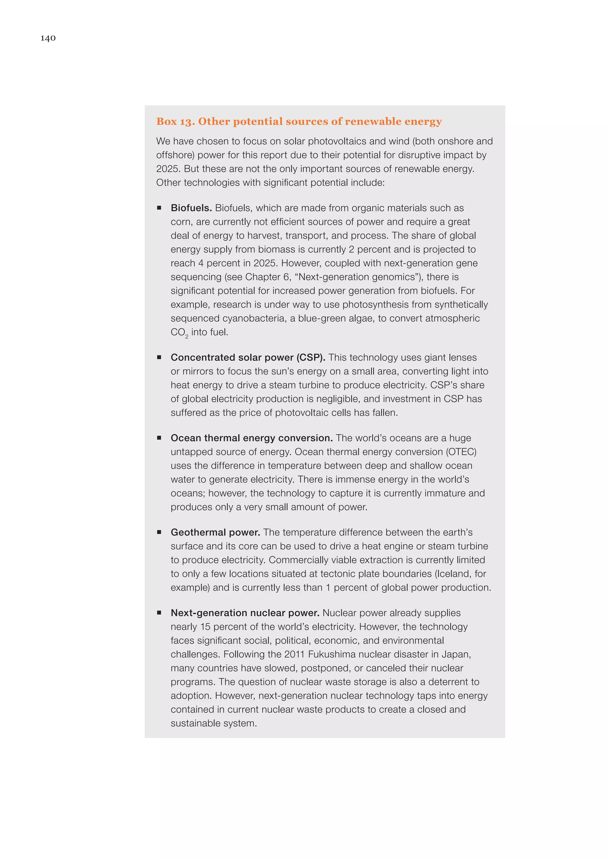 140
Box 13. Other potential sources of renewable energy
We have chosen to focus on solar photovoltaics and wind (both onshore and
offshore) power for this report due to their potential for disruptive impact by
2025. But these are not the only important sources of renewable energy.
Other technologies with significant potential include:
ƒƒ Biofuels. Biofuels, which are made from organic materials such as
corn, are currently not efficient sources of power and require a great
deal of energy to harvest, transport, and process. The share of global
energy supply from biomass is currently 2 percent and is projected to
reach 4 percent in 2025. However, coupled with next-generation gene
sequencing (see Chapter 6, “Next-generation genomics”), there is
significant potential for increased power generation from biofuels. For
example, research is under way to use photosynthesis from synthetically
sequenced cyanobacteria, a blue-green algae, to convert atmospheric
CO2
into fuel.
ƒƒ Concentrated solar power (CSP). This technology uses giant lenses
or mirrors to focus the sun’s energy on a small area, converting light into
heat energy to drive a steam turbine to produce electricity. CSP’s share
of global electricity production is negligible, and investment in CSP has
suffered as the price of photovoltaic cells has fallen.
ƒƒ Ocean thermal energy conversion. The world’s oceans are a huge
untapped source of energy. Ocean thermal energy conversion (OTEC)
uses the difference in temperature between deep and shallow ocean
water to generate electricity. There is immense energy in the world’s
oceans; however, the technology to capture it is currently immature and
produces only a very small amount of power.
ƒƒ Geothermal power. The temperature difference between the earth’s
surface and its core can be used to drive a heat engine or steam turbine
to produce electricity. Commercially viable extraction is currently limited
to only a few locations situated at tectonic plate boundaries (Iceland, for
example) and is currently less than 1 percent of global power production.
ƒƒ Next-generation nuclear power. Nuclear power already supplies
nearly 15 percent of the world’s electricity. However, the technology
faces significant social, political, economic, and environmental
challenges. Following the 2011 Fukushima nuclear disaster in Japan,
many countries have slowed, postponed, or canceled their nuclear
programs. The question of nuclear waste storage is also a deterrent to
adoption. However, next-generation nuclear technology taps into energy
contained in current nuclear waste products to create a closed and
sustainable system.
 