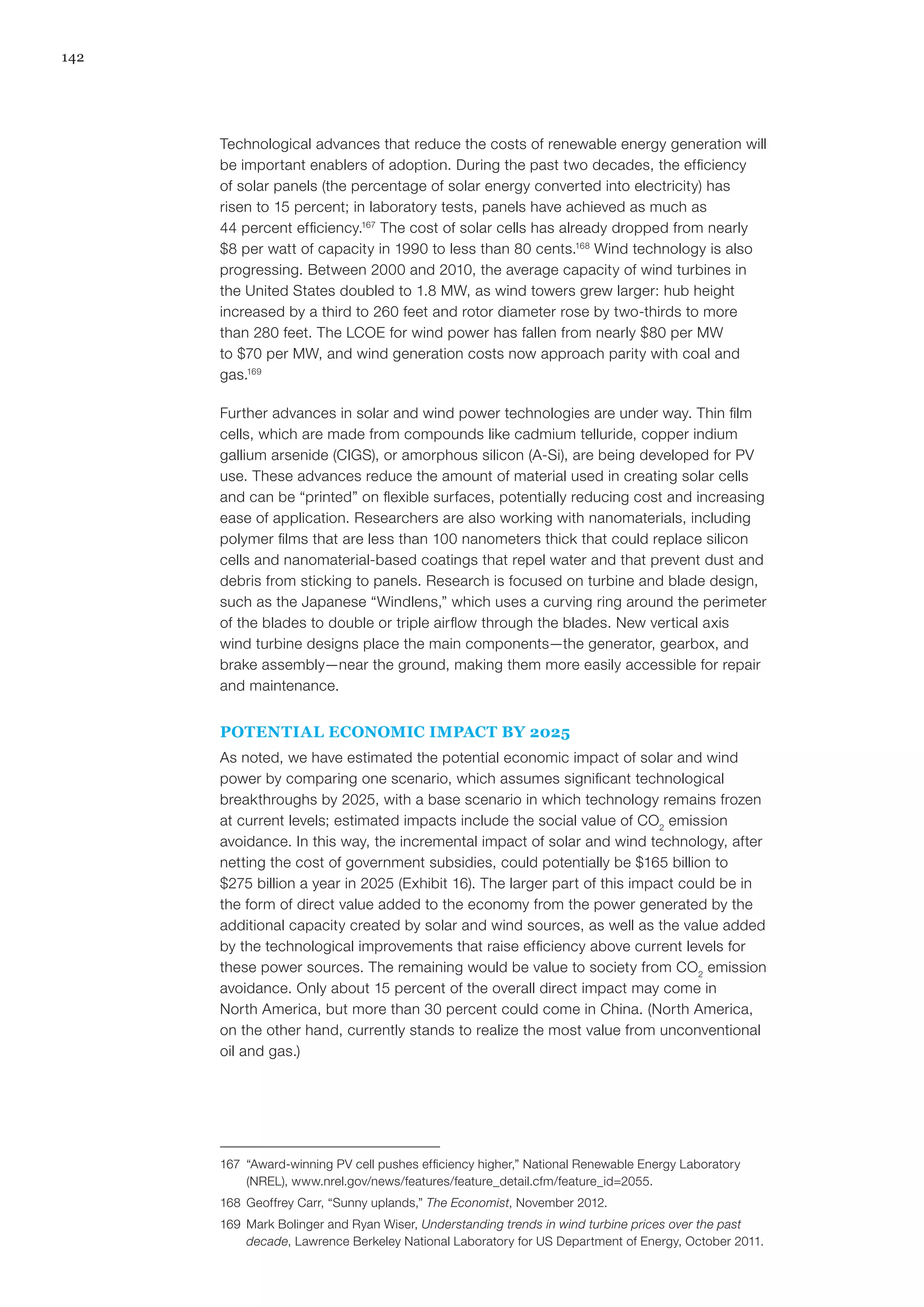 142
Technological advances that reduce the costs of renewable energy generation will
be important enablers of adoption. During the past two decades, the efficiency
of solar panels (the percentage of solar energy converted into electricity) has
risen to 15 percent; in laboratory tests, panels have achieved as much as
44 percent efficiency.167
The cost of solar cells has already dropped from nearly
$8 per watt of capacity in 1990 to less than 80 cents.168
Wind technology is also
progressing. Between 2000 and 2010, the average capacity of wind turbines in
the United States doubled to 1.8 MW, as wind towers grew larger: hub height
increased by a third to 260 feet and rotor diameter rose by two-thirds to more
than 280 feet. The LCOE for wind power has fallen from nearly $80 per MW
to $70 per MW, and wind generation costs now approach parity with coal and
gas.169
Further advances in solar and wind power technologies are under way. Thin film
cells, which are made from compounds like cadmium telluride, copper indium
gallium arsenide (CIGS), or amorphous silicon (A-Si), are being developed for PV
use. These advances reduce the amount of material used in creating solar cells
and can be “printed” on flexible surfaces, potentially reducing cost and increasing
ease of application. Researchers are also working with nanomaterials, including
polymer films that are less than 100 nanometers thick that could replace silicon
cells and nanomaterial-based coatings that repel water and that prevent dust and
debris from sticking to panels. Research is focused on turbine and blade design,
such as the Japanese “Windlens,” which uses a curving ring around the perimeter
of the blades to double or triple airflow through the blades. New vertical axis
wind turbine designs place the main components—the generator, gearbox, and
brake assembly—near the ground, making them more easily accessible for repair
and maintenance.
POTENTIAL ECONOMIC IMPACT BY 2025
As noted, we have estimated the potential economic impact of solar and wind
power by comparing one scenario, which assumes significant technological
breakthroughs by 2025, with a base scenario in which technology remains frozen
at current levels; estimated impacts include the social value of CO2
emission
avoidance. In this way, the incremental impact of solar and wind technology, after
netting the cost of government subsidies, could potentially be $165 billion to
$275 billion a year in 2025 (Exhibit 16). The larger part of this impact could be in
the form of direct value added to the economy from the power generated by the
additional capacity created by solar and wind sources, as well as the value added
by the technological improvements that raise efficiency above current levels for
these power sources. The remaining would be value to society from CO2
emission
avoidance. Only about 15 percent of the overall direct impact may come in
North America, but more than 30 percent could come in China. (North America,
on the other hand, currently stands to realize the most value from unconventional
oil and gas.)
167	 “Award-winning PV cell pushes efficiency higher,” National Renewable Energy Laboratory
(NREL), www.nrel.gov/news/features/feature_detail.cfm/feature_id=2055.
168	 Geoffrey Carr, “Sunny uplands,” The Economist, November 2012.
169	 Mark Bolinger and Ryan Wiser, Understanding trends in wind turbine prices over the past
decade, Lawrence Berkeley National Laboratory for US Department of Energy, October 2011.
 