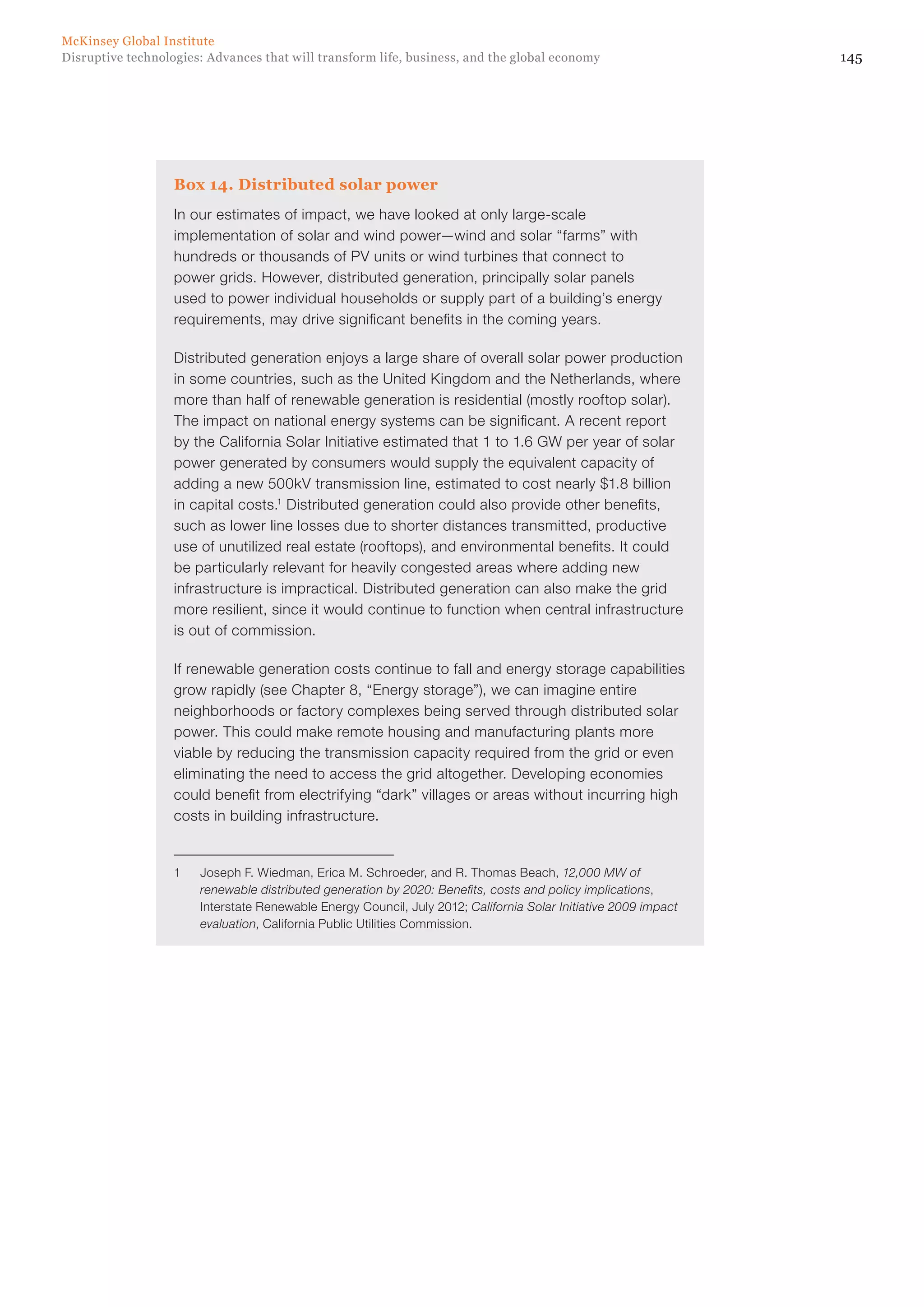 145Disruptive technologies: Advances that will transform life, business, and the global economy
McKinsey Global Institute
Box 14. Distributed solar power
In our estimates of impact, we have looked at only large-scale
implementation of solar and wind power—wind and solar “farms” with
hundreds or thousands of PV units or wind turbines that connect to
power grids. However, distributed generation, principally solar panels
used to power individual households or supply part of a building’s energy
requirements, may drive significant benefits in the coming years.
Distributed generation enjoys a large share of overall solar power production
in some countries, such as the United Kingdom and the Netherlands, where
more than half of renewable generation is residential (mostly rooftop solar).
The impact on national energy systems can be significant. A recent report
by the California Solar Initiative estimated that 1 to 1.6 GW per year of solar
power generated by consumers would supply the equivalent capacity of
adding a new 500kV transmission line, estimated to cost nearly $1.8 billion
in capital costs.1
Distributed generation could also provide other benefits,
such as lower line losses due to shorter distances transmitted, productive
use of unutilized real estate (rooftops), and environmental benefits. It could
be particularly relevant for heavily congested areas where adding new
infrastructure is impractical. Distributed generation can also make the grid
more resilient, since it would continue to function when central infrastructure
is out of commission.
If renewable generation costs continue to fall and energy storage capabilities
grow rapidly (see Chapter 8, “Energy storage”), we can imagine entire
neighborhoods or factory complexes being served through distributed solar
power. This could make remote housing and manufacturing plants more
viable by reducing the transmission capacity required from the grid or even
eliminating the need to access the grid altogether. Developing economies
could benefit from electrifying “dark” villages or areas without incurring high
costs in building infrastructure.
1	 Joseph F. Wiedman, Erica M. Schroeder, and R. Thomas Beach, 12,000 MW of
renewable distributed generation by 2020: Benefits, costs and policy implications,
Interstate Renewable Energy Council, July 2012; California Solar Initiative 2009 impact
evaluation, California Public Utilities Commission.
 