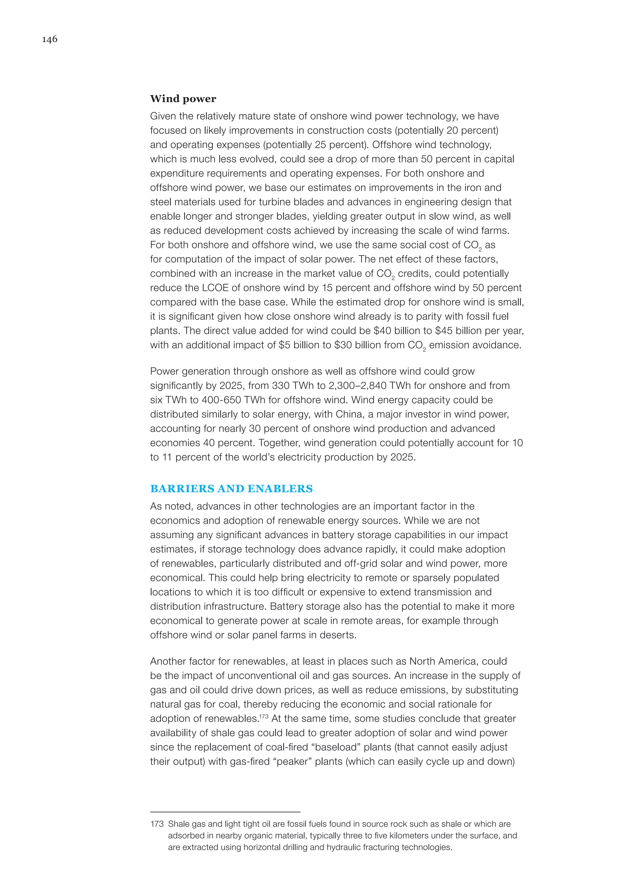 146
Wind power
Given the relatively mature state of onshore wind power technology, we have
focused on likely improvements in construction costs (potentially 20 percent)
and operating expenses (potentially 25 percent). Offshore wind technology,
which is much less evolved, could see a drop of more than 50 percent in capital
expenditure requirements and operating expenses. For both onshore and
offshore wind power, we base our estimates on improvements in the iron and
steel materials used for turbine blades and advances in engineering design that
enable longer and stronger blades, yielding greater output in slow wind, as well
as reduced development costs achieved by increasing the scale of wind farms.
For both onshore and offshore wind, we use the same social cost of CO2
as
for computation of the impact of solar power. The net effect of these factors,
combined with an increase in the market value of CO2
credits, could potentially
reduce the LCOE of onshore wind by 15 percent and offshore wind by 50 percent
compared with the base case. While the estimated drop for onshore wind is small,
it is significant given how close onshore wind already is to parity with fossil fuel
plants. The direct value added for wind could be $40 billion to $45 billion per year,
with an additional impact of $5 billion to $30 billion from CO2
emission avoidance.
Power generation through onshore as well as offshore wind could grow
significantly by 2025, from 330 TWh to 2,300–2,840 TWh for onshore and from
six TWh to 400-650 TWh for offshore wind. Wind energy capacity could be
distributed similarly to solar energy, with China, a major investor in wind power,
accounting for nearly 30 percent of onshore wind production and advanced
economies 40 percent. Together, wind generation could potentially account for 10
to 11 percent of the world’s electricity production by 2025.
BARRIERS AND ENABLERS
As noted, advances in other technologies are an important factor in the
economics and adoption of renewable energy sources. While we are not
assuming any significant advances in battery storage capabilities in our impact
estimates, if storage technology does advance rapidly, it could make adoption
of renewables, particularly distributed and off-grid solar and wind power, more
economical. This could help bring electricity to remote or sparsely populated
locations to which it is too difficult or expensive to extend transmission and
distribution infrastructure. Battery storage also has the potential to make it more
economical to generate power at scale in remote areas, for example through
offshore wind or solar panel farms in deserts.
Another factor for renewables, at least in places such as North America, could
be the impact of unconventional oil and gas sources. An increase in the supply of
gas and oil could drive down prices, as well as reduce emissions, by substituting
natural gas for coal, thereby reducing the economic and social rationale for
adoption of renewables.173
At the same time, some studies conclude that greater
availability of shale gas could lead to greater adoption of solar and wind power
since the replacement of coal-fired “baseload” plants (that cannot easily adjust
their output) with gas-fired “peaker” plants (which can easily cycle up and down)
173	 Shale gas and light tight oil are fossil fuels found in source rock such as shale or which are
adsorbed in nearby organic material, typically three to five kilometers under the surface, and
are extracted using horizontal drilling and hydraulic fracturing technologies.
 