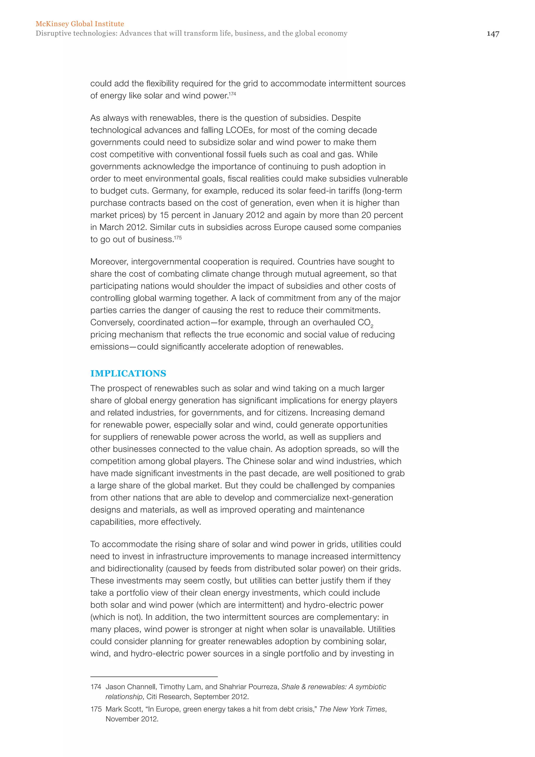 147Disruptive technologies: Advances that will transform life, business, and the global economy
McKinsey Global Institute
could add the flexibility required for the grid to accommodate intermittent sources
of energy like solar and wind power.174
As always with renewables, there is the question of subsidies. Despite
technological advances and falling LCOEs, for most of the coming decade
governments could need to subsidize solar and wind power to make them
cost competitive with conventional fossil fuels such as coal and gas. While
governments acknowledge the importance of continuing to push adoption in
order to meet environmental goals, fiscal realities could make subsidies vulnerable
to budget cuts. Germany, for example, reduced its solar feed-in tariffs (long-term
purchase contracts based on the cost of generation, even when it is higher than
market prices) by 15 percent in January 2012 and again by more than 20 percent
in March 2012. Similar cuts in subsidies across Europe caused some companies
to go out of business.175
Moreover, intergovernmental cooperation is required. Countries have sought to
share the cost of combating climate change through mutual agreement, so that
participating nations would shoulder the impact of subsidies and other costs of
controlling global warming together. A lack of commitment from any of the major
parties carries the danger of causing the rest to reduce their commitments.
Conversely, coordinated action—for example, through an overhauled CO2
pricing mechanism that reflects the true economic and social value of reducing
emissions—could significantly accelerate adoption of renewables.
IMPLICATIONS
The prospect of renewables such as solar and wind taking on a much larger
share of global energy generation has significant implications for energy players
and related industries, for governments, and for citizens. Increasing demand
for renewable power, especially solar and wind, could generate opportunities
for suppliers of renewable power across the world, as well as suppliers and
other businesses connected to the value chain. As adoption spreads, so will the
competition among global players. The Chinese solar and wind industries, which
have made significant investments in the past decade, are well positioned to grab
a large share of the global market. But they could be challenged by companies
from other nations that are able to develop and commercialize next-generation
designs and materials, as well as improved operating and maintenance
capabilities, more effectively.
To accommodate the rising share of solar and wind power in grids, utilities could
need to invest in infrastructure improvements to manage increased intermittency
and bidirectionality (caused by feeds from distributed solar power) on their grids.
These investments may seem costly, but utilities can better justify them if they
take a portfolio view of their clean energy investments, which could include
both solar and wind power (which are intermittent) and hydro-electric power
(which is not). In addition, the two intermittent sources are complementary: in
many places, wind power is stronger at night when solar is unavailable. Utilities
could consider planning for greater renewables adoption by combining solar,
wind, and hydro-electric power sources in a single portfolio and by investing in
174	 Jason Channell, Timothy Lam, and Shahriar Pourreza, Shale & renewables: A symbiotic
relationship, Citi Research, September 2012.
175	 Mark Scott, “In Europe, green energy takes a hit from debt crisis,” The New York Times,
November 2012.
 