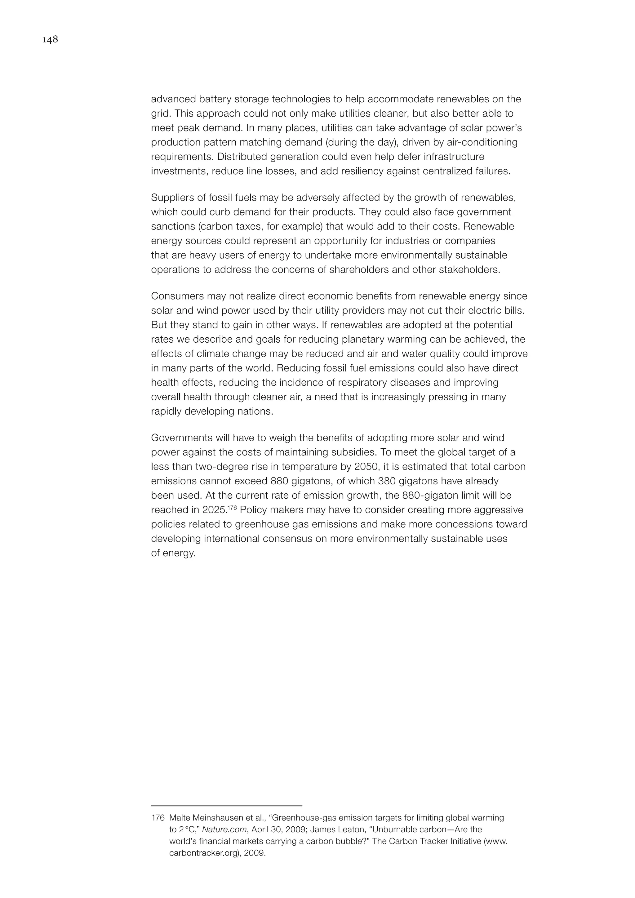 148
advanced battery storage technologies to help accommodate renewables on the
grid. This approach could not only make utilities cleaner, but also better able to
meet peak demand. In many places, utilities can take advantage of solar power’s
production pattern matching demand (during the day), driven by air-conditioning
requirements. Distributed generation could even help defer infrastructure
investments, reduce line losses, and add resiliency against centralized failures.
Suppliers of fossil fuels may be adversely affected by the growth of renewables,
which could curb demand for their products. They could also face government
sanctions (carbon taxes, for example) that would add to their costs. Renewable
energy sources could represent an opportunity for industries or companies
that are heavy users of energy to undertake more environmentally sustainable
operations to address the concerns of shareholders and other stakeholders.
Consumers may not realize direct economic benefits from renewable energy since
solar and wind power used by their utility providers may not cut their electric bills.
But they stand to gain in other ways. If renewables are adopted at the potential
rates we describe and goals for reducing planetary warming can be achieved, the
effects of climate change may be reduced and air and water quality could improve
in many parts of the world. Reducing fossil fuel emissions could also have direct
health effects, reducing the incidence of respiratory diseases and improving
overall health through cleaner air, a need that is increasingly pressing in many
rapidly developing nations.
Governments will have to weigh the benefits of adopting more solar and wind
power against the costs of maintaining subsidies. To meet the global target of a
less than two-degree rise in temperature by 2050, it is estimated that total carbon
emissions cannot exceed 880 gigatons, of which 380 gigatons have already
been used. At the current rate of emission growth, the 880-gigaton limit will be
reached in 2025.176
Policy makers may have to consider creating more aggressive
policies related to greenhouse gas emissions and make more concessions toward
developing international consensus on more environmentally sustainable uses
of energy.
176	 Malte Meinshausen et al., “Greenhouse-gas emission targets for limiting global warming
to 2 °C,” Nature.com, April 30, 2009; James Leaton, “Unburnable carbon—Are the
world’s financial markets carrying a carbon bubble?” The Carbon Tracker Initiative (www.
carbontracker.org), 2009.
 
