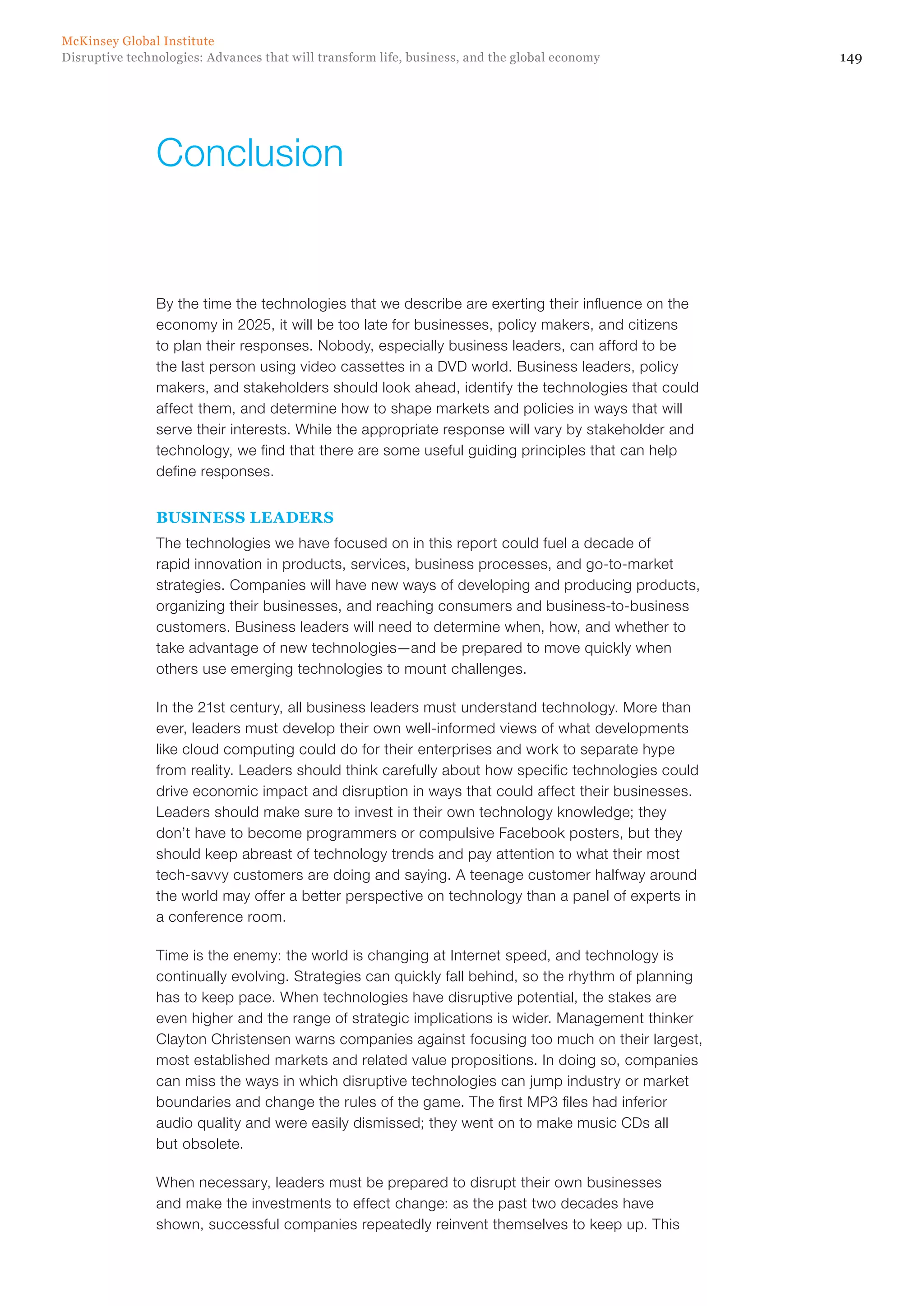 149Disruptive technologies: Advances that will transform life, business, and the global economy
McKinsey Global Institute
By the time the technologies that we describe are exerting their influence on the
economy in 2025, it will be too late for businesses, policy makers, and citizens
to plan their responses. Nobody, especially business leaders, can afford to be
the last person using video cassettes in a DVD world. Business leaders, policy
makers, and stakeholders should look ahead, identify the technologies that could
affect them, and determine how to shape markets and policies in ways that will
serve their interests. While the appropriate response will vary by stakeholder and
technology, we find that there are some useful guiding principles that can help
define responses.
BUSINESS LEADERS
The technologies we have focused on in this report could fuel a decade of
rapid innovation in products, services, business processes, and go-to-market
strategies. Companies will have new ways of developing and producing products,
organizing their businesses, and reaching consumers and business-to-business
customers. Business leaders will need to determine when, how, and whether to
take advantage of new technologies—and be prepared to move quickly when
others use emerging technologies to mount challenges.
In the 21st century, all business leaders must understand technology. More than
ever, leaders must develop their own well-informed views of what developments
like cloud computing could do for their enterprises and work to separate hype
from reality. Leaders should think carefully about how specific technologies could
drive economic impact and disruption in ways that could affect their businesses.
Leaders should make sure to invest in their own technology knowledge; they
don’t have to become programmers or compulsive Facebook posters, but they
should keep abreast of technology trends and pay attention to what their most
tech-savvy customers are doing and saying. A teenage customer halfway around
the world may offer a better perspective on technology than a panel of experts in
a conference room.
Time is the enemy: the world is changing at Internet speed, and technology is
continually evolving. Strategies can quickly fall behind, so the rhythm of planning
has to keep pace. When technologies have disruptive potential, the stakes are
even higher and the range of strategic implications is wider. Management thinker
Clayton Christensen warns companies against focusing too much on their largest,
most established markets and related value propositions. In doing so, companies
can miss the ways in which disruptive technologies can jump industry or market
boundaries and change the rules of the game. The first MP3 files had inferior
audio quality and were easily dismissed; they went on to make music CDs all
but obsolete.
When necessary, leaders must be prepared to disrupt their own businesses
and make the investments to effect change: as the past two decades have
shown, successful companies repeatedly reinvent themselves to keep up. This
Conclusion
 