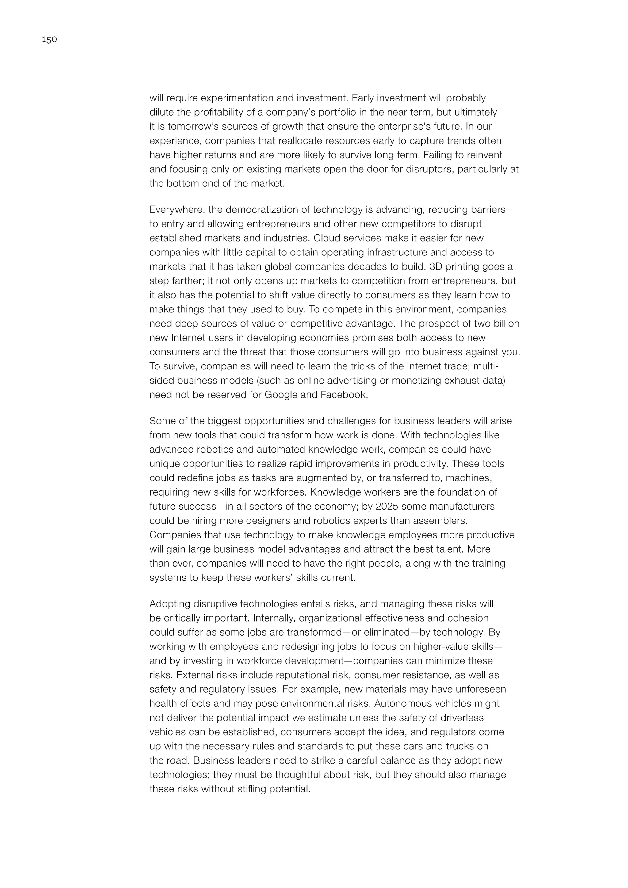 150
will require experimentation and investment. Early investment will probably
dilute the profitability of a company’s portfolio in the near term, but ultimately
it is tomorrow’s sources of growth that ensure the enterprise’s future. In our
experience, companies that reallocate resources early to capture trends often
have higher returns and are more likely to survive long term. Failing to reinvent
and focusing only on existing markets open the door for disruptors, particularly at
the bottom end of the market.
Everywhere, the democratization of technology is advancing, reducing barriers
to entry and allowing entrepreneurs and other new competitors to disrupt
established markets and industries. Cloud services make it easier for new
companies with little capital to obtain operating infrastructure and access to
markets that it has taken global companies decades to build. 3D printing goes a
step farther; it not only opens up markets to competition from entrepreneurs, but
it also has the potential to shift value directly to consumers as they learn how to
make things that they used to buy. To compete in this environment, companies
need deep sources of value or competitive advantage. The prospect of two billion
new Internet users in developing economies promises both access to new
consumers and the threat that those consumers will go into business against you.
To survive, companies will need to learn the tricks of the Internet trade; multi-
sided business models (such as online advertising or monetizing exhaust data)
need not be reserved for Google and Facebook.
Some of the biggest opportunities and challenges for business leaders will arise
from new tools that could transform how work is done. With technologies like
advanced robotics and automated knowledge work, companies could have
unique opportunities to realize rapid improvements in productivity. These tools
could redefine jobs as tasks are augmented by, or transferred to, machines,
requiring new skills for workforces. Knowledge workers are the foundation of
future success—in all sectors of the economy; by 2025 some manufacturers
could be hiring more designers and robotics experts than assemblers.
Companies that use technology to make knowledge employees more productive
will gain large business model advantages and attract the best talent. More
than ever, companies will need to have the right people, along with the training
systems to keep these workers’ skills current.
Adopting disruptive technologies entails risks, and managing these risks will
be critically important. Internally, organizational effectiveness and cohesion
could suffer as some jobs are transformed—or eliminated—by technology. By
working with employees and redesigning jobs to focus on higher-value skills—
and by investing in workforce development—companies can minimize these
risks. External risks include reputational risk, consumer resistance, as well as
safety and regulatory issues. For example, new materials may have unforeseen
health effects and may pose environmental risks. Autonomous vehicles might
not deliver the potential impact we estimate unless the safety of driverless
vehicles can be established, consumers accept the idea, and regulators come
up with the necessary rules and standards to put these cars and trucks on
the road. Business leaders need to strike a careful balance as they adopt new
technologies; they must be thoughtful about risk, but they should also manage
these risks without stifling potential.
 