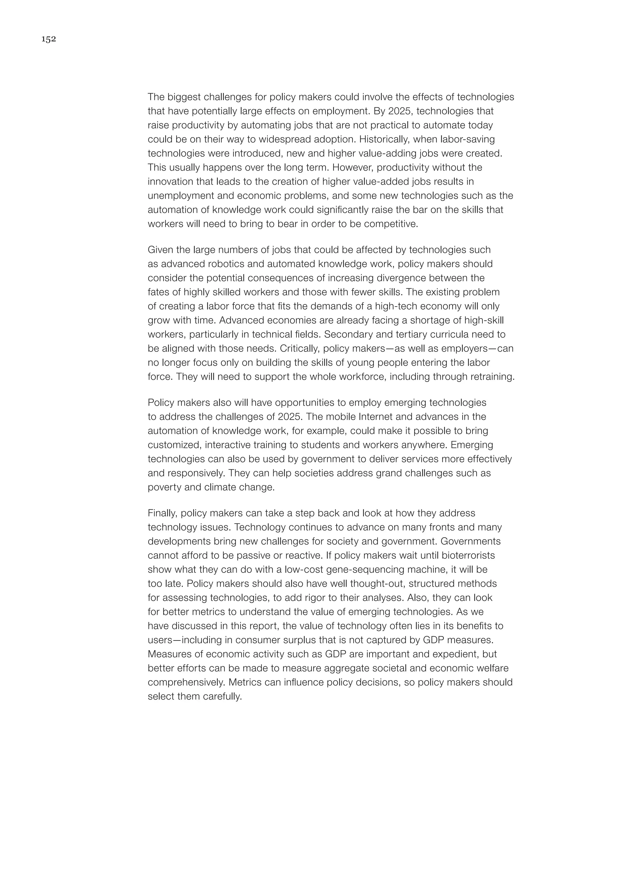 152
The biggest challenges for policy makers could involve the effects of technologies
that have potentially large effects on employment. By 2025, technologies that
raise productivity by automating jobs that are not practical to automate today
could be on their way to widespread adoption. Historically, when labor-saving
technologies were introduced, new and higher value-adding jobs were created.
This usually happens over the long term. However, productivity without the
innovation that leads to the creation of higher value-added jobs results in
unemployment and economic problems, and some new technologies such as the
automation of knowledge work could significantly raise the bar on the skills that
workers will need to bring to bear in order to be competitive.
Given the large numbers of jobs that could be affected by technologies such
as advanced robotics and automated knowledge work, policy makers should
consider the potential consequences of increasing divergence between the
fates of highly skilled workers and those with fewer skills. The existing problem
of creating a labor force that fits the demands of a high-tech economy will only
grow with time. Advanced economies are already facing a shortage of high-skill
workers, particularly in technical fields. Secondary and tertiary curricula need to
be aligned with those needs. Critically, policy makers—as well as employers—can
no longer focus only on building the skills of young people entering the labor
force. They will need to support the whole workforce, including through retraining.
Policy makers also will have opportunities to employ emerging technologies
to address the challenges of 2025. The mobile Internet and advances in the
automation of knowledge work, for example, could make it possible to bring
customized, interactive training to students and workers anywhere. Emerging
technologies can also be used by government to deliver services more effectively
and responsively. They can help societies address grand challenges such as
poverty and climate change.
Finally, policy makers can take a step back and look at how they address
technology issues. Technology continues to advance on many fronts and many
developments bring new challenges for society and government. Governments
cannot afford to be passive or reactive. If policy makers wait until bioterrorists
show what they can do with a low-cost gene-sequencing machine, it will be
too late. Policy makers should also have well thought-out, structured methods
for assessing technologies, to add rigor to their analyses. Also, they can look
for better metrics to understand the value of emerging technologies. As we
have discussed in this report, the value of technology often lies in its benefits to
users—including in consumer surplus that is not captured by GDP measures.
Measures of economic activity such as GDP are important and expedient, but
better efforts can be made to measure aggregate societal and economic welfare
comprehensively. Metrics can influence policy decisions, so policy makers should
select them carefully.
 