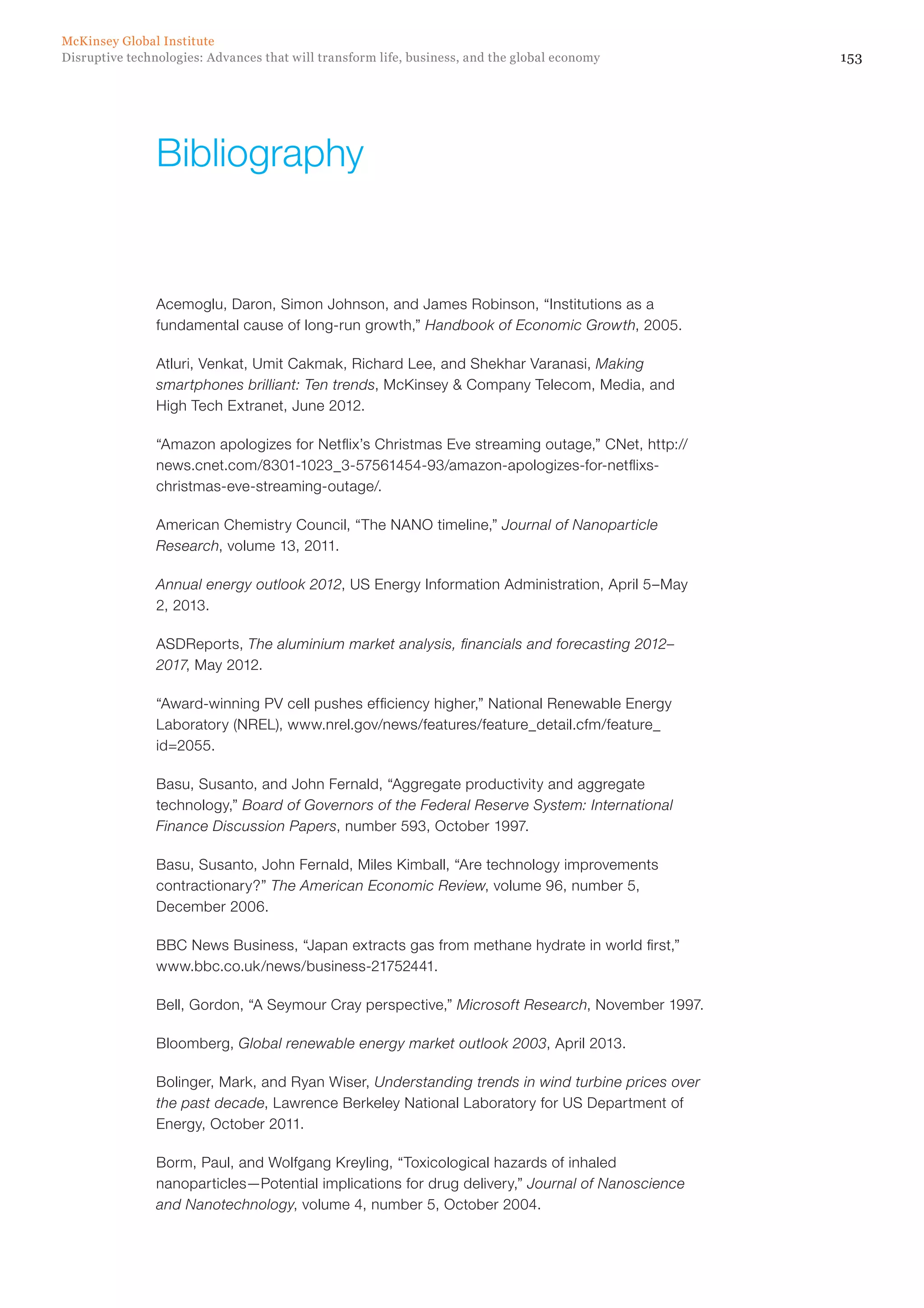 153Disruptive technologies: Advances that will transform life, business, and the global economy
McKinsey Global Institute
Acemoglu, Daron, Simon Johnson, and James Robinson, “Institutions as a
fundamental cause of long-run growth,” Handbook of Economic Growth, 2005.
Atluri, Venkat, Umit Cakmak, Richard Lee, and Shekhar Varanasi, Making
smartphones brilliant: Ten trends, McKinsey & Company Telecom, Media, and
High Tech Extranet, June 2012.
“Amazon apologizes for Netflix’s Christmas Eve streaming outage,” CNet, http://
news.cnet.com/8301-1023_3-57561454-93/amazon-apologizes-for-netflixs-
christmas-eve-streaming-outage/.
American Chemistry Council, “The NANO timeline,” Journal of Nanoparticle
Research, volume 13, 2011.
Annual energy outlook 2012, US Energy Information Administration, April 5–May
2, 2013.
ASDReports, The aluminium market analysis, financials and forecasting 2012–
2017, May 2012.
“Award-winning PV cell pushes efficiency higher,” National Renewable Energy
Laboratory (NREL), www.nrel.gov/news/features/feature_detail.cfm/feature_
id=2055.
Basu, Susanto, and John Fernald, “Aggregate productivity and aggregate
technology,” Board of Governors of the Federal Reserve System: International
Finance Discussion Papers, number 593, October 1997.
Basu, Susanto, John Fernald, Miles Kimball, “Are technology improvements
contractionary?” The American Economic Review, volume 96, number 5,
December 2006.
BBC News Business, “Japan extracts gas from methane hydrate in world first,”
www.bbc.co.uk/news/business-21752441.
Bell, Gordon, “A Seymour Cray perspective,” Microsoft Research, November 1997.
Bloomberg, Global renewable energy market outlook 2003, April 2013.
Bolinger, Mark, and Ryan Wiser, Understanding trends in wind turbine prices over
the past decade, Lawrence Berkeley National Laboratory for US Department of
Energy, October 2011.
Borm, Paul, and Wolfgang Kreyling, “Toxicological hazards of inhaled
nanoparticles—Potential implications for drug delivery,” Journal of Nanoscience
and Nanotechnology, volume 4, number 5, October 2004.
Bibliography
 