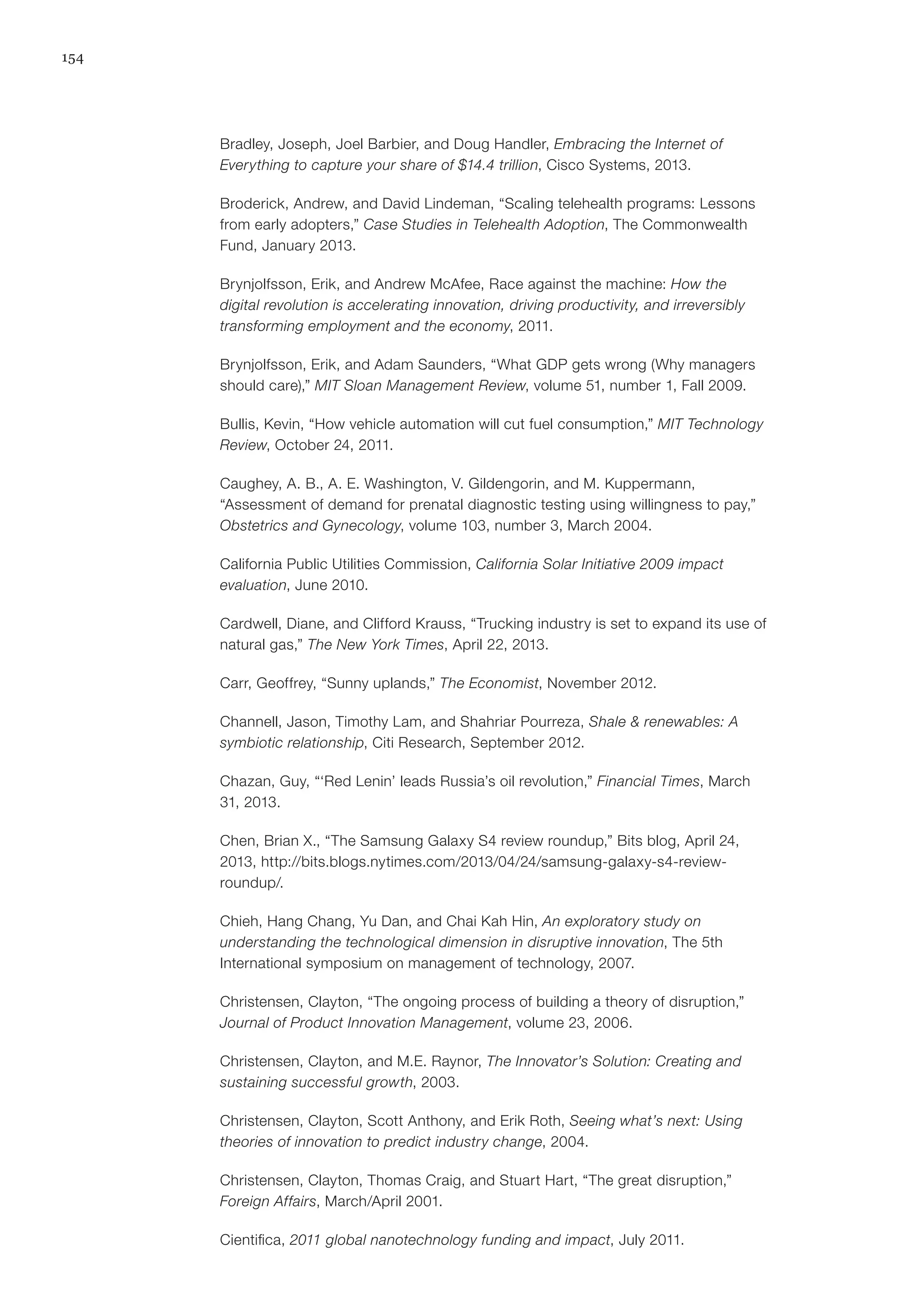 154
Bradley, Joseph, Joel Barbier, and Doug Handler, Embracing the Internet of
Everything to capture your share of $14.4 trillion, Cisco Systems, 2013.
Broderick, Andrew, and David Lindeman, “Scaling telehealth programs: Lessons
from early adopters,” Case Studies in Telehealth Adoption, The Commonwealth
Fund, January 2013.
Brynjolfsson, Erik, and Andrew McAfee, Race against the machine: How the
digital revolution is accelerating innovation, driving productivity, and irreversibly
transforming employment and the economy, 2011.
Brynjolfsson, Erik, and Adam Saunders, “What GDP gets wrong (Why managers
should care),” MIT Sloan Management Review, volume 51, number 1, Fall 2009.
Bullis, Kevin, “How vehicle automation will cut fuel consumption,” MIT Technology
Review, October 24, 2011.
Caughey, A. B., A. E. Washington, V. Gildengorin, and M. Kuppermann,
“Assessment of demand for prenatal diagnostic testing using willingness to pay,”
Obstetrics and Gynecology, volume 103, number 3, March 2004.
California Public Utilities Commission, California Solar Initiative 2009 impact
evaluation, June 2010.
Cardwell, Diane, and Clifford Krauss, “Trucking industry is set to expand its use of
natural gas,” The New York Times, April 22, 2013.
Carr, Geoffrey, “Sunny uplands,” The Economist, November 2012.
Channell, Jason, Timothy Lam, and Shahriar Pourreza, Shale & renewables: A
symbiotic relationship, Citi Research, September 2012.
Chazan, Guy, “‘Red Lenin’ leads Russia’s oil revolution,” Financial Times, March
31, 2013.
Chen, Brian X., “The Samsung Galaxy S4 review roundup,” Bits blog, April 24,
2013, http://bits.blogs.nytimes.com/2013/04/24/samsung-galaxy-s4-review-
roundup/.
Chieh, Hang Chang, Yu Dan, and Chai Kah Hin, An exploratory study on
understanding the technological dimension in disruptive innovation, The 5th
International symposium on management of technology, 2007.
Christensen, Clayton, “The ongoing process of building a theory of disruption,”
Journal of Product Innovation Management, volume 23, 2006.
Christensen, Clayton, and M.E. Raynor, The Innovator’s Solution: Creating and
sustaining successful growth, 2003.
Christensen, Clayton, Scott Anthony, and Erik Roth, Seeing what’s next: Using
theories of innovation to predict industry change, 2004.
Christensen, Clayton, Thomas Craig, and Stuart Hart, “The great disruption,”
Foreign Affairs, March/April 2001.
Cientifica, 2011 global nanotechnology funding and impact, July 2011.
 