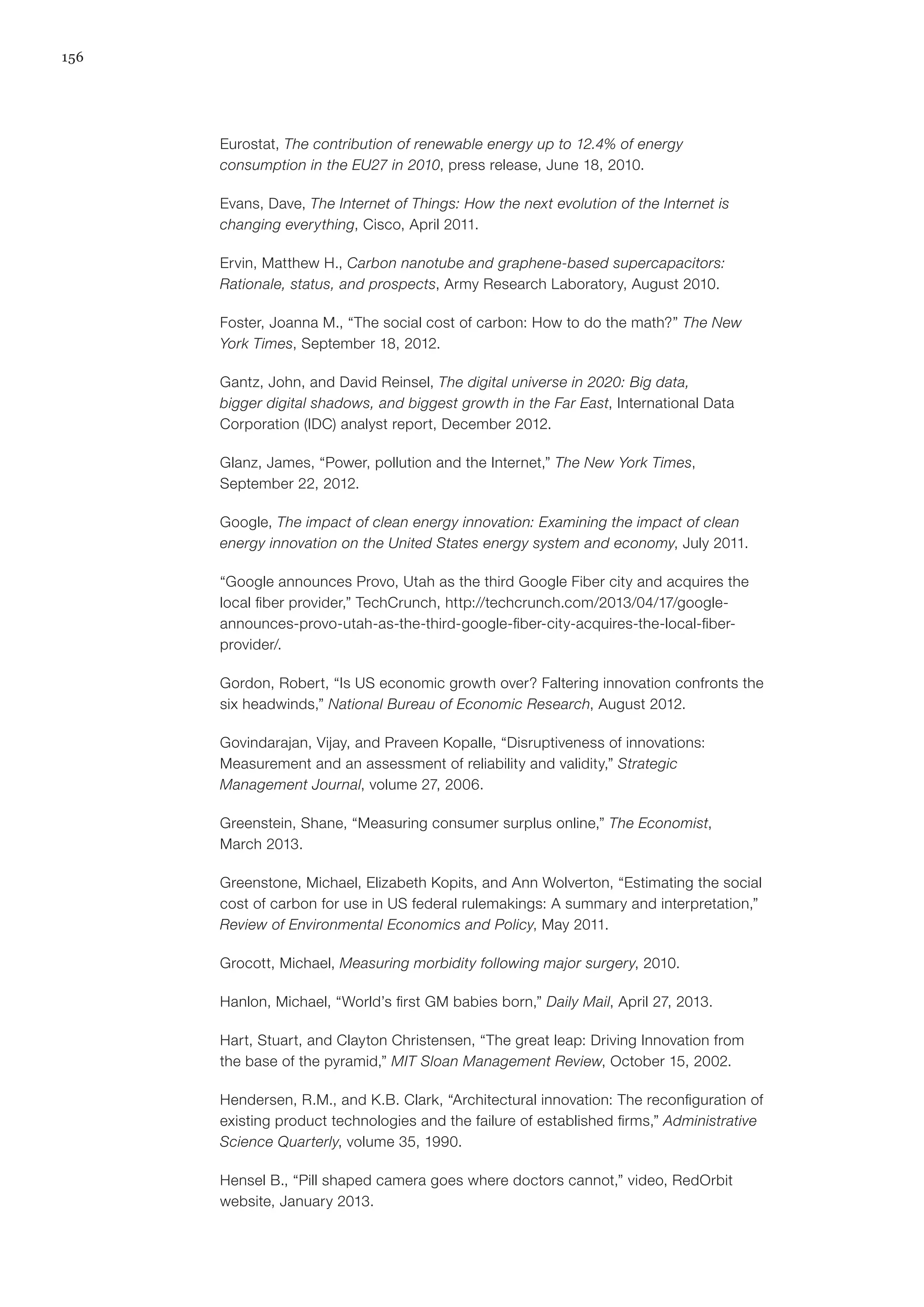 156
Eurostat, The contribution of renewable energy up to 12.4% of energy
consumption in the EU27 in 2010, press release, June 18, 2010.
Evans, Dave, The Internet of Things: How the next evolution of the Internet is
changing everything, Cisco, April 2011.
Ervin, Matthew H., Carbon nanotube and graphene-based supercapacitors:
Rationale, status, and prospects, Army Research Laboratory, August 2010.
Foster, Joanna M., “The social cost of carbon: How to do the math?” The New
York Times, September 18, 2012.
Gantz, John, and David Reinsel, The digital universe in 2020: Big data,
bigger digital shadows, and biggest growth in the Far East, International Data
Corporation (IDC) analyst report, December 2012.
Glanz, James, “Power, pollution and the Internet,” The New York Times,
September 22, 2012.
Google, The impact of clean energy innovation: Examining the impact of clean
energy innovation on the United States energy system and economy, July 2011.
“Google announces Provo, Utah as the third Google Fiber city and acquires the
local fiber provider,” TechCrunch, http://techcrunch.com/2013/04/17/google-
announces-provo-utah-as-the-third-google-fiber-city-acquires-the-local-fiber-
provider/.
Gordon, Robert, “Is US economic growth over? Faltering innovation confronts the
six headwinds,” National Bureau of Economic Research, August 2012.
Govindarajan, Vijay, and Praveen Kopalle, “Disruptiveness of innovations:
Measurement and an assessment of reliability and validity,” Strategic
Management Journal, volume 27, 2006.
Greenstein, Shane, “Measuring consumer surplus online,” The Economist,
March 2013.
Greenstone, Michael, Elizabeth Kopits, and Ann Wolverton, “Estimating the social
cost of carbon for use in US federal rulemakings: A summary and interpretation,”
Review of Environmental Economics and Policy, May 2011.
Grocott, Michael, Measuring morbidity following major surgery, 2010.
Hanlon, Michael, “World’s first GM babies born,” Daily Mail, April 27, 2013.
Hart, Stuart, and Clayton Christensen, “The great leap: Driving Innovation from
the base of the pyramid,” MIT Sloan Management Review, October 15, 2002.
Hendersen, R.M., and K.B. Clark, “Architectural innovation: The reconfiguration of
existing product technologies and the failure of established firms,” Administrative
Science Quarterly, volume 35, 1990.
Hensel B., “Pill shaped camera goes where doctors cannot,” video, RedOrbit
website, January 2013.
 