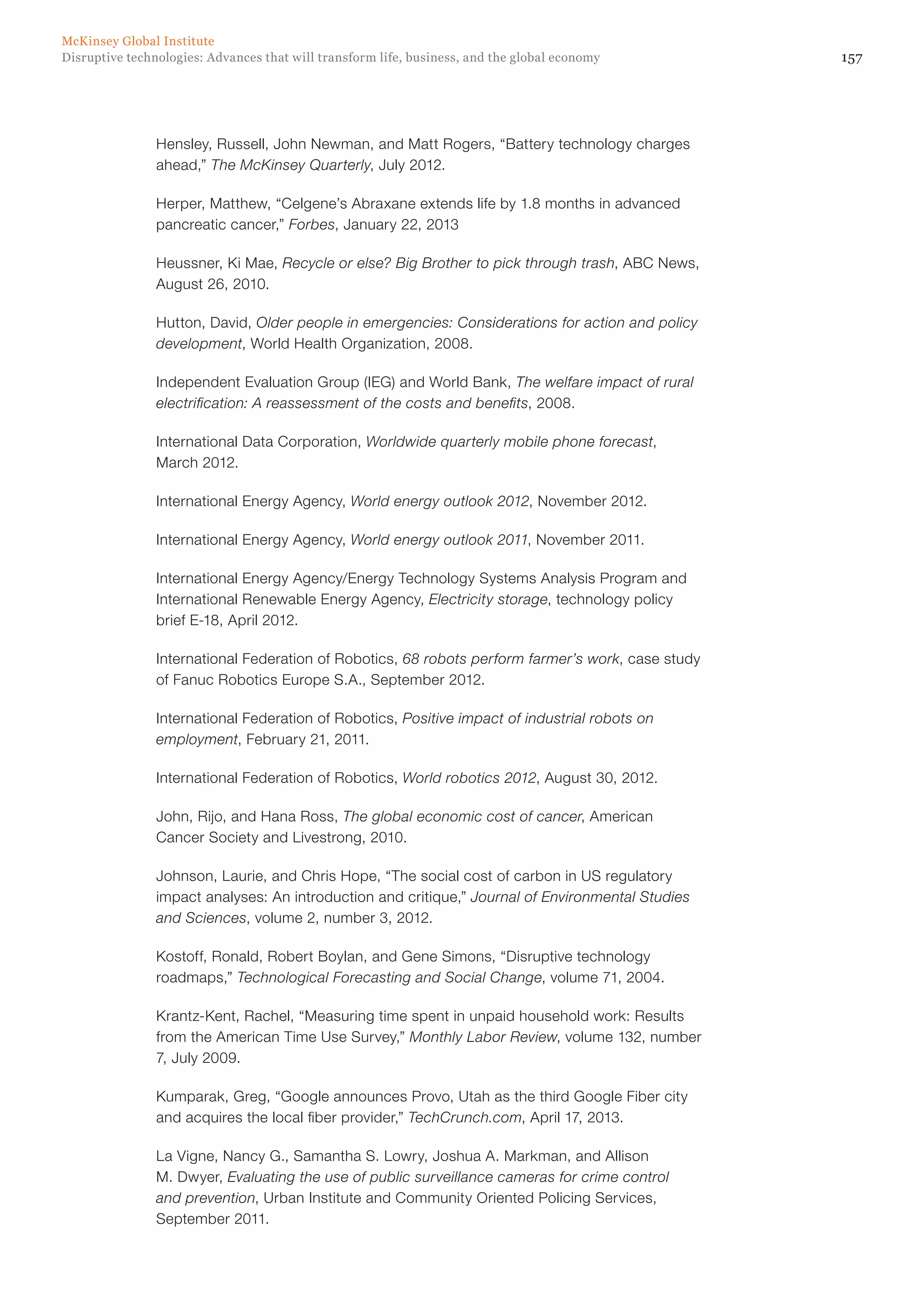 157Disruptive technologies: Advances that will transform life, business, and the global economy
McKinsey Global Institute
Hensley, Russell, John Newman, and Matt Rogers, “Battery technology charges
ahead,” The McKinsey Quarterly, July 2012.
Herper, Matthew, “Celgene’s Abraxane extends life by 1.8 months in advanced
pancreatic cancer,” Forbes, January 22, 2013
Heussner, Ki Mae, Recycle or else? Big Brother to pick through trash, ABC News,
August 26, 2010.
Hutton, David, Older people in emergencies: Considerations for action and policy
development, World Health Organization, 2008.
Independent Evaluation Group (IEG) and World Bank, The welfare impact of rural
electrification: A reassessment of the costs and benefits, 2008.
International Data Corporation, Worldwide quarterly mobile phone forecast,
March 2012.
International Energy Agency, World energy outlook 2012, November 2012.
International Energy Agency, World energy outlook 2011, November 2011.
International Energy Agency/Energy Technology Systems Analysis Program and
International Renewable Energy Agency, Electricity storage, technology policy
brief E-18, April 2012.
International Federation of Robotics, 68 robots perform farmer’s work, case study
of Fanuc Robotics Europe S.A., September 2012.
International Federation of Robotics, Positive impact of industrial robots on
employment, February 21, 2011.
International Federation of Robotics, World robotics 2012, August 30, 2012.
John, Rijo, and Hana Ross, The global economic cost of cancer, American
Cancer Society and Livestrong, 2010.
Johnson, Laurie, and Chris Hope, “The social cost of carbon in US regulatory
impact analyses: An introduction and critique,” Journal of Environmental Studies
and Sciences, volume 2, number 3, 2012.
Kostoff, Ronald, Robert Boylan, and Gene Simons, “Disruptive technology
roadmaps,” Technological Forecasting and Social Change, volume 71, 2004.
Krantz-Kent, Rachel, “Measuring time spent in unpaid household work: Results
from the American Time Use Survey,” Monthly Labor Review, volume 132, number
7, July 2009.
Kumparak, Greg, “Google announces Provo, Utah as the third Google Fiber city
and acquires the local fiber provider,” TechCrunch.com, April 17, 2013.
La Vigne, Nancy G., Samantha S. Lowry, Joshua A. Markman, and Allison
M. Dwyer, Evaluating the use of public surveillance cameras for crime control
and prevention, Urban Institute and Community Oriented Policing Services,
September 2011.
 