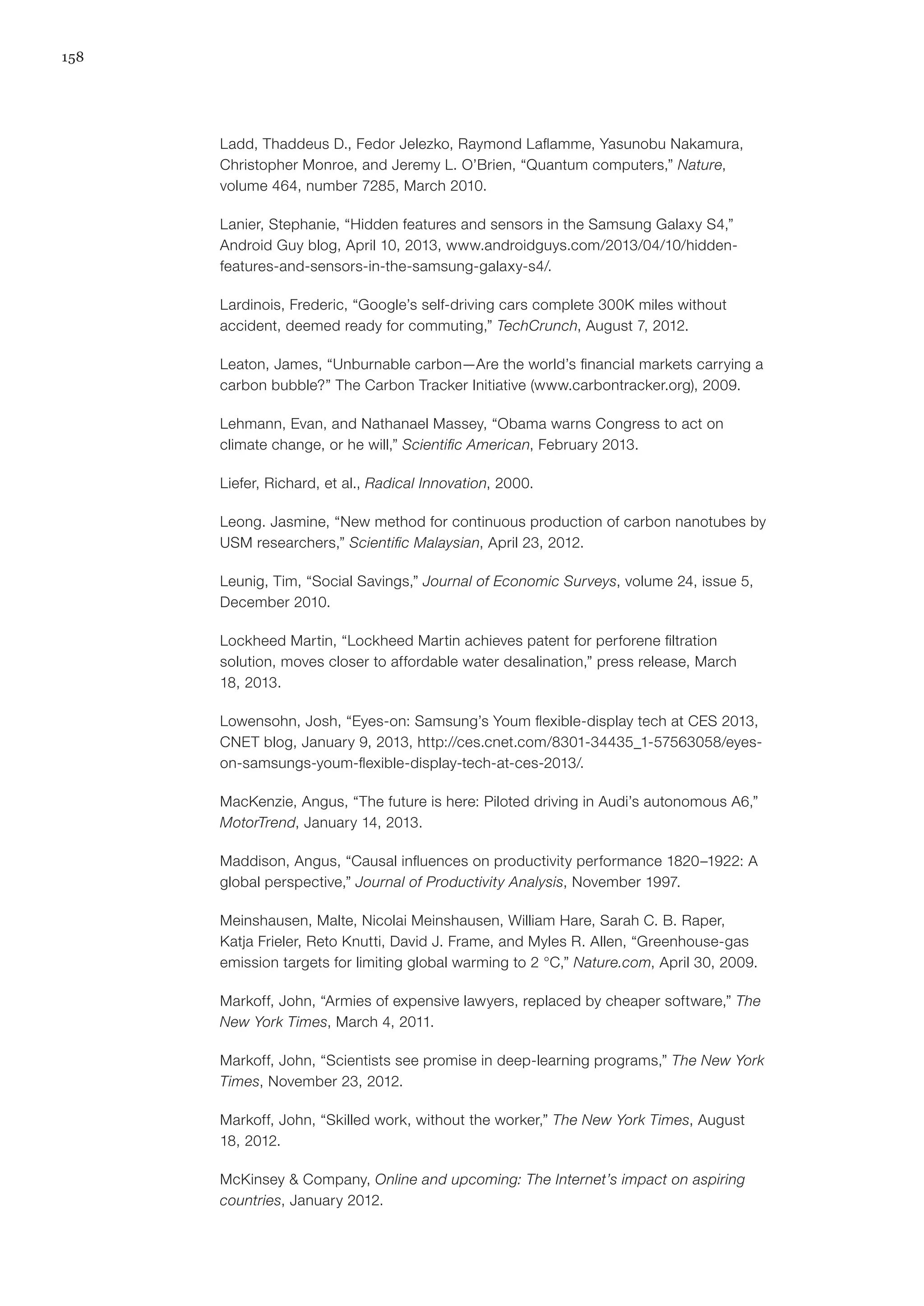 158
Ladd, Thaddeus D., Fedor Jelezko, Raymond Laflamme, Yasunobu Nakamura,
Christopher Monroe, and Jeremy L. O’Brien, “Quantum computers,” Nature,
volume 464, number 7285, March 2010.
Lanier, Stephanie, “Hidden features and sensors in the Samsung Galaxy S4,”
Android Guy blog, April 10, 2013, www.androidguys.com/2013/04/10/hidden-
features-and-sensors-in-the-samsung-galaxy-s4/.
Lardinois, Frederic, “Google’s self-driving cars complete 300K miles without
accident, deemed ready for commuting,” TechCrunch, August 7, 2012.
Leaton, James, “Unburnable carbon—Are the world’s financial markets carrying a
carbon bubble?” The Carbon Tracker Initiative (www.carbontracker.org), 2009.
Lehmann, Evan, and Nathanael Massey, “Obama warns Congress to act on
climate change, or he will,” Scientific American, February 2013.
Liefer, Richard, et al., Radical Innovation, 2000.
Leong. Jasmine, “New method for continuous production of carbon nanotubes by
USM researchers,” Scientific Malaysian, April 23, 2012.
Leunig, Tim, “Social Savings,” Journal of Economic Surveys, volume 24, issue 5,
December 2010.
Lockheed Martin, “Lockheed Martin achieves patent for perforene filtration
solution, moves closer to affordable water desalination,” press release, March
18, 2013.
Lowensohn, Josh, “Eyes-on: Samsung’s Youm flexible-display tech at CES 2013,
CNET blog, January 9, 2013, http://ces.cnet.com/8301-34435_1-57563058/eyes-
on-samsungs-youm-flexible-display-tech-at-ces-2013/.
MacKenzie, Angus, “The future is here: Piloted driving in Audi’s autonomous A6,”
MotorTrend, January 14, 2013.
Maddison, Angus, “Causal influences on productivity performance 1820–1922: A
global perspective,” Journal of Productivity Analysis, November 1997.
Meinshausen, Malte, Nicolai Meinshausen, William Hare, Sarah C. B. Raper,
Katja Frieler, Reto Knutti, David J. Frame, and Myles R. Allen, “Greenhouse-gas
emission targets for limiting global warming to 2 °C,” Nature.com, April 30, 2009.
Markoff, John, “Armies of expensive lawyers, replaced by cheaper software,” The
New York Times, March 4, 2011.
Markoff, John, “Scientists see promise in deep-learning programs,” The New York
Times, November 23, 2012.
Markoff, John, “Skilled work, without the worker,” The New York Times, August
18, 2012.
McKinsey & Company, Online and upcoming: The Internet’s impact on aspiring
countries, January 2012.
 
