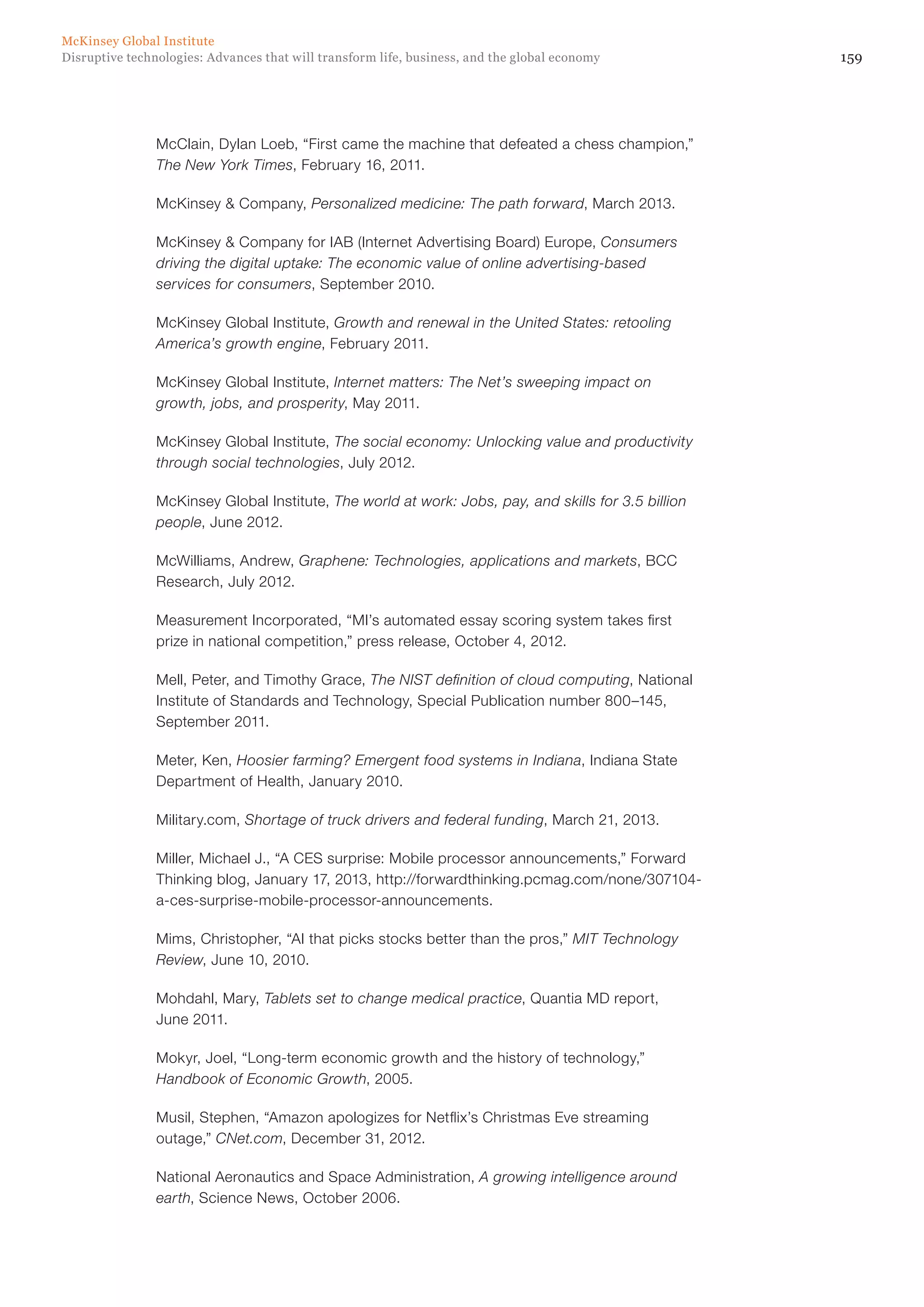159Disruptive technologies: Advances that will transform life, business, and the global economy
McKinsey Global Institute
McClain, Dylan Loeb, “First came the machine that defeated a chess champion,”
The New York Times, February 16, 2011.
McKinsey & Company, Personalized medicine: The path forward, March 2013.
McKinsey & Company for IAB (Internet Advertising Board) Europe, Consumers
driving the digital uptake: The economic value of online advertising-based
services for consumers, September 2010.
McKinsey Global Institute, Growth and renewal in the United States: retooling
America’s growth engine, February 2011.
McKinsey Global Institute, Internet matters: The Net’s sweeping impact on
growth, jobs, and prosperity, May 2011.
McKinsey Global Institute, The social economy: Unlocking value and productivity
through social technologies, July 2012.
McKinsey Global Institute, The world at work: Jobs, pay, and skills for 3.5 billion
people, June 2012.
McWilliams, Andrew, Graphene: Technologies, applications and markets, BCC
Research, July 2012.
Measurement Incorporated, “MI’s automated essay scoring system takes first
prize in national competition,” press release, October 4, 2012.
Mell, Peter, and Timothy Grace, The NIST definition of cloud computing, National
Institute of Standards and Technology, Special Publication number 800–145,
September 2011.
Meter, Ken, Hoosier farming? Emergent food systems in Indiana, Indiana State
Department of Health, January 2010.
Military.com, Shortage of truck drivers and federal funding, March 21, 2013.
Miller, Michael J., “A CES surprise: Mobile processor announcements,” Forward
Thinking blog, January 17, 2013, http://forwardthinking.pcmag.com/none/307104-
a-ces-surprise-mobile-processor-announcements.
Mims, Christopher, “AI that picks stocks better than the pros,” MIT Technology
Review, June 10, 2010.
Mohdahl, Mary, Tablets set to change medical practice, Quantia MD report,
June 2011.
Mokyr, Joel, “Long-term economic growth and the history of technology,”
Handbook of Economic Growth, 2005.
Musil, Stephen, “Amazon apologizes for Netflix’s Christmas Eve streaming
outage,” CNet.com, December 31, 2012.
National Aeronautics and Space Administration, A growing intelligence around
earth, Science News, October 2006.
 