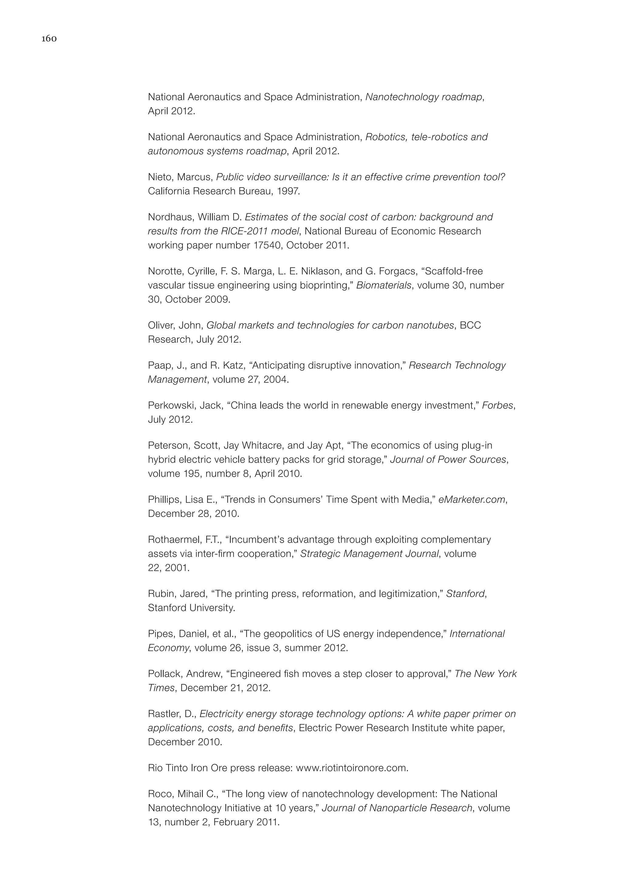 160
National Aeronautics and Space Administration, Nanotechnology roadmap,
April 2012.
National Aeronautics and Space Administration, Robotics, tele-robotics and
autonomous systems roadmap, April 2012.
Nieto, Marcus, Public video surveillance: Is it an effective crime prevention tool?
California Research Bureau, 1997.
Nordhaus, William D. Estimates of the social cost of carbon: background and
results from the RICE-2011 model, National Bureau of Economic Research
working paper number 17540, October 2011.
Norotte, Cyrille, F. S. Marga, L. E. Niklason, and G. Forgacs, “Scaffold-free
vascular tissue engineering using bioprinting,” Biomaterials, volume 30, number
30, October 2009.
Oliver, John, Global markets and technologies for carbon nanotubes, BCC
Research, July 2012.
Paap, J., and R. Katz, “Anticipating disruptive innovation,” Research Technology
Management, volume 27, 2004.
Perkowski, Jack, “China leads the world in renewable energy investment,” Forbes,
July 2012.
Peterson, Scott, Jay Whitacre, and Jay Apt, “The economics of using plug-in
hybrid electric vehicle battery packs for grid storage,” Journal of Power Sources,
volume 195, number 8, April 2010.
Phillips, Lisa E., “Trends in Consumers’ Time Spent with Media,” eMarketer.com,
December 28, 2010.
Rothaermel, F.T., “Incumbent’s advantage through exploiting complementary
assets via inter-firm cooperation,” Strategic Management Journal, volume
22, 2001.
Rubin, Jared, “The printing press, reformation, and legitimization,” Stanford,
Stanford University.
Pipes, Daniel, et al., “The geopolitics of US energy independence,” International
Economy, volume 26, issue 3, summer 2012.
Pollack, Andrew, “Engineered fish moves a step closer to approval,” The New York
Times, December 21, 2012.
Rastler, D., Electricity energy storage technology options: A white paper primer on
applications, costs, and benefits, Electric Power Research Institute white paper,
December 2010.
Rio Tinto Iron Ore press release: www.riotintoironore.com.
Roco, Mihail C., “The long view of nanotechnology development: The National
Nanotechnology Initiative at 10 years,” Journal of Nanoparticle Research, volume
13, number 2, February 2011.
 