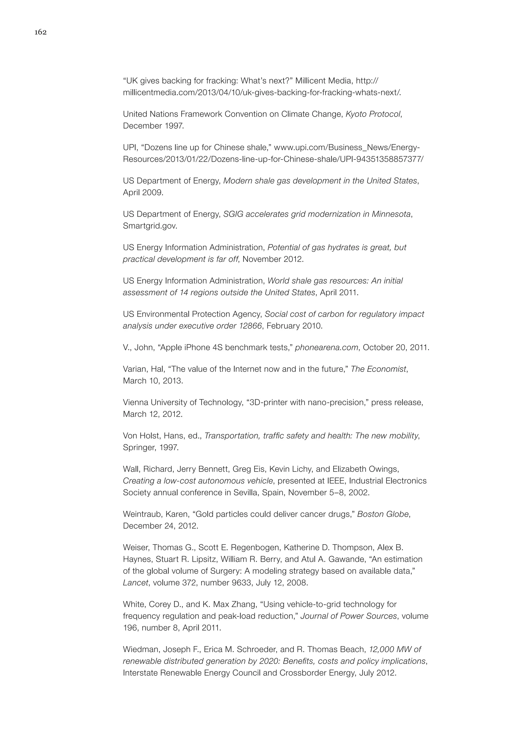 162
“UK gives backing for fracking: What’s next?” Millicent Media, http://
millicentmedia.com/2013/04/10/uk-gives-backing-for-fracking-whats-next/.
United Nations Framework Convention on Climate Change, Kyoto Protocol,
December 1997.
UPI, “Dozens line up for Chinese shale,” www.upi.com/Business_News/Energy-
Resources/2013/01/22/Dozens-line-up-for-Chinese-shale/UPI-94351358857377/
US Department of Energy, Modern shale gas development in the United States,
April 2009.
US Department of Energy, SGIG accelerates grid modernization in Minnesota,
Smartgrid.gov.
US Energy Information Administration, Potential of gas hydrates is great, but
practical development is far off, November 2012.
US Energy Information Administration, World shale gas resources: An initial
assessment of 14 regions outside the United States, April 2011.
US Environmental Protection Agency, Social cost of carbon for regulatory impact
analysis under executive order 12866, February 2010.
V., John, “Apple iPhone 4S benchmark tests,” phonearena.com, October 20, 2011.
Varian, Hal, “The value of the Internet now and in the future,” The Economist,
March 10, 2013.
Vienna University of Technology, “3D-printer with nano-precision,” press release,
March 12, 2012.
Von Holst, Hans, ed., Transportation, traffic safety and health: The new mobility,
Springer, 1997.
Wall, Richard, Jerry Bennett, Greg Eis, Kevin Lichy, and Elizabeth Owings,
Creating a low-cost autonomous vehicle, presented at IEEE, Industrial Electronics
Society annual conference in Sevilla, Spain, November 5–8, 2002.
Weintraub, Karen, “Gold particles could deliver cancer drugs,” Boston Globe,
December 24, 2012.
Weiser, Thomas G., Scott E. Regenbogen, Katherine D. Thompson, Alex B.
Haynes, Stuart R. Lipsitz, William R. Berry, and Atul A. Gawande, “An estimation
of the global volume of Surgery: A modeling strategy based on available data,”
Lancet, volume 372, number 9633, July 12, 2008.
White, Corey D., and K. Max Zhang, “Using vehicle-to-grid technology for
frequency regulation and peak-load reduction,” Journal of Power Sources, volume
196, number 8, April 2011.
Wiedman, Joseph F., Erica M. Schroeder, and R. Thomas Beach, 12,000 MW of
renewable distributed generation by 2020: Benefits, costs and policy implications,
Interstate Renewable Energy Council and Crossborder Energy, July 2012.
 