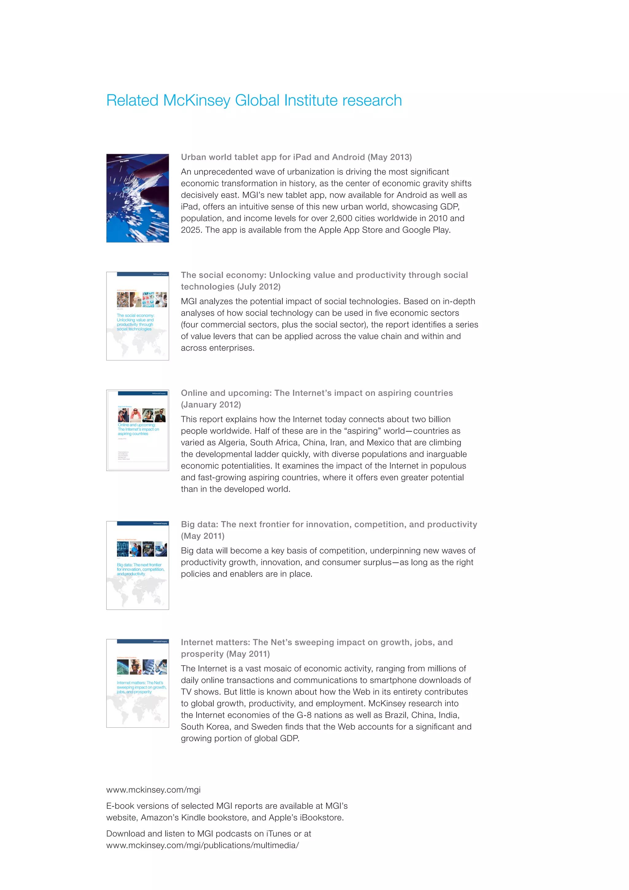 www.mckinsey.com/mgi
E-book versions of selected MGI reports are available at MGI’s
website, Amazon’s Kindle bookstore, and Apple’s iBookstore.
Download and listen to MGI podcasts on iTunes or at
www.mckinsey.com/mgi/publications/multimedia/
Related McKinsey Global Institute research
Urban world tablet app for iPad and Android (May 2013)
An unprecedented wave of urbanization is driving the most significant
economic transformation in history, as the center of economic gravity shifts
decisively east. MGI’s new tablet app, now available for Android as well as
iPad, offers an intuitive sense of this new urban world, showcasing GDP,
population, and income levels for over 2,600 cities worldwide in 2010 and
2025. The app is available from the Apple App Store and Google Play.
The social economy: Unlocking value and productivity through social
technologies (July 2012)
MGI analyzes the potential impact of social technologies. Based on in-depth
analyses of how social technology can be used in five economic sectors
(four commercial sectors, plus the social sector), the report identifies a series
of value levers that can be applied across the value chain and within and
across enterprises.
Online and upcoming: The Internet’s impact on aspiring countries
(January 2012)
This report explains how the Internet today connects about two billion
people worldwide. Half of these are in the “aspiring” world—countries as
varied as Algeria, South Africa, China, Iran, and Mexico that are climbing
the developmental ladder quickly, with diverse populations and inarguable
economic potentialities. It examines the impact of the Internet in populous
and fast-growing aspiring countries, where it offers even greater potential
than in the developed world.
Big data: The next frontier for innovation, competition, and productivity
(May 2011)
Big data will become a key basis of competition, underpinning new waves of
productivity growth, innovation, and consumer surplus—as long as the right
policies and enablers are in place.
Internet matters: The Net’s sweeping impact on growth, jobs, and
prosperity (May 2011)
The Internet is a vast mosaic of economic activity, ranging from millions of
daily online transactions and communications to smartphone downloads of
TV shows. But little is known about how the Web in its entirety contributes
to global growth, productivity, and employment. McKinsey research into
the Internet economies of the G-8 nations as well as Brazil, China, India,
South Korea, and Sweden finds that the Web accounts for a significant and
growing portion of global GDP.
 