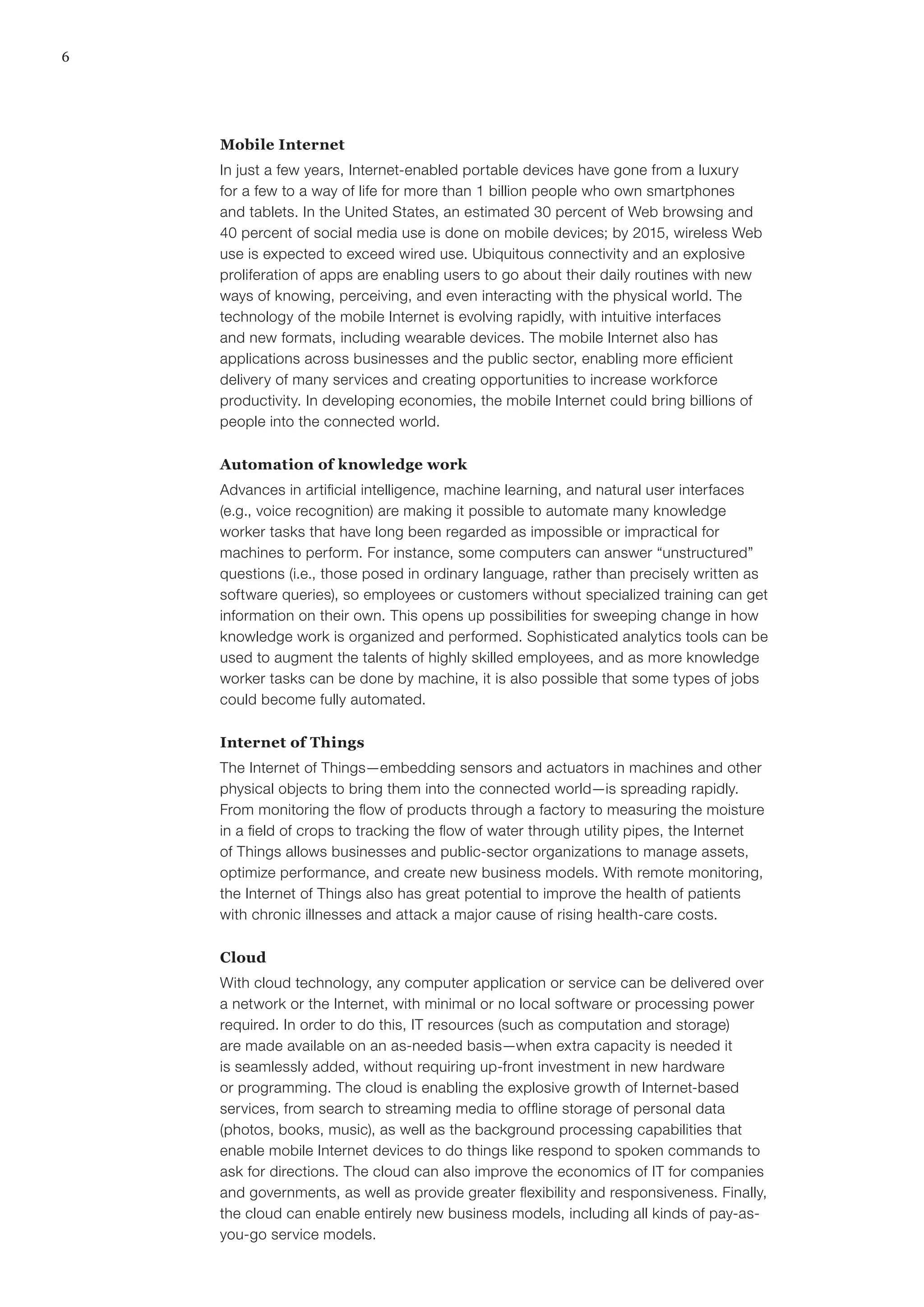 6
Mobile Internet
In just a few years, Internet-enabled portable devices have gone from a luxury
for a few to a way of life for more than 1 billion people who own smartphones
and tablets. In the United States, an estimated 30 percent of Web browsing and
40 percent of social media use is done on mobile devices; by 2015, wireless Web
use is expected to exceed wired use. Ubiquitous connectivity and an explosive
proliferation of apps are enabling users to go about their daily routines with new
ways of knowing, perceiving, and even interacting with the physical world. The
technology of the mobile Internet is evolving rapidly, with intuitive interfaces
and new formats, including wearable devices. The mobile Internet also has
applications across businesses and the public sector, enabling more efficient
delivery of many services and creating opportunities to increase workforce
productivity. In developing economies, the mobile Internet could bring billions of
people into the connected world.
Automation of knowledge work
Advances in artificial intelligence, machine learning, and natural user interfaces
(e.g., voice recognition) are making it possible to automate many knowledge
worker tasks that have long been regarded as impossible or impractical for
machines to perform. For instance, some computers can answer “unstructured”
questions (i.e., those posed in ordinary language, rather than precisely written as
software queries), so employees or customers without specialized training can get
information on their own. This opens up possibilities for sweeping change in how
knowledge work is organized and performed. Sophisticated analytics tools can be
used to augment the talents of highly skilled employees, and as more knowledge
worker tasks can be done by machine, it is also possible that some types of jobs
could become fully automated.
Internet of Things
The Internet of Things—embedding sensors and actuators in machines and other
physical objects to bring them into the connected world—is spreading rapidly.
From monitoring the flow of products through a factory to measuring the moisture
in a field of crops to tracking the flow of water through utility pipes, the Internet
of Things allows businesses and public-sector organizations to manage assets,
optimize performance, and create new business models. With remote monitoring,
the Internet of Things also has great potential to improve the health of patients
with chronic illnesses and attack a major cause of rising health-care costs.
Cloud
With cloud technology, any computer application or service can be delivered over
a network or the Internet, with minimal or no local software or processing power
required. In order to do this, IT resources (such as computation and storage)
are made available on an as-needed basis—when extra capacity is needed it
is seamlessly added, without requiring up-front investment in new hardware
or programming. The cloud is enabling the explosive growth of Internet-based
services, from search to streaming media to offline storage of personal data
(photos, books, music), as well as the background processing capabilities that
enable mobile Internet devices to do things like respond to spoken commands to
ask for directions. The cloud can also improve the economics of IT for companies
and governments, as well as provide greater flexibility and responsiveness. Finally,
the cloud can enable entirely new business models, including all kinds of pay-as-
you-go service models.
 