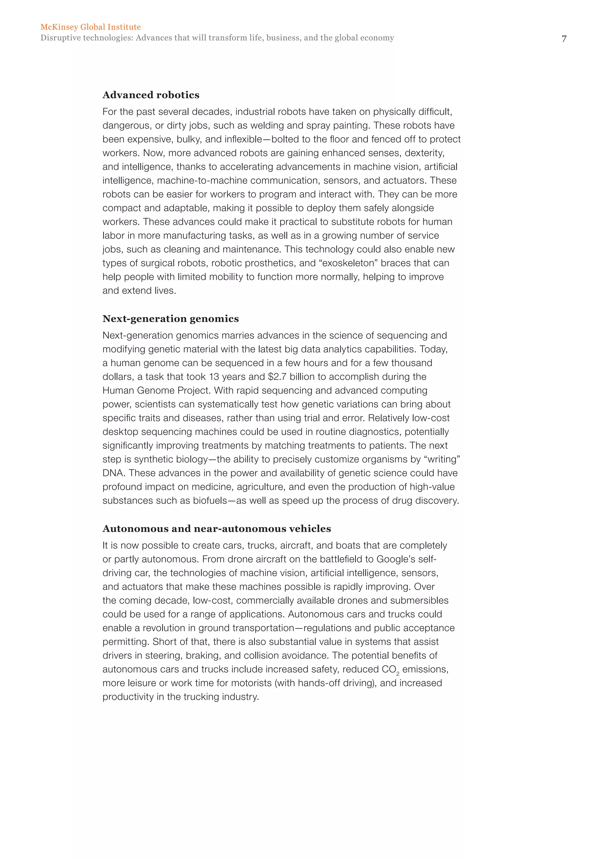 7Disruptive technologies: Advances that will transform life, business, and the global economy
McKinsey Global Institute
Advanced robotics
For the past several decades, industrial robots have taken on physically difficult,
dangerous, or dirty jobs, such as welding and spray painting. These robots have
been expensive, bulky, and inflexible—bolted to the floor and fenced off to protect
workers. Now, more advanced robots are gaining enhanced senses, dexterity,
and intelligence, thanks to accelerating advancements in machine vision, artificial
intelligence, machine-to-machine communication, sensors, and actuators. These
robots can be easier for workers to program and interact with. They can be more
compact and adaptable, making it possible to deploy them safely alongside
workers. These advances could make it practical to substitute robots for human
labor in more manufacturing tasks, as well as in a growing number of service
jobs, such as cleaning and maintenance. This technology could also enable new
types of surgical robots, robotic prosthetics, and “exoskeleton” braces that can
help people with limited mobility to function more normally, helping to improve
and extend lives.
Next-generation genomics
Next-generation genomics marries advances in the science of sequencing and
modifying genetic material with the latest big data analytics capabilities. Today,
a human genome can be sequenced in a few hours and for a few thousand
dollars, a task that took 13 years and $2.7 billion to accomplish during the
Human Genome Project. With rapid sequencing and advanced computing
power, scientists can systematically test how genetic variations can bring about
specific traits and diseases, rather than using trial and error. Relatively low-cost
desktop sequencing machines could be used in routine diagnostics, potentially
significantly improving treatments by matching treatments to patients. The next
step is synthetic biology—the ability to precisely customize organisms by “writing”
DNA. These advances in the power and availability of genetic science could have
profound impact on medicine, agriculture, and even the production of high-value
substances such as biofuels—as well as speed up the process of drug discovery.
Autonomous and near-autonomous vehicles
It is now possible to create cars, trucks, aircraft, and boats that are completely
or partly autonomous. From drone aircraft on the battlefield to Google’s self-
driving car, the technologies of machine vision, artificial intelligence, sensors,
and actuators that make these machines possible is rapidly improving. Over
the coming decade, low-cost, commercially available drones and submersibles
could be used for a range of applications. Autonomous cars and trucks could
enable a revolution in ground transportation—regulations and public acceptance
permitting. Short of that, there is also substantial value in systems that assist
drivers in steering, braking, and collision avoidance. The potential benefits of
autonomous cars and trucks include increased safety, reduced CO2
emissions,
more leisure or work time for motorists (with hands-off driving), and increased
productivity in the trucking industry.
 