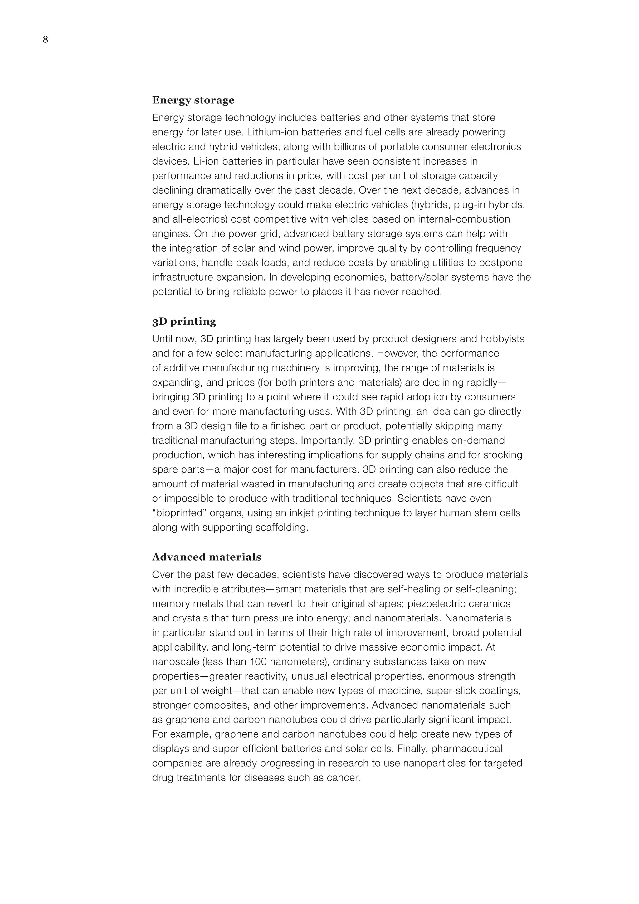 8
Energy storage
Energy storage technology includes batteries and other systems that store
energy for later use. Lithium-ion batteries and fuel cells are already powering
electric and hybrid vehicles, along with billions of portable consumer electronics
devices. Li-ion batteries in particular have seen consistent increases in
performance and reductions in price, with cost per unit of storage capacity
declining dramatically over the past decade. Over the next decade, advances in
energy storage technology could make electric vehicles (hybrids, plug-in hybrids,
and all-electrics) cost competitive with vehicles based on internal-combustion
engines. On the power grid, advanced battery storage systems can help with
the integration of solar and wind power, improve quality by controlling frequency
variations, handle peak loads, and reduce costs by enabling utilities to postpone
infrastructure expansion. In developing economies, battery/solar systems have the
potential to bring reliable power to places it has never reached.
3D printing
Until now, 3D printing has largely been used by product designers and hobbyists
and for a few select manufacturing applications. However, the performance
of additive manufacturing machinery is improving, the range of materials is
expanding, and prices (for both printers and materials) are declining rapidly—
bringing 3D printing to a point where it could see rapid adoption by consumers
and even for more manufacturing uses. With 3D printing, an idea can go directly
from a 3D design file to a finished part or product, potentially skipping many
traditional manufacturing steps. Importantly, 3D printing enables on-demand
production, which has interesting implications for supply chains and for stocking
spare parts—a major cost for manufacturers. 3D printing can also reduce the
amount of material wasted in manufacturing and create objects that are difficult
or impossible to produce with traditional techniques. Scientists have even
“bioprinted” organs, using an inkjet printing technique to layer human stem cells
along with supporting scaffolding.
Advanced materials
Over the past few decades, scientists have discovered ways to produce materials
with incredible attributes—smart materials that are self-healing or self-cleaning;
memory metals that can revert to their original shapes; piezoelectric ceramics
and crystals that turn pressure into energy; and nanomaterials. Nanomaterials
in particular stand out in terms of their high rate of improvement, broad potential
applicability, and long-term potential to drive massive economic impact. At
nanoscale (less than 100 nanometers), ordinary substances take on new
properties—greater reactivity, unusual electrical properties, enormous strength
per unit of weight—that can enable new types of medicine, super-slick coatings,
stronger composites, and other improvements. Advanced nanomaterials such
as graphene and carbon nanotubes could drive particularly significant impact.
For example, graphene and carbon nanotubes could help create new types of
displays and super-efficient batteries and solar cells. Finally, pharmaceutical
companies are already progressing in research to use nanoparticles for targeted
drug treatments for diseases such as cancer.
 
