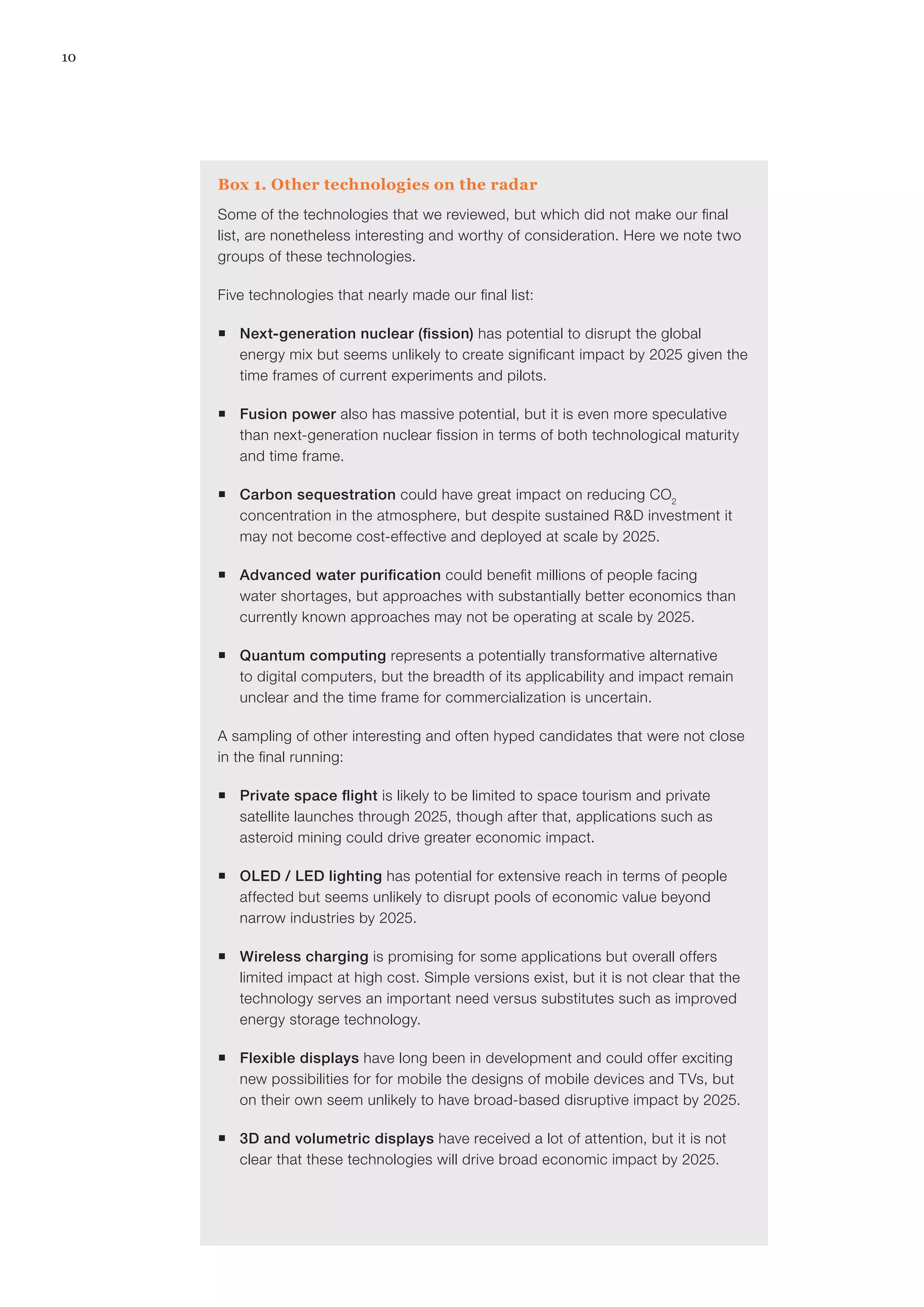 10
Box 1. Other technologies on the radar
Some of the technologies that we reviewed, but which did not make our final
list, are nonetheless interesting and worthy of consideration. Here we note two
groups of these technologies.
Five technologies that nearly made our final list:
ƒƒ Next-generation nuclear (fission) has potential to disrupt the global
energy mix but seems unlikely to create significant impact by 2025 given the
time frames of current experiments and pilots.
ƒƒ Fusion power also has massive potential, but it is even more speculative
than next-generation nuclear fission in terms of both technological maturity
and time frame.
ƒƒ Carbon sequestration could have great impact on reducing CO2
concentration in the atmosphere, but despite sustained R&D investment it
may not become cost-effective and deployed at scale by 2025.
ƒƒ Advanced water purification could benefit millions of people facing
water shortages, but approaches with substantially better economics than
currently known approaches may not be operating at scale by 2025.
ƒƒ Quantum computing represents a potentially transformative alternative
to digital computers, but the breadth of its applicability and impact remain
unclear and the time frame for commercialization is uncertain.
A sampling of other interesting and often hyped candidates that were not close
in the final running:
ƒƒ Private space flight is likely to be limited to space tourism and private
satellite launches through 2025, though after that, applications such as
asteroid mining could drive greater economic impact.
ƒƒ OLED / LED lighting has potential for extensive reach in terms of people
affected but seems unlikely to disrupt pools of economic value beyond
narrow industries by 2025.
ƒƒ Wireless charging is promising for some applications but overall offers
limited impact at high cost. Simple versions exist, but it is not clear that the
technology serves an important need versus substitutes such as improved
energy storage technology.
ƒƒ Flexible displays have long been in development and could offer exciting
new possibilities for for mobile the designs of mobile devices and TVs, but
on their own seem unlikely to have broad-based disruptive impact by 2025.
ƒƒ 3D and volumetric displays have received a lot of attention, but it is not
clear that these technologies will drive broad economic impact by 2025.
 