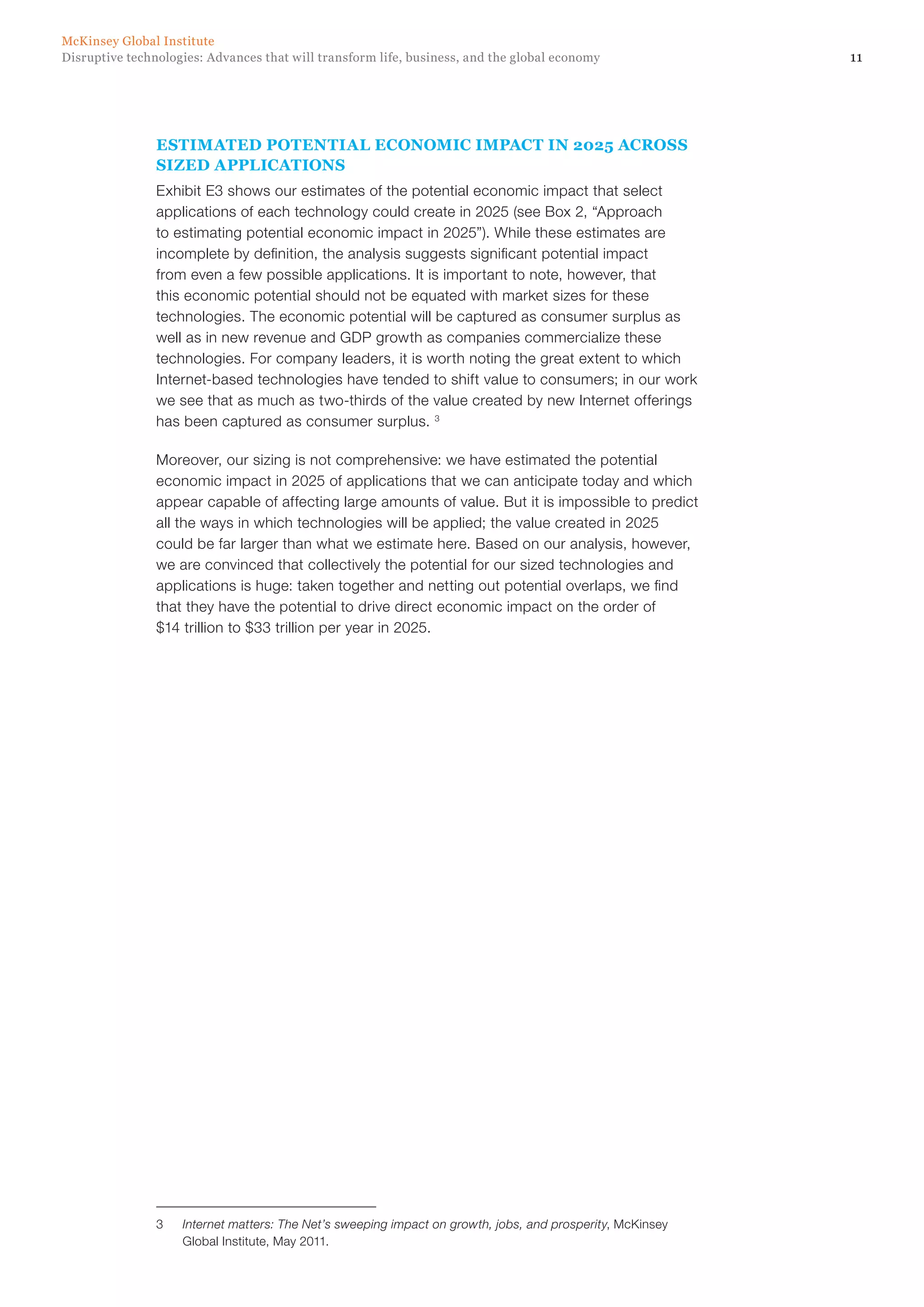11Disruptive technologies: Advances that will transform life, business, and the global economy
McKinsey Global Institute
ESTIMATED POTENTIAL ECONOMIC IMPACT IN 2025 ACROSS
SIZED APPLICATIONS
Exhibit E3 shows our estimates of the potential economic impact that select
applications of each technology could create in 2025 (see Box 2, “Approach
to estimating potential economic impact in 2025”). While these estimates are
incomplete by definition, the analysis suggests significant potential impact
from even a few possible applications. It is important to note, however, that
this economic potential should not be equated with market sizes for these
technologies. The economic potential will be captured as consumer surplus as
well as in new revenue and GDP growth as companies commercialize these
technologies. For company leaders, it is worth noting the great extent to which
Internet-based technologies have tended to shift value to consumers; in our work
we see that as much as two-thirds of the value created by new Internet offerings
has been captured as consumer surplus. 3
Moreover, our sizing is not comprehensive: we have estimated the potential
economic impact in 2025 of applications that we can anticipate today and which
appear capable of affecting large amounts of value. But it is impossible to predict
all the ways in which technologies will be applied; the value created in 2025
could be far larger than what we estimate here. Based on our analysis, however,
we are convinced that collectively the potential for our sized technologies and
applications is huge: taken together and netting out potential overlaps, we find
that they have the potential to drive direct economic impact on the order of
$14 trillion to $33 trillion per year in 2025.
3	 Internet matters: The Net’s sweeping impact on growth, jobs, and prosperity, McKinsey
Global Institute, May 2011.
 