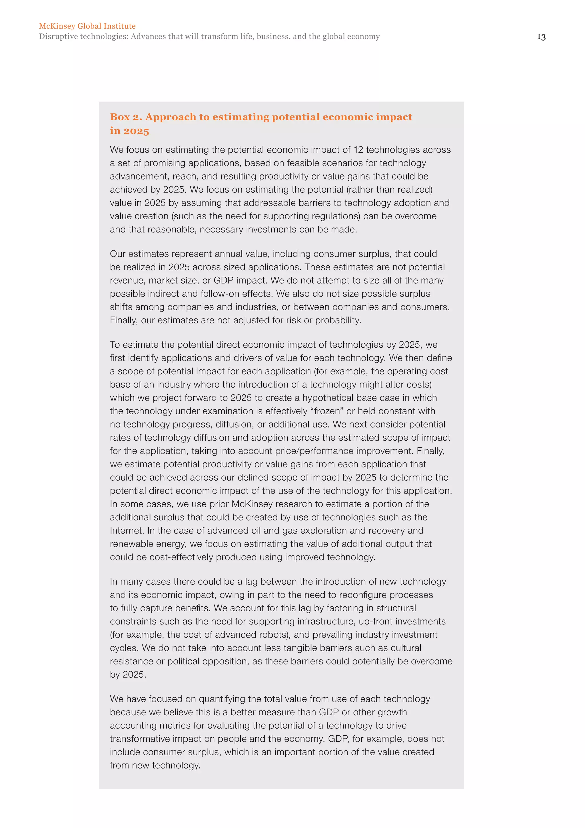 13Disruptive technologies: Advances that will transform life, business, and the global economy
McKinsey Global Institute
Box 2. Approach to estimating potential economic impact
in 2025
We focus on estimating the potential economic impact of 12 technologies across
a set of promising applications, based on feasible scenarios for technology
advancement, reach, and resulting productivity or value gains that could be
achieved by 2025. We focus on estimating the potential (rather than realized)
value in 2025 by assuming that addressable barriers to technology adoption and
value creation (such as the need for supporting regulations) can be overcome
and that reasonable, necessary investments can be made.
Our estimates represent annual value, including consumer surplus, that could
be realized in 2025 across sized applications. These estimates are not potential
revenue, market size, or GDP impact. We do not attempt to size all of the many
possible indirect and follow-on effects. We also do not size possible surplus
shifts among companies and industries, or between companies and consumers.
Finally, our estimates are not adjusted for risk or probability.
To estimate the potential direct economic impact of technologies by 2025, we
first identify applications and drivers of value for each technology. We then define
a scope of potential impact for each application (for example, the operating cost
base of an industry where the introduction of a technology might alter costs)
which we project forward to 2025 to create a hypothetical base case in which
the technology under examination is effectively “frozen” or held constant with
no technology progress, diffusion, or additional use. We next consider potential
rates of technology diffusion and adoption across the estimated scope of impact
for the application, taking into account price/performance improvement. Finally,
we estimate potential productivity or value gains from each application that
could be achieved across our defined scope of impact by 2025 to determine the
potential direct economic impact of the use of the technology for this application.
In some cases, we use prior McKinsey research to estimate a portion of the
additional surplus that could be created by use of technologies such as the
Internet. In the case of advanced oil and gas exploration and recovery and
renewable energy, we focus on estimating the value of additional output that
could be cost-effectively produced using improved technology.
In many cases there could be a lag between the introduction of new technology
and its economic impact, owing in part to the need to reconfigure processes
to fully capture benefits. We account for this lag by factoring in structural
constraints such as the need for supporting infrastructure, up-front investments
(for example, the cost of advanced robots), and prevailing industry investment
cycles. We do not take into account less tangible barriers such as cultural
resistance or political opposition, as these barriers could potentially be overcome
by 2025.
We have focused on quantifying the total value from use of each technology
because we believe this is a better measure than GDP or other growth
accounting metrics for evaluating the potential of a technology to drive
transformative impact on people and the economy. GDP, for example, does not
include consumer surplus, which is an important portion of the value created
from new technology.
 