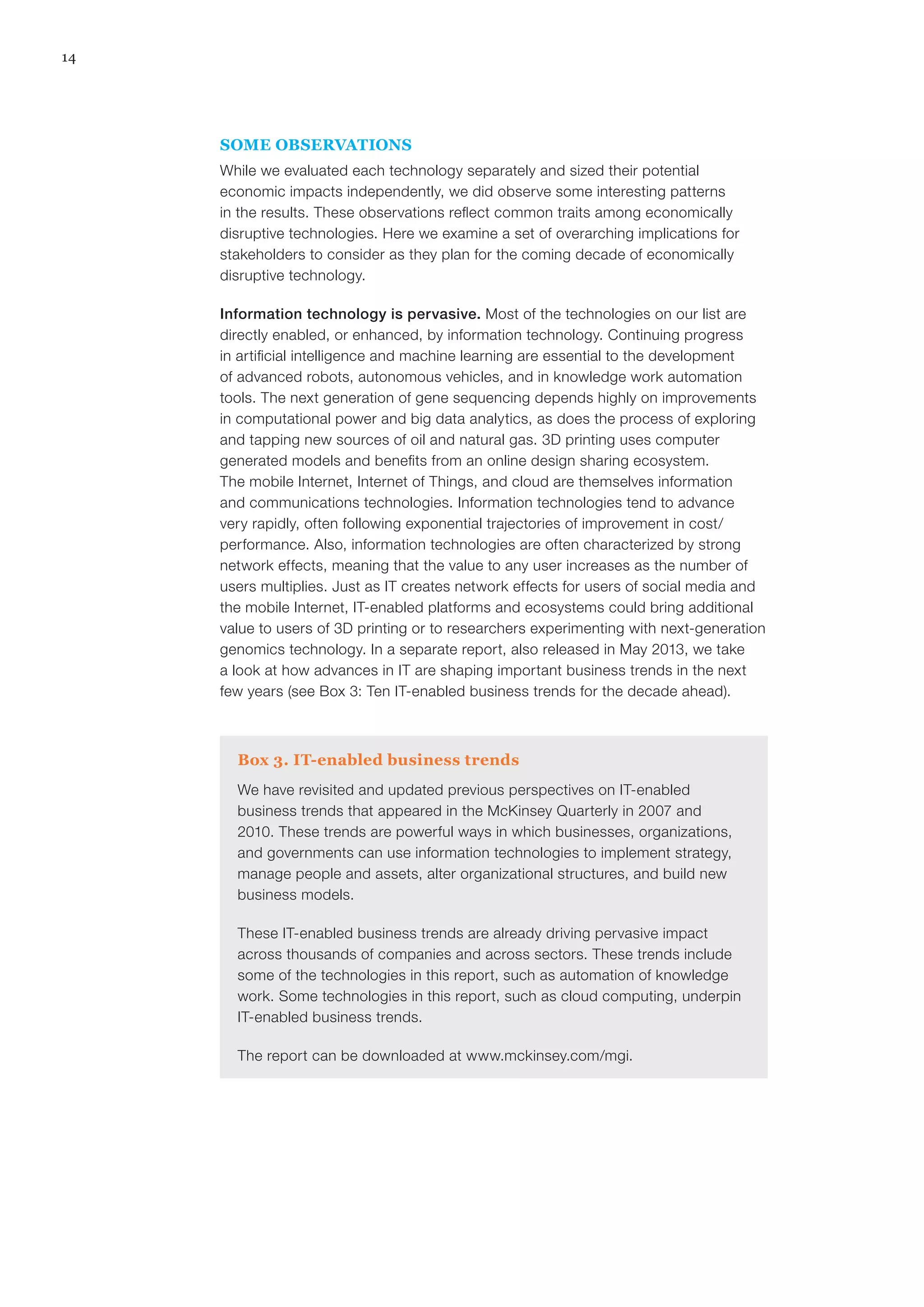 14
SOME OBSERVATIONS
While we evaluated each technology separately and sized their potential
economic impacts independently, we did observe some interesting patterns
in the results. These observations reflect common traits among economically
disruptive technologies. Here we examine a set of overarching implications for
stakeholders to consider as they plan for the coming decade of economically
disruptive technology.
Information technology is pervasive. Most of the technologies on our list are
directly enabled, or enhanced, by information technology. Continuing progress
in artificial intelligence and machine learning are essential to the development
of advanced robots, autonomous vehicles, and in knowledge work automation
tools. The next generation of gene sequencing depends highly on improvements
in computational power and big data analytics, as does the process of exploring
and tapping new sources of oil and natural gas. 3D printing uses computer
generated models and benefits from an online design sharing ecosystem.
The mobile Internet, Internet of Things, and cloud are themselves information
and communications technologies. Information technologies tend to advance
very rapidly, often following exponential trajectories of improvement in cost/
performance. Also, information technologies are often characterized by strong
network effects, meaning that the value to any user increases as the number of
users multiplies. Just as IT creates network effects for users of social media and
the mobile Internet, IT-enabled platforms and ecosystems could bring additional
value to users of 3D printing or to researchers experimenting with next-generation
genomics technology. In a separate report, also released in May 2013, we take
a look at how advances in IT are shaping important business trends in the next
few years (see Box 3: Ten IT-enabled business trends for the decade ahead).
Box 3. IT-enabled business trends
We have revisited and updated previous perspectives on IT-enabled
business trends that appeared in the McKinsey Quarterly in 2007 and
2010. These trends are powerful ways in which businesses, organizations,
and governments can use information technologies to implement strategy,
manage people and assets, alter organizational structures, and build new
business models.
These IT-enabled business trends are already driving pervasive impact
across thousands of companies and across sectors. These trends include
some of the technologies in this report, such as automation of knowledge
work. Some technologies in this report, such as cloud computing, underpin
IT-enabled business trends.
The report can be downloaded at www.mckinsey.com/mgi.
 