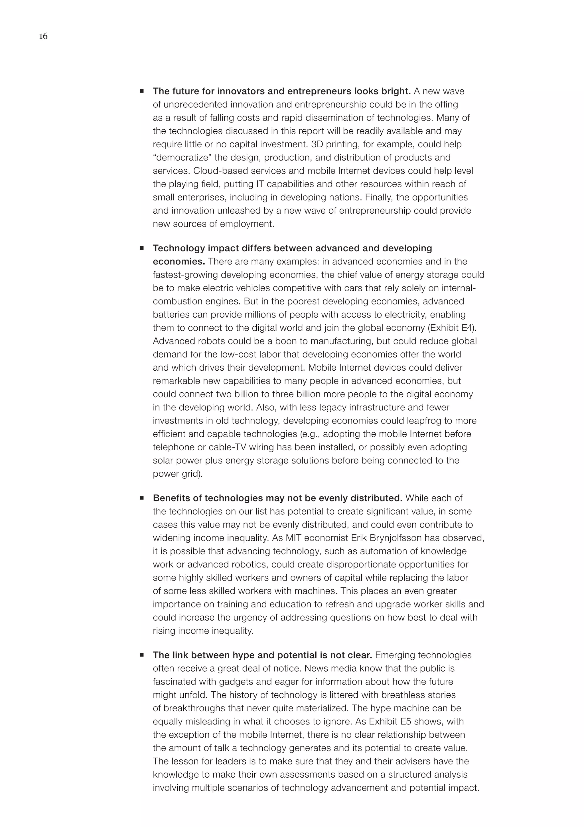 16
ƒƒ The future for innovators and entrepreneurs looks bright. A new wave
of unprecedented innovation and entrepreneurship could be in the offing
as a result of falling costs and rapid dissemination of technologies. Many of
the technologies discussed in this report will be readily available and may
require little or no capital investment. 3D printing, for example, could help
“democratize” the design, production, and distribution of products and
services. Cloud-based services and mobile Internet devices could help level
the playing field, putting IT capabilities and other resources within reach of
small enterprises, including in developing nations. Finally, the opportunities
and innovation unleashed by a new wave of entrepreneurship could provide
new sources of employment.
ƒƒ Technology impact differs between advanced and developing
economies. There are many examples: in advanced economies and in the
fastest-growing developing economies, the chief value of energy storage could
be to make electric vehicles competitive with cars that rely solely on internal-
combustion engines. But in the poorest developing economies, advanced
batteries can provide millions of people with access to electricity, enabling
them to connect to the digital world and join the global economy (Exhibit E4).
Advanced robots could be a boon to manufacturing, but could reduce global
demand for the low-cost labor that developing economies offer the world
and which drives their development. Mobile Internet devices could deliver
remarkable new capabilities to many people in advanced economies, but
could connect two billion to three billion more people to the digital economy
in the developing world. Also, with less legacy infrastructure and fewer
investments in old technology, developing economies could leapfrog to more
efficient and capable technologies (e.g., adopting the mobile Internet before
telephone or cable-TV wiring has been installed, or possibly even adopting
solar power plus energy storage solutions before being connected to the
power grid).
ƒƒ Benefits of technologies may not be evenly distributed. While each of
the technologies on our list has potential to create significant value, in some
cases this value may not be evenly distributed, and could even contribute to
widening income inequality. As MIT economist Erik Brynjolfsson has observed,
it is possible that advancing technology, such as automation of knowledge
work or advanced robotics, could create disproportionate opportunities for
some highly skilled workers and owners of capital while replacing the labor
of some less skilled workers with machines. This places an even greater
importance on training and education to refresh and upgrade worker skills and
could increase the urgency of addressing questions on how best to deal with
rising income inequality.
ƒƒ The link between hype and potential is not clear. Emerging technologies
often receive a great deal of notice. News media know that the public is
fascinated with gadgets and eager for information about how the future
might unfold. The history of technology is littered with breathless stories
of breakthroughs that never quite materialized. The hype machine can be
equally misleading in what it chooses to ignore. As Exhibit E5 shows, with
the exception of the mobile Internet, there is no clear relationship between
the amount of talk a technology generates and its potential to create value.
The lesson for leaders is to make sure that they and their advisers have the
knowledge to make their own assessments based on a structured analysis
involving multiple scenarios of technology advancement and potential impact.
 