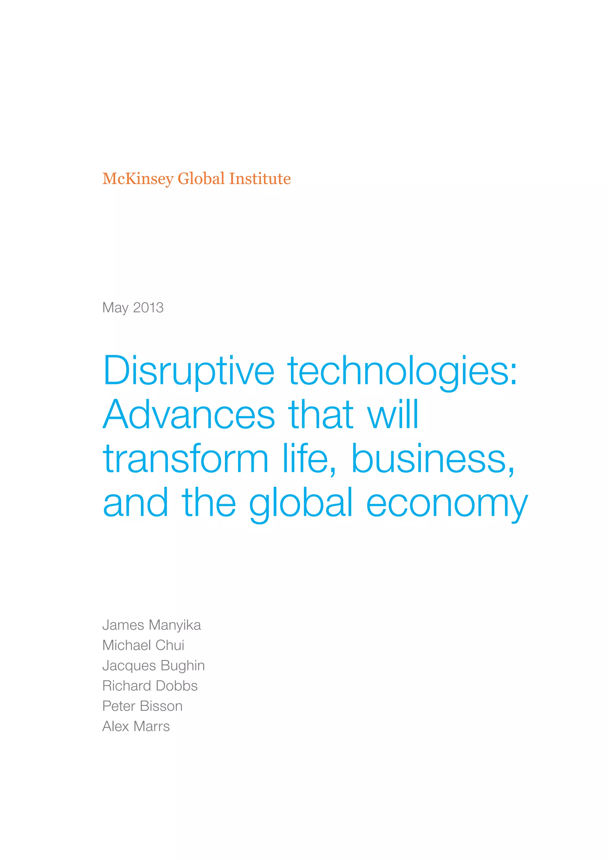 McKinsey Global Institute
Disruptive technologies:
Advances that will
transform life, business,
and the global economy
James Manyika
Michael Chui
Jacques Bughin
Richard Dobbs
Peter Bisson
Alex Marrs
May 2013
 