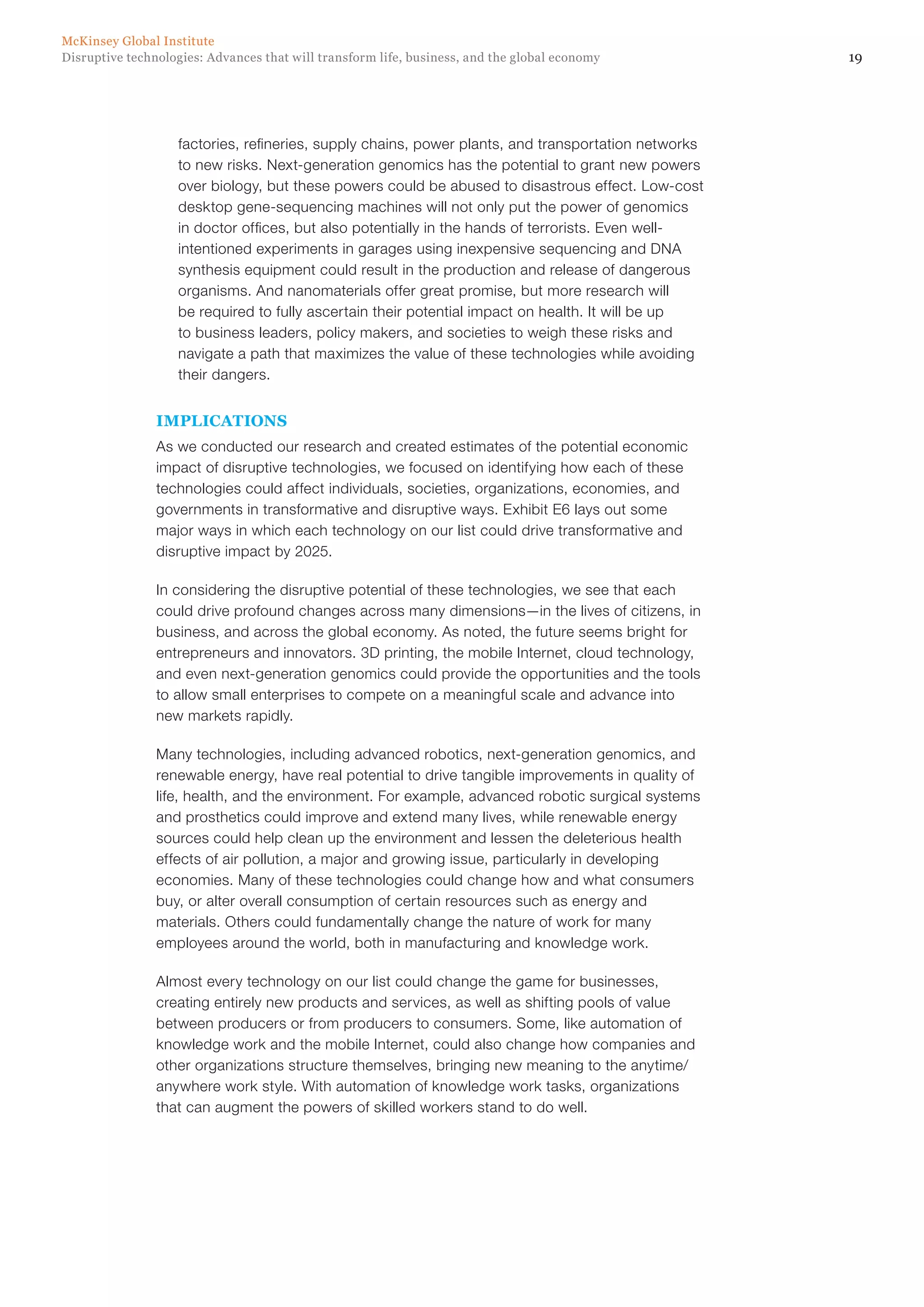 19Disruptive technologies: Advances that will transform life, business, and the global economy
McKinsey Global Institute
factories, refineries, supply chains, power plants, and transportation networks
to new risks. Next-generation genomics has the potential to grant new powers
over biology, but these powers could be abused to disastrous effect. Low-cost
desktop gene-sequencing machines will not only put the power of genomics
in doctor offices, but also potentially in the hands of terrorists. Even well-
intentioned experiments in garages using inexpensive sequencing and DNA
synthesis equipment could result in the production and release of dangerous
organisms. And nanomaterials offer great promise, but more research will
be required to fully ascertain their potential impact on health. It will be up
to business leaders, policy makers, and societies to weigh these risks and
navigate a path that maximizes the value of these technologies while avoiding
their dangers.
IMPLICATIONS
As we conducted our research and created estimates of the potential economic
impact of disruptive technologies, we focused on identifying how each of these
technologies could affect individuals, societies, organizations, economies, and
governments in transformative and disruptive ways. Exhibit E6 lays out some
major ways in which each technology on our list could drive transformative and
disruptive impact by 2025.
In considering the disruptive potential of these technologies, we see that each
could drive profound changes across many dimensions—in the lives of citizens, in
business, and across the global economy. As noted, the future seems bright for
entrepreneurs and innovators. 3D printing, the mobile Internet, cloud technology,
and even next-generation genomics could provide the opportunities and the tools
to allow small enterprises to compete on a meaningful scale and advance into
new markets rapidly.
Many technologies, including advanced robotics, next-generation genomics, and
renewable energy, have real potential to drive tangible improvements in quality of
life, health, and the environment. For example, advanced robotic surgical systems
and prosthetics could improve and extend many lives, while renewable energy
sources could help clean up the environment and lessen the deleterious health
effects of air pollution, a major and growing issue, particularly in developing
economies. Many of these technologies could change how and what consumers
buy, or alter overall consumption of certain resources such as energy and
materials. Others could fundamentally change the nature of work for many
employees around the world, both in manufacturing and knowledge work.
Almost every technology on our list could change the game for businesses,
creating entirely new products and services, as well as shifting pools of value
between producers or from producers to consumers. Some, like automation of
knowledge work and the mobile Internet, could also change how companies and
other organizations structure themselves, bringing new meaning to the anytime/
anywhere work style. With automation of knowledge work tasks, organizations
that can augment the powers of skilled workers stand to do well.
 