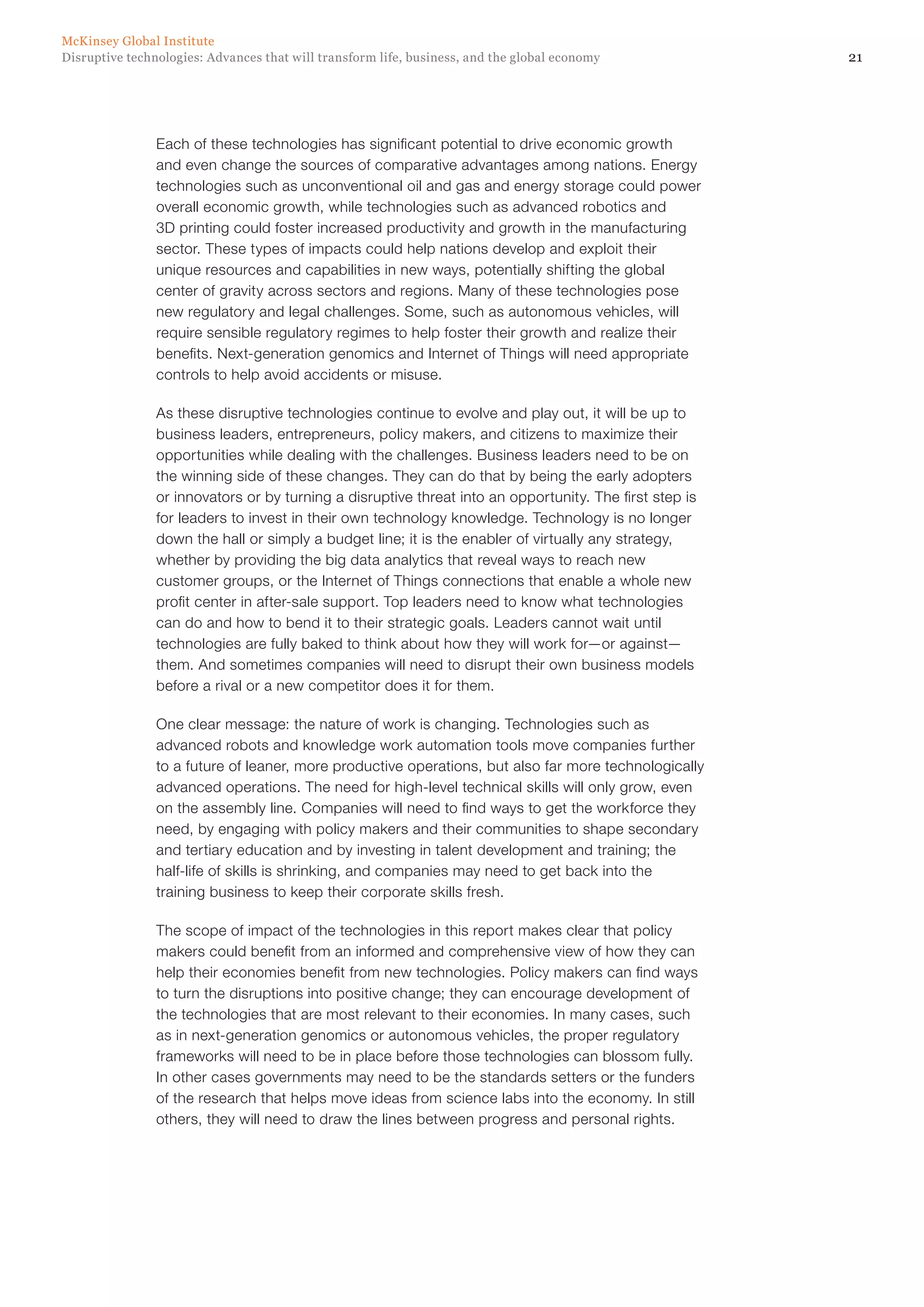 21Disruptive technologies: Advances that will transform life, business, and the global economy
McKinsey Global Institute
Each of these technologies has significant potential to drive economic growth
and even change the sources of comparative advantages among nations. Energy
technologies such as unconventional oil and gas and energy storage could power
overall economic growth, while technologies such as advanced robotics and
3D printing could foster increased productivity and growth in the manufacturing
sector. These types of impacts could help nations develop and exploit their
unique resources and capabilities in new ways, potentially shifting the global
center of gravity across sectors and regions. Many of these technologies pose
new regulatory and legal challenges. Some, such as autonomous vehicles, will
require sensible regulatory regimes to help foster their growth and realize their
benefits. Next-generation genomics and Internet of Things will need appropriate
controls to help avoid accidents or misuse.
As these disruptive technologies continue to evolve and play out, it will be up to
business leaders, entrepreneurs, policy makers, and citizens to maximize their
opportunities while dealing with the challenges. Business leaders need to be on
the winning side of these changes. They can do that by being the early adopters
or innovators or by turning a disruptive threat into an opportunity. The first step is
for leaders to invest in their own technology knowledge. Technology is no longer
down the hall or simply a budget line; it is the enabler of virtually any strategy,
whether by providing the big data analytics that reveal ways to reach new
customer groups, or the Internet of Things connections that enable a whole new
profit center in after-sale support. Top leaders need to know what technologies
can do and how to bend it to their strategic goals. Leaders cannot wait until
technologies are fully baked to think about how they will work for—or against—
them. And sometimes companies will need to disrupt their own business models
before a rival or a new competitor does it for them.
One clear message: the nature of work is changing. Technologies such as
advanced robots and knowledge work automation tools move companies further
to a future of leaner, more productive operations, but also far more technologically
advanced operations. The need for high-level technical skills will only grow, even
on the assembly line. Companies will need to find ways to get the workforce they
need, by engaging with policy makers and their communities to shape secondary
and tertiary education and by investing in talent development and training; the
half-life of skills is shrinking, and companies may need to get back into the
training business to keep their corporate skills fresh.
The scope of impact of the technologies in this report makes clear that policy
makers could benefit from an informed and comprehensive view of how they can
help their economies benefit from new technologies. Policy makers can find ways
to turn the disruptions into positive change; they can encourage development of
the technologies that are most relevant to their economies. In many cases, such
as in next-generation genomics or autonomous vehicles, the proper regulatory
frameworks will need to be in place before those technologies can blossom fully.
In other cases governments may need to be the standards setters or the funders
of the research that helps move ideas from science labs into the economy. In still
others, they will need to draw the lines between progress and personal rights.
 