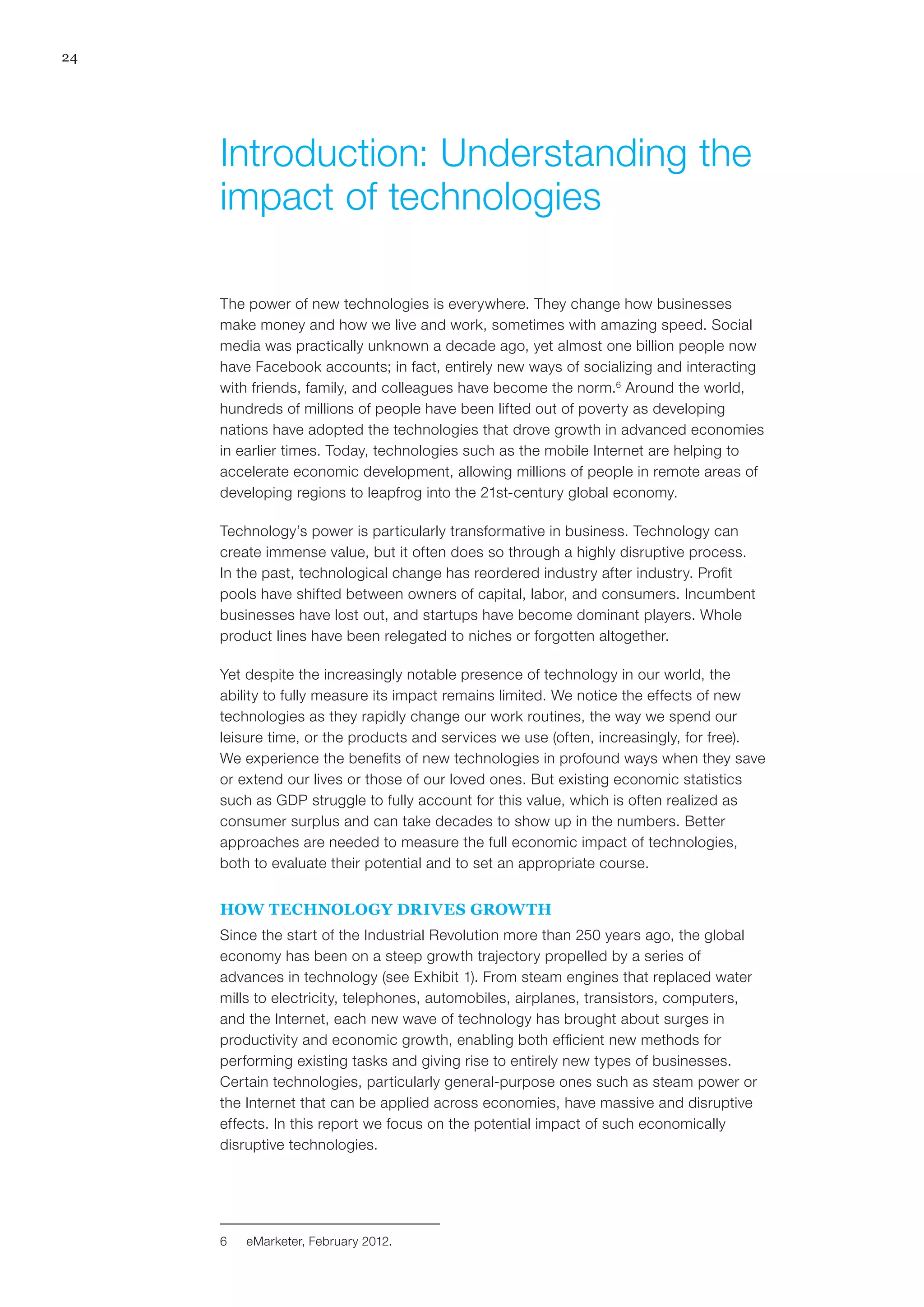 24
The power of new technologies is everywhere. They change how businesses
make money and how we live and work, sometimes with amazing speed. Social
media was practically unknown a decade ago, yet almost one billion people now
have Facebook accounts; in fact, entirely new ways of socializing and interacting
with friends, family, and colleagues have become the norm.6
Around the world,
hundreds of millions of people have been lifted out of poverty as developing
nations have adopted the technologies that drove growth in advanced economies
in earlier times. Today, technologies such as the mobile Internet are helping to
accelerate economic development, allowing millions of people in remote areas of
developing regions to leapfrog into the 21st-century global economy.
Technology’s power is particularly transformative in business. Technology can
create immense value, but it often does so through a highly disruptive process.
In the past, technological change has reordered industry after industry. Profit
pools have shifted between owners of capital, labor, and consumers. Incumbent
businesses have lost out, and startups have become dominant players. Whole
product lines have been relegated to niches or forgotten altogether.
Yet despite the increasingly notable presence of technology in our world, the
ability to fully measure its impact remains limited. We notice the effects of new
technologies as they rapidly change our work routines, the way we spend our
leisure time, or the products and services we use (often, increasingly, for free).
We experience the benefits of new technologies in profound ways when they save
or extend our lives or those of our loved ones. But existing economic statistics
such as GDP struggle to fully account for this value, which is often realized as
consumer surplus and can take decades to show up in the numbers. Better
approaches are needed to measure the full economic impact of technologies,
both to evaluate their potential and to set an appropriate course.
HOW TECHNOLOGY DRIVES GROWTH
Since the start of the Industrial Revolution more than 250 years ago, the global
economy has been on a steep growth trajectory propelled by a series of
advances in technology (see Exhibit 1). From steam engines that replaced water
mills to electricity, telephones, automobiles, airplanes, transistors, computers,
and the Internet, each new wave of technology has brought about surges in
productivity and economic growth, enabling both efficient new methods for
performing existing tasks and giving rise to entirely new types of businesses.
Certain technologies, particularly general-purpose ones such as steam power or
the Internet that can be applied across economies, have massive and disruptive
effects. In this report we focus on the potential impact of such economically
disruptive technologies.
6	 eMarketer, February 2012.
Introduction: Understanding the
impact of technologies
 