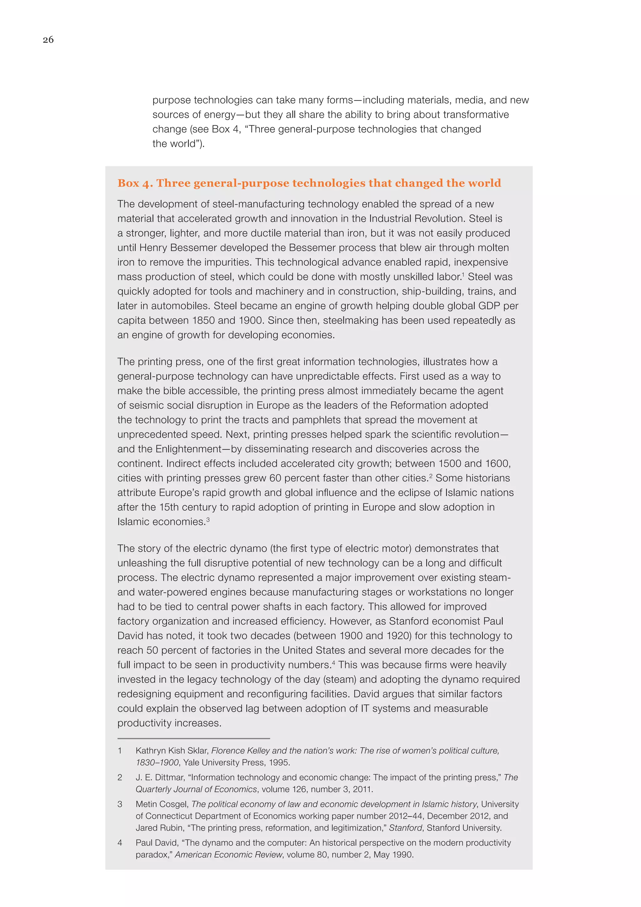 26
Box 4. Three general-purpose technologies that changed the world
The development of steel-manufacturing technology enabled the spread of a new
material that accelerated growth and innovation in the Industrial Revolution. Steel is
a stronger, lighter, and more ductile material than iron, but it was not easily produced
until Henry Bessemer developed the Bessemer process that blew air through molten
iron to remove the impurities. This technological advance enabled rapid, inexpensive
mass production of steel, which could be done with mostly unskilled labor.1
Steel was
quickly adopted for tools and machinery and in construction, ship-building, trains, and
later in automobiles. Steel became an engine of growth helping double global GDP per
capita between 1850 and 1900. Since then, steelmaking has been used repeatedly as
an engine of growth for developing economies.
The printing press, one of the first great information technologies, illustrates how a
general-purpose technology can have unpredictable effects. First used as a way to
make the bible accessible, the printing press almost immediately became the agent
of seismic social disruption in Europe as the leaders of the Reformation adopted
the technology to print the tracts and pamphlets that spread the movement at
unprecedented speed. Next, printing presses helped spark the scientific revolution—
and the Enlightenment—by disseminating research and discoveries across the
continent. Indirect effects included accelerated city growth; between 1500 and 1600,
cities with printing presses grew 60 percent faster than other cities.2
Some historians
attribute Europe’s rapid growth and global influence and the eclipse of Islamic nations
after the 15th century to rapid adoption of printing in Europe and slow adoption in
Islamic economies.3
The story of the electric dynamo (the first type of electric motor) demonstrates that
unleashing the full disruptive potential of new technology can be a long and difficult
process. The electric dynamo represented a major improvement over existing steam-
and water-powered engines because manufacturing stages or workstations no longer
had to be tied to central power shafts in each factory. This allowed for improved
factory organization and increased efficiency. However, as Stanford economist Paul
David has noted, it took two decades (between 1900 and 1920) for this technology to
reach 50 percent of factories in the United States and several more decades for the
full impact to be seen in productivity numbers.4
This was because firms were heavily
invested in the legacy technology of the day (steam) and adopting the dynamo required
redesigning equipment and reconfiguring facilities. David argues that similar factors
could explain the observed lag between adoption of IT systems and measurable
productivity increases.
1	 Kathryn Kish Sklar, Florence Kelley and the nation’s work: The rise of women’s political culture,
1830–1900, Yale University Press, 1995.
2	 J. E. Dittmar, “Information technology and economic change: The impact of the printing press,” The
Quarterly Journal of Economics, volume 126, number 3, 2011.
3	 Metin Cosgel, The political economy of law and economic development in Islamic history, University
of Connecticut Department of Economics working paper number 2012–44, December 2012, and
Jared Rubin, “The printing press, reformation, and legitimization,” Stanford, Stanford University.
4	 Paul David, “The dynamo and the computer: An historical perspective on the modern productivity
paradox,” American Economic Review, volume 80, number 2, May 1990.
purpose technologies can take many forms—including materials, media, and new
sources of energy—but they all share the ability to bring about transformative
change (see Box 4, “Three general-purpose technologies that changed
the world”).
 