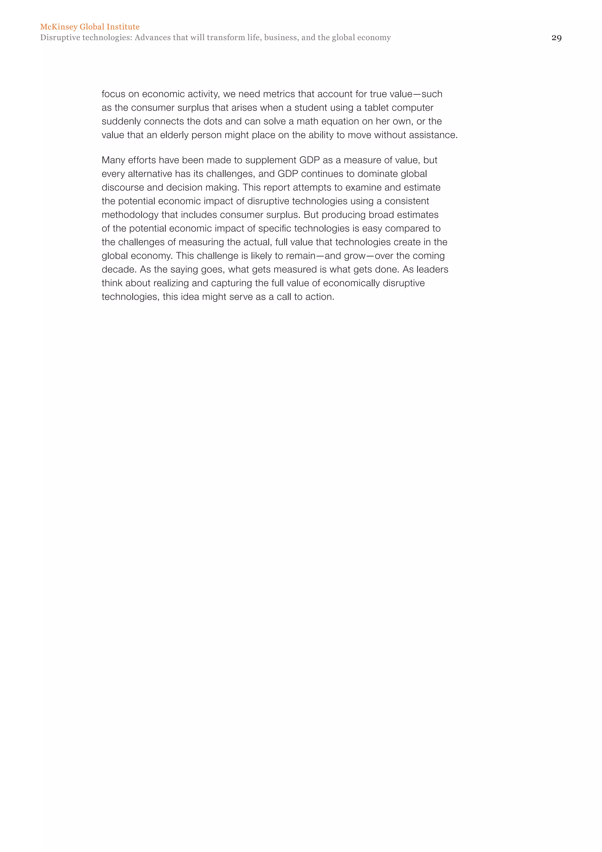 29Disruptive technologies: Advances that will transform life, business, and the global economy
McKinsey Global Institute
focus on economic activity, we need metrics that account for true value—such
as the consumer surplus that arises when a student using a tablet computer
suddenly connects the dots and can solve a math equation on her own, or the
value that an elderly person might place on the ability to move without assistance.
Many efforts have been made to supplement GDP as a measure of value, but
every alternative has its challenges, and GDP continues to dominate global
discourse and decision making. This report attempts to examine and estimate
the potential economic impact of disruptive technologies using a consistent
methodology that includes consumer surplus. But producing broad estimates
of the potential economic impact of specific technologies is easy compared to
the challenges of measuring the actual, full value that technologies create in the
global economy. This challenge is likely to remain—and grow—over the coming
decade. As the saying goes, what gets measured is what gets done. As leaders
think about realizing and capturing the full value of economically disruptive
technologies, this idea might serve as a call to action.
 
